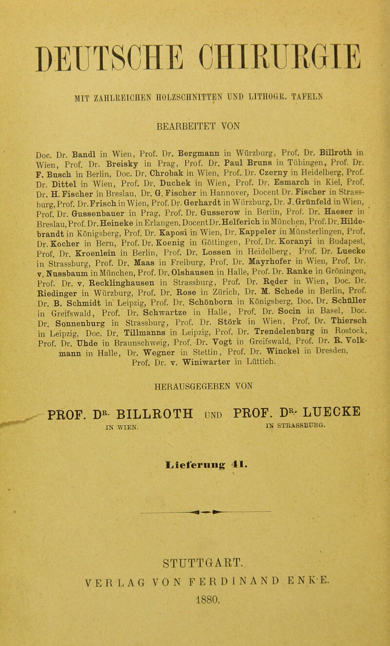 DEUTSCHE CHIRURGIE MIT ZAHLREICHEN HOLZSCHNITTEN BND LITHOGR. TAFELN BEARBEITET VON Doc. Dr. Bandl in Wien, Prof. Dr. Bergmann in Würzburg, Prof. Dr. Billroth in Wien, Prof. Dr. Breisky in Prag, Prof. Dr. Paul Bruns in Tübingen, Prof. Dr. F. Busch in Berlin, Doc. Dr. Chrobak in Wien, Prof. Dr. Czerny in Heidelberg, Prof. Dr. Dittel in Wien, Prof. Dr. Duchek in Wien, Prof. Dr. Esmarch in Kiel, Prof. Dr. H. Fischer in Breslau, Dr. G. Fischer in Hannover, Docent Dr. Fischer in Strass- burg,Prof. Dr. Frisch in Wien, Prof. Dr. Gerhardt in Würzburg, Dr. J. Grünfeld in Wien, Prof.'Dr. Gussenbauer in Prag, Prof. Dr. Gusserow in Berlin, Prof. Dr. Haeser in Breslau, Prof. Dr. Heineke in Erlangen, Docent Dr. Helferich inMüncben, Prof. Dr. Hilde- brandt in Königsberg, Prof. Dr. Kaposi in Wien, Dr. Kappeler in Münsterlingen, Prof. Dr. Kocher in Bern, Prof. Dr. Koenig in Göltingen, Prof. Dr. Koranyi in Budapest, Prof. Dr. Kroenlein in Berlin, Prof. Dr. Lossen in Heidelberg, Prof. Dr. Luecke in Strassburg, Prof. Dr. Maas in Freiburg, Prof. Dr. Mayrhofer in Wien, Prof. Dr. V. Nussbaum in München, Prof. Dr-. Olshausen in Halle, Prof. Dr. Ranke in Groningen, Prof. Dr. V. Recklinghausen in Strassburg, Prof. Dr. R^der in Wien, Doc. Dr. Riedinger in Würzburg, Prof. Dr. Rose in Zürich, Dr. M. Schede in Berlin, Prof. Dr. B. Schmidt in Leipzig, Prof. Dr. Schönborn in Königsberg, Doc. Dr. Schüller in Greifswald, Prof. Dr. Schwartze in Halle, Prof. Dr. Socin in Basel, Doc. Dr. Sonnenburg in Strassburg, Prof. Dr. Stork in Wien, Prof. Dr. Thiersch in Leipzig, Doc. Dr. Tülmanns in Leipzig, Prof. Dr. Trendelenburg in Rostock, Prof. Dr. Uhde in Braunschweig, Prof. Dr. Vogt in Greifswald, Prof. Dr. R. Volk- mann in Halle, Dr. Wegner in Stettin, Prof. Dr. Winckel in Dresden, Prof. Dr. V. Winiwarter in Lüttich. HERAUSGEGEBEN VON ^ PROF. m BILLROTH und PROF. D«- LUECKE IN WIEN. IN STEASSBUBG. I^ieferniig 41. STUTTGART. VERLAG VON FERDINAND 1880. E N K E.