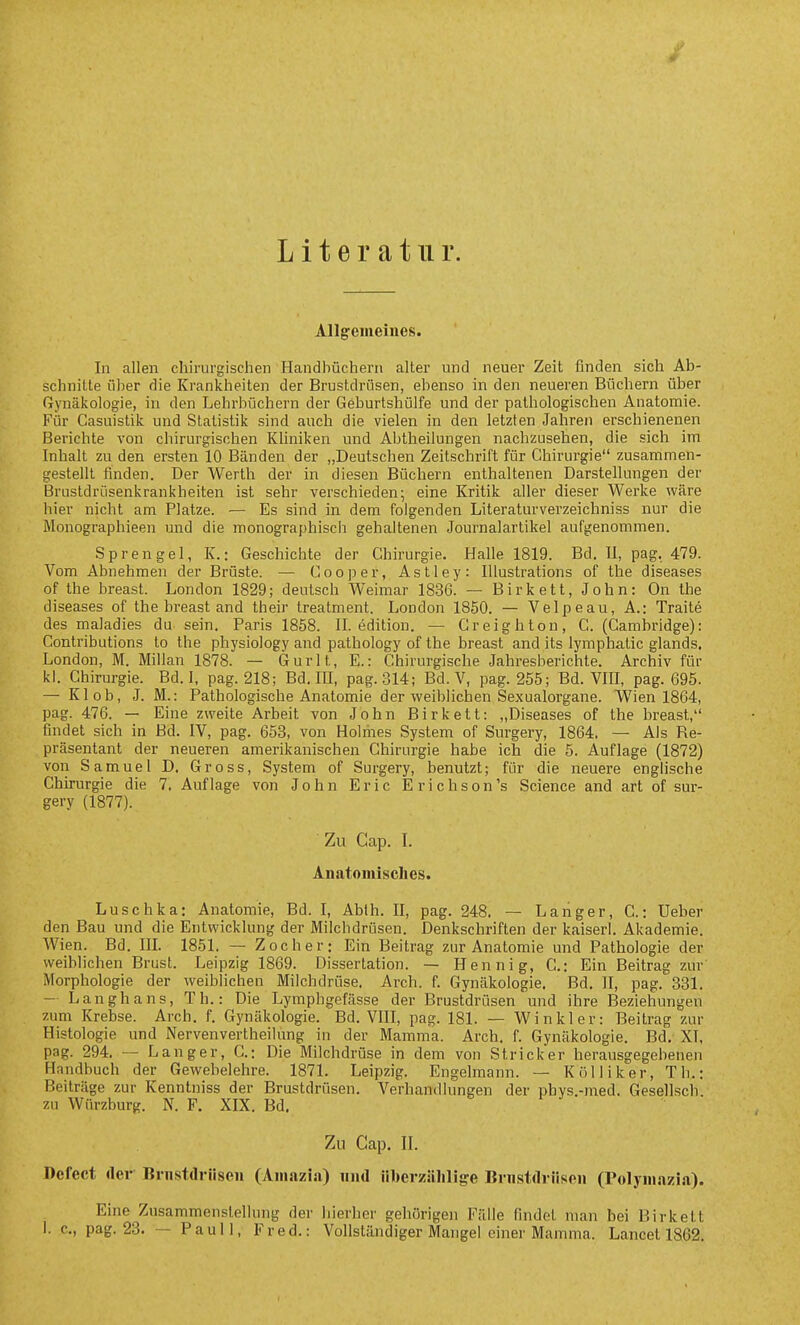 Literatur. Allg-emeines. In allen chirurgischen Handhücherii alter und neuer Zeit finden sich Ab- schnitte über die Krankheiten der Brustdrüsen, ebenso in den neueren Büchern über Gynäkologie, in den Lehrbüchern der Geburtshülfe und der pathologischen Anatomie. Für Casuistik und Statistik sind auch die vielen in den letzten Jahren erschienenen Berichte von chirurgischen Kliniken und Abtheilungen nachzusehen, die sich im Inhalt zu den ersten 10 Bänden der „Deutschen Zeitschrift für Chirurgie zusammen- gestellt finden. Der Werth der in diesen Büchern enthaltenen Darstellungen der Brustdrüsenkrankheiten ist sehr verschieden; eine Kritik aller dieser Werke wäre hier nicht am Platze. — Es sind in dem folgenden Literaturverzeichniss nur die Monographieen und die monographisch gehaltenen Journalartikel aufgenommen. Sprengel, K.: Geschichte der Chirurgie. Halle 1819. Bd. II, pag, 479. Vom Abnehmen der Brüste. — Cooper, Astley: Illustrations of the diseases of the breast. London 1829; deutsch Weimar 1836. — Birkett, John: On the diseases of the breast and their treatment. London 1850. — Velpeau, A.: Traite des maladies du sein. Paris 1858. IL edition. — Creighton, C. (Cambridge): Contributions to the physiology and patbology of the breast and its lymphatic glands. London, M. Millan 1878. — Gurlt, E.: Chirurgische Jahresberichte. Archiv für kl. Chirurgie. Bd. I, pag. 218; Bd. lü, pag. 314; Bd. V, pag. 255; Bd. Vin, pag. 695. — Kl ob, J. M.: Pathologische Anatomie der weiblichen Sexualorgane. Wien 1864, pag. 476. — Eine zweite Arbeit von John Birkett: „Diseases of the breast, findet sich in Bd. IV, pag. 653, von Hohhes System of Surgery, 1864. — Als Re- präsentant der neueren amerikanischen Chirurgie habe ich die 5. Auflage (1872) von Samuel D. Gross, System of Surgery, benutzt; für die neuere enghsche Chirurgie die 7. Auflage von John Eric Erichson's Science and art of sur- gery (1877). Zu Cap. L Anatomisches. Luschka: Anatomie, Bd. I, Abth. II, pag. 248. — Langer, C.: Ueber den Bau und die Entwicklung der Milchdrüsen. Denkschriften der kaiserl. Akademie. Wien. Bd. IIL 1851. — Zoe her: Ein Beitrag zur Anatomie und Pathologie der weiblichen Brust. Leipzig 1869. Dissertation. — Hennig, C: Ein Beitrag zur Morphologie der weiblichen Milchdrüse. Arch. f Gynäkologie. Bd. II, pag. 331. - Langhans, Th.: Die Lymphgefässe der Brustdrüsen und ihre Beziehungen zum Krebse. Arch. f. Gynäkologie. Bd. VIII, pag. 181. — Winkler: Beitrag zur Histologie und Nervenvertheilung in der Mamma. Arch. f Gynäkologie. Bd. XT, pag. 294. — Langer, C: Die Milchdrüse in dem von Stricker herausgegebenen Handbuch der Gewebelehre. 1871. Leipzig. Engelraann. — Kölliker, Th.: Beiträge zur Kenntniss der Brustdrüsen. Verhandlungen der phys.-med. Gesellsch zu Würzburg. N. F. XIX. Bd. Zu Cap. II. Defect der Brnstdriiscii (Aiiiazi.i) niul überzählige Bnistdriiseii (Polyiii.azia). Eine Zusammenstellung der hierher gehörigen Fälle findet man bei Birkett