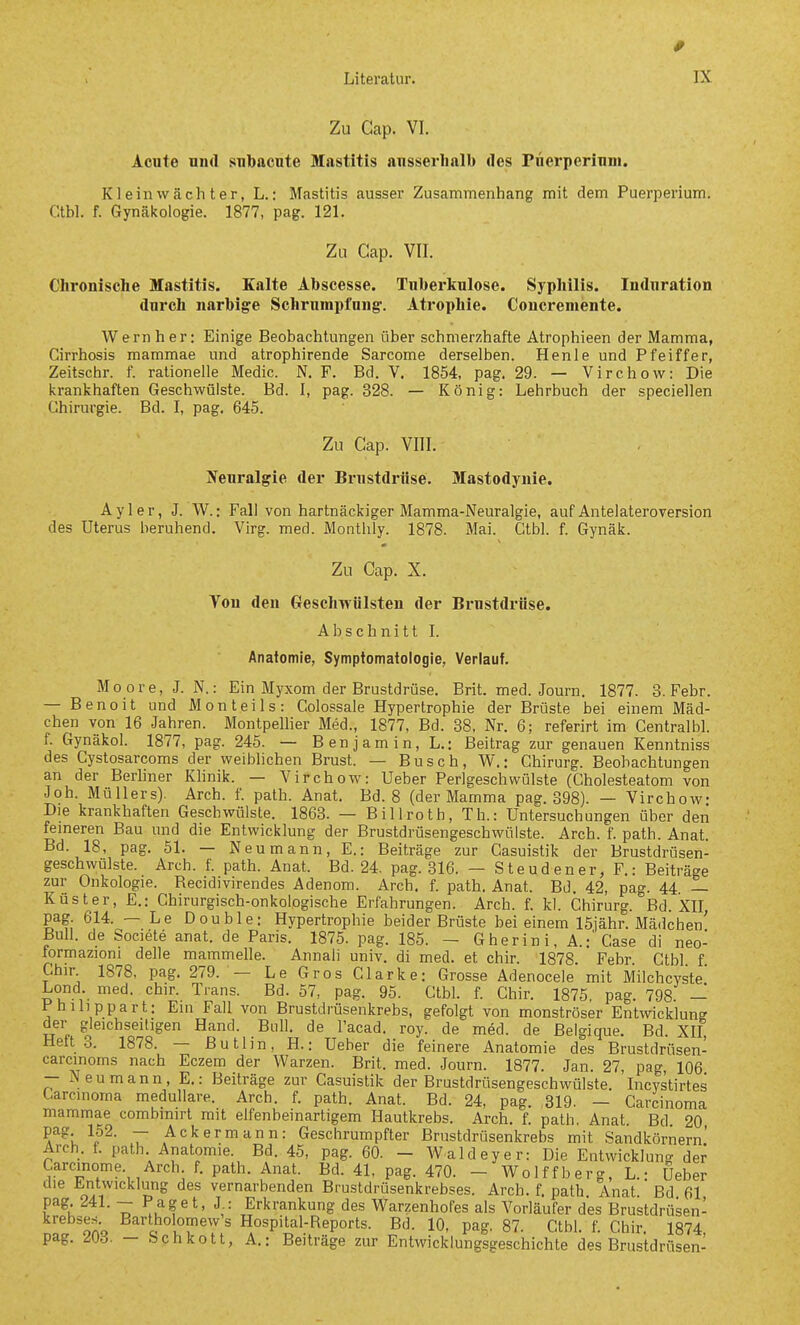 0 Literatur. IX Zu Cap. VI. Acute und subacute Mastitis ausserhalb des rnerperinni. Kl ein wacht er, L.: Mastitis ausser Zusammenhang mit dem Puerperium. Ctbl. f. Gynäkologie. 1877, pag. 121. Zu Cap. VII. Chronische Mastitis. Kalte Abscesse. Tuberkulose. Syphilis. Induration durch narbige Schrumpfung-. Atrophie. Concremente. Wern her: Einige Beobachtungen über schmerzhafte Atrophieen der Mamma, Cirrhosis mammae und atrophirende Sarcome derselben. Henle und Pfeiffer, Zeitschr. f. rationelle Medic. N. F. Bd. V. 1854, pag. 29. — Virchow: Die krankhaften Geschwülste. Bd. I, pag. 328. — König: Lehrbuch der speciellen Chirurgie. Bd. I, pag. 645. Zu Cap. VIII. Neuralgie der Brustdi-iise. Mastodynie. Ayl er, J. W.: Fall von hartnäckiger Mamma-Neuralgie, auf Antelateroversion des Uterus beruhend. Virg. med. Monthly. 1878. Mai. Ctbl. f. Gynäk. Zu Cap. X. Ton den Geschwülsten der Brustdrüse. A b s c h n i 11 I. Anatomie, Symptomatologie, Verlauf. Moore, J. N.: Ein Myxom der Brustdrüse. Brit. med. Journ. 1877. 3. Febr. — Benoit und Mon teils: Colossale Hypertrophie der Brüste bei einem Mäd- chen von 16 Jahren. MontpelHer Med., 1877, Bd. 38, Nr. 6; referirt im Centralbl. f. Gynäkol. 1877, pag. 245. — Benjamin, L.; Beitrag zur genauen Kenntniss des Cystosarcoms der weibhchen Brust. — Busch, W.: Chirurg. Beobachtungen an der Berliner Khnik. — Virchow: Ueber Perlgeschwülste (Cholesteatom von Job. Müllers). Arch. f. path. Anat. Bd. 8 (der Mamma pag. 398). — Virchow: Die krankhaften Geschwülste. 1863. — Billroth, Tb.: Untersuchungen über den ferneren Bau und die Entwicklung der Brustdrüsengeschwülste. Arch. f. path. Anat. Bd. 18, pag. 51. — Neu mann, E.: Beiträge zur Casuistik der Brustdrüsen- geschwülste. Arch. f. path. Anat. Bd. 24. pag. 316. — Steudener, F.: Beiträge zur Onkologie. Recidivirendes Adenom. Arch. f. path. Anat. Bd. 42, pag. 44 — Küster, E.: Chirurgisch-onkolpgische Erfahrungen. Arch. f. kl. Chirurg. Bd. XII pag. 614. — Le Double: Hypertrophie beider Brüste bei einem 15iähr. Mädchen' Bull, de Societe anat. de Paris. 1875. pag. 185. — Gherini,A.:' Gase di neo- formazioni delle mammelle. Annali univ. di med. et chir. 1878 Febr Ctbl f Chir 1878, pag. 279. — Le Gros Clarke: Grosse Adenocele mit Milchcyste' Lond. med. chir. Trans. Bd. 57, pag. 95. Ctbl. f. Chir. 1875, pag. 798 — Philippart: Ein Fall von Brustdrüsenkrebs, gefolgt von monströser Entwicklung der gleichseitigen Hand. Bull, de l'acad. roy. de med. de Belgique. Bd. XII, Heft .3. 1878. — Butlin, H.: Ueber die feinere Anatomie des Brustdrüsen- carcinoins nach Eczem der Warzen. Brit. med. Journ. 1877. Jan. 27, pag, 106 — Neumann, E.: Beiträge zur Casuistik der Brustdrüsengeschwülste. Incystirtes Carcinoma medulläre. Arch. f. path. Anat. Bd. 24, pag. ,819. - Carcinoma mammae combimrt mit elfenbeinartigem Hautkrebs. Arch, f. path. Anat Bd 20 pag 152. -- Ackermann: Geschrumpfter Brustdrüsenkrebs mit Sandkörnern' Arch. f. path. Anatomie. Bd. 45, pag. 60. - Waldeyer: Die Entwicklung der Carcinome Arch f. path. Anat. Bd. 41, pag. 470. - Wolffberg, L.: Ueber die Entwicklung des vernarbenden Brustdrüsenkrebses. Arch. f. path Anat Bd 61 pag 241. - Paget, J : Erkrankung des WarzenhoPes als Vorläufer des Brustdrüsen- krebses Bartholomew's Hospital-Reports. Bd. 10, pag. 87. Ctbl. f. Chir. 1874