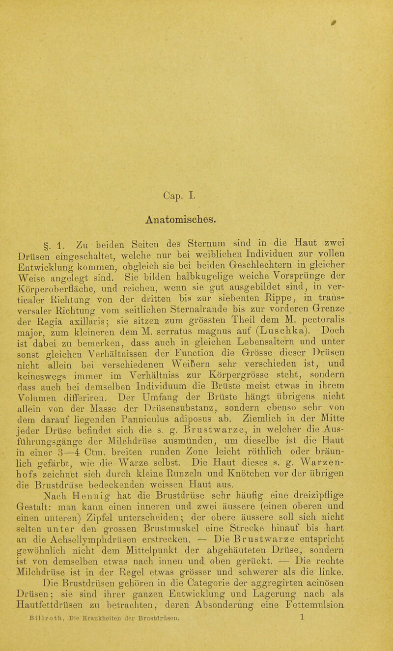 Anatomisclies. §. 1. Zu beiden Seiten des Sternum sind in die Haut zwei Drüsen eingeschaltet, welche nur bei weiblichen Individuen zur vollen Entwicklung kommen, obgleich sie bei beiden Geschlechtern in gleicher Weise angelegt sind. Sie bilden halbkugelige weiche Vorsprünge der Körperoberfläche, und reichen, wenn sie gut ausgebildet sind, in ver- ticaler Richtung von der dritten bis zur siebenten Rippe, in trans- versaler Richtung vom seitlichen Sternalrande bis zur vorderen Grenze der Regia axillaris; sie sitzen zum grössten Theil dem M. pectoralis major, zum kleineren dem M. serratus magnus auf (Luschka). Doch ist dabei zu bemerken, dass auch in gleichen Lebensaltern und unter sonst gleichen Verhcältnissen der Function die Grösse dieser Drüsen nicht allein bei verschiedenen Weißem sehr verschieden ist, und keineswegs immer im Verhältniss zur Körpergrösse steht, sondern dass auch bei demselben Individuum die Brüste meist etwas in ihrem Volumen differiren. Der Umfang der Brüste hängt übrigens nicht allein von der Masse der Drüsensubstanz, sondern ebenso sehr von dem darauf liegenden Panniculus adiposus ab. Ziemlich in der Mitte jeder Drüse befindet sich die s. g. Brustwarze, in welcher die Aus- führungsgänge der Milchdrüse ausmünden, um dieselbe ist die Haut in einer 3—4 Ctm. breiten runden Zone leicht röthlich oder bräun- lich gefärbt, wie die Warze selbst. Die Haut dieses s. g. Warzen- hofs zeichnet sich durch kleine Runzeln und Knötchen vor der übrigen die Brustdrüse bedeckenden weissen Haut aus. Nach Hennig hat die Brustdrüse sehr häufig eine dreizipflige Gestalt: man kann einen inneren und zwei äussere (einen oberen und einen unteren) Zipfel unterscheiden; der obere äussere soll sich nicht selten unter den grossen Brustmuskel eine Strecke hinauf bis hart an die Achsellymphdrüsen erstrecken. — Die Brustwarze entspricht gewöhnlich nicht dem Mittelpunkt der abgehäuteten Drüse, sondern ist von demselben etwas nach innen und oben gerückt. — Die rechte Milchdrüse ist in der Regel etwas grösser und schwerer als die linke. Die Brustdrüsen gehören in die Categorie der aggregirten acinösen Drüsen; sie sind ihrer ganzen Entwicklung und Lagerung nach als Hautfettdrüsen zu betrachten, deren Absonderung eine Fettemulsion Billroth, Die Krankheiten der Brustdrüsen. 1