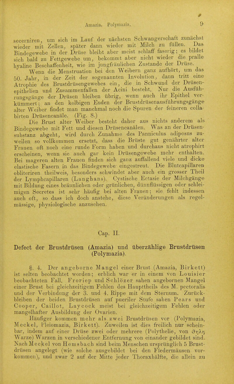 Amazia. Polymazia. secerniren, um sich im Lauf der nächsten Schwangerschaft zunächst wieder mit Zellen, später dann wieder mit Milch zu füllen. Da& Bindegewebe in der Drüse bleibt aber meist schlaff faseng; es bildet sich bald zu Fettgewebe um, bekommt aber nicht wieder die pralle hyaline Beschaffenheit, wie im jungfräulichen Zustande der Drüse. Wenn die Menstruation bei den Weibern ganz aufhört, iim das 50. Jahr in der Zeit der sogenannten Involution, dann tritt eine Atrophie'des Brustdrüsengewebes ein, die in Schwund der Drüsen- epithelien und Zusammenfallen der Acini besteht. Nur die Ausfüh- rimgsgänge der Drüsen bleiben übrig, wenn auch ihr Epithel ver- kümmert; an den kolbigen Enden der Brustdrüsenausführungsgänge alter Weiber findet man manchmal noch die Spuren der feineren colla- birten Drüsencanäle. (Fig. 8.) Die Brust alter Weiber besteht daher aus nichts anderem als Bindegewebe mit Fett und diesen Drüsencanälen. Was an der Drüsen- substanz abgeht, wird durch Zunahme des Panniculus adiposus zu- weilen so vollkommen ersetzt, dass die Brüste gut genährter alter Frauen oft noch eine runde Form haben und durchaus nicht atrophirt erscheinen, wenn sie auch gar kein Drüsengewebe mehr enthalten. Bei mageren alten Frauen finden sich ganz auffallend viele und dicke elastische Fasern in das Bindegewebe eingestreut. Die Blutcapillaren obliteriren theilweis, besonders schwindet aber auch ein grosser Theil der Lymphcapillaren (Langhans). Cystische Ectasie der Milchgänge mit Bildung eines bräunlichen oder grünlichen, dünnflüssigen oder schlei- migen Secretes ist sehr häufig bei alten Frauen; sie fehlt indessen auch oft, so dass ich doch anstehe, diese Veränderungen als regel- mässige, physiologische anzusehen. Cap. IL Defect der Brustdrüsen (Amazia) und überzählige Brustdrüsen (Polymazia). §. 4. Der angeborne Mangel einer Brust (Amazia, Birkett) ist selten beobachtet worden; erblich war er in einem von Louisier beobachteten Fall. Froriep und Schlözer sahen angebornen Mangel einer Brust bei gleichzeitigem Fehlen des Haupltheils des M. pectoralis und der Verbindung der 3. und 4. Rippe mit dem Sternum. Zurück- bleiben der beiden Brustdrüsen auf pueriler Stufe sahen Pears und Cooper, Caillot, Laycock meist bei gleichzeitigem Fehlen oder mangelhafter Ausbildung der Ovarien. Häufiger kommen mehr als zwei Brustdrüsen vor (Polymazia, Meckel, Pleiomazia, Birkett). Zuweilen ist dies freilich nur schein- bar, indem auf einer Drüse zwei oder mehrere (Polythelie, von &t]ki) Warze) Warzen in verschiedener Entfernung von einander gebildet sind. Nach Meckel von Hemsbach sind beim Menschen ursprünglich 5 Brust- drüsen angelegt (wie solche ausgebildet bei den Fledermäusen vor- kommen), und zwar 2 auf der Mitte jeder Thoraxhälfte, die allein zu