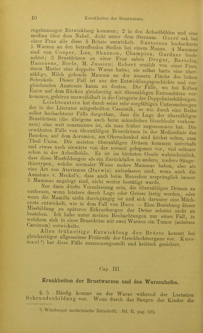 reg-eluiässiger Entwicklung kommen; 2 in den Achselhöhlen und eine median über dem Nabel, dicht unter dem Öternum. Gorr^ sah bei einer Frau alle diese 5 Brüste entwickelt. Santerson beobachtete ö Warzen an den betreffenden Stellen bei einem Manne 4 Mammae ''w7%H?°Pf/' '^^^ Shannon, Champion, Gardner beob- achtet; 6 Brustdrüsen an einer Frau sahen Dreger, Bartolin, H. -^xv^j^ci, jjarioiin, annaeus, Borle, M. Jussieu; Robert erzählt von einer Frau deren Mutter eine doppelte Warze hatte; sie selbst hatte eine über- zählige, Milch gebende Mamma an der äussern Fläche des linken Schenkels. Dieser Fall ist aus der Entwicklungsgeschichte und ver- gleichenden Anatomie kaum zu deuten. Die Fälle, wo bei Kühen Euter auf dem Rücken gleichzeitig mit überzähligen Extremitäten vor- kommen, gehören unzweifelhaft in die Categorie der Doppelmissbilduno-en _ Leichtenstern hat durch seine sehr sorgfältigen Untersuchungen der in der Literatur mitgetheilten Casuistik, so wie durch eine Reihe selbst beobachteter Fälle dargethan, dass die Lage der überzähligen Jirustdrusen (die übrigens auch beim männlichen Geschlecht vorkom- men) eine weit constantere ist, als man früher angenommen hat Die erwähnten Fälle von überzähligen Brustdrüsen in der Medianlinie des Bauches auf dem Acromion, am Oberschenkel sind höchst selten, zum ibeil Unica. Die meisten überzähligen Drüsen kommen unterhalb und etwas nach einwärts von der normal gelegenen vor, viel seltener schon m der Achselhöhle. Es ist im höchsten Grade wahrscheinlich dass diese Missbildungen als ein Zurückfallen in andere, niedere Säuge- thiertypen, welche normaler Weise mehre Mammae haben, also als eine Art von Atavismus (Darwin) aufzufassen sind, wenn auch die Annahme v. Meckel's, dass auch beim Menschen ursprünglich immer 5 Mammae angelegt sind, nicht weiter bestätigt wurde. Nur dann dürfte Veranlassung sein, die überzähligen Drüsen zu entfernen, wenn letztere durch Lage oder Grösse lästig werden oder wenn die Mamilla nicht durchgängig ist und sich darunter eine Milch- cyste entwickelt, wie in dem Fall von Hare. — Eine Beziehung dieser Missbildung zu späteren Erkrankungen der Drüse scheint nicht zu bestehen. Ich habe unter meinen Beobachtungen nur einen Fall in welchem sich in einer Brustdrüse mit zwei Warzen ein Tumor (acinöses üarcmom) entwickelte. Allzu frühzeitige Entwicklung der Brüste kommt bei gleichzeitiger allgemeiner Frühreife der Geschleclitsoi^ane vor. Kuss- maul ) hat diese Fälle zusammengestellt und kritisch gesichtet. Cap. III. Krankheiten der Brustwarzen und des Warzenhofes. §.5. Häufig kommt an der Warze während der Lactation Schrundenbildung vor. Wenn durch das Saugen der Kinder die Würzburger medicinische Zeilschrift. , Bd. II, pag. 321.