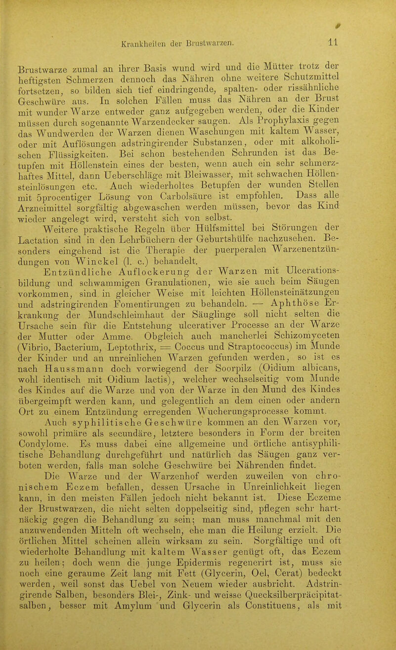 Brustwarze zumal an ihrer Basis wund wird und die Mütter trotz der heftigsten Schmerzen dennoch das Nähren ohne weitere Schutzmittel fortsetzen, so bilden sich tief eindringende, spalten- oder rissähnliche Geschwüre aus. In solchen Füllen muss das Nähren an der Brust mit wunder Warze entweder ganz aufgegeben werden, öder die Kinder müssen durch sogenannte Warzendecker saugen. Als Prophylaxis gegen das Wundwerden der Warzen dienen Waschungen mit kaltem Wasser, oder mit Auflösungen adstringirender Substanzen, oder mit alkoholi- schen Flüssigkeiten. Bei schon bestehenden Schrunden ist das Be- tupfen mit Höllenstein eines der besten, wenn auch ein sehr schmerz- haftes Mittel, dann Ueberschläge mit Bleiwasser, mit schwachen Höllen- steinlösungen etc. Auch wiederholtes Betupfen der wunden Stellen mit öprocentiger Lösung von Carbolsäure ist empfohlen. Dass alle Arzneimittel sorgfältig abgewaschen werden müssen, bevor das Kind wieder angelegt wird, versteht sich von selbst. Weitere praktische Regeln über Hülfsmittel bei Störungen der Lactation sind in den Lehrbüchern der Geburtshülfe nachzusehen. Be- sonders eingehend ist die Therapie der puerperalen Warzenentzün- dungen von W^ in ekel (1. c.) behandelt. Entzündliche Auflockerung der Warzen mit Ulcerations- bildung und schwammigen Granulationen, wie sie auch beim Säugen vorkommen, sind in gleicher Weise mit leichten Höllensteinätzungen und adstriugirenden Fomentirungen zu behandeln. — Aphthöse Er- krankung der Mundschleimhaut der Säuglinge soll nicht selten die Ursache sein für die Entstehung vilcerativer Processe an der Warze der Mutter oder Amme. Obgleich auch mancherlei Schizomyceten (Vibrio, Bacterium, Leptothrix, = Coccus und Straptococcus) im Munde der Kinder und an unreinlichen Warzen gefunden werden, so ist es nach Haussmann doch vorwiegend der Soorpilz (Oidium albicans, wohl identisch mit Oidium lactis), welcher wechselseitig vom Munde des Kindes auf die Warze und von der Warze in den Mund des Kindes übergeimpft werden kann, und gelegentlich an dem einen oder andern Oi-t zu einem Entzündung erregenden Wucherungsprocesse kommt. Auch syphilitische Geschwüre kommen an den Warzen vor, sowohl primäre als secundäre, letztere besonders in Form der breiten Condylome. Es muss dabei eine allgemeine und örtliche antisyphili- tische Behandlung durchgeführt und natürlich das Säugen ganz ver- boten werden, falls man solche Geschwüre bei Nährenden findet. Die Warze und der Warzenhof werden zuweilen von chro- nischem Eczem befallen, dessen Ursache in Unreinlichkeit liegen kann, in den meisten Fällen jedoch nicht bekannt ist. Diese Eczeme der Brustwarzen, die nicht selten doppelseitig sind, pflegen sehr hart- näckig gegen die Behandlung zu sein; man muss manchmal mit den anzuwendenden Mitteln oft wechseln, ehe man die Heilung erzielt. Die örtlichen Mittel scheinen allein wirksam zu sein. Sorgfältige und oft wiederholte Behandlung mit kaltem Wasser genügt oft, das Eczem zu heilen; doch wenn die junge Epidermis regenerirt ist, muss sie noch eine geraume Zeit lang mit Fett (Glycerin, Oel, Gerat) bedeckt werden, weil sonst das Uebel von Neuem wieder ausbricht. Adstrin- girende Salben, besonders Blei-, Zink- und weisse Quecksilberpräcipitat- salben, besser mit Amylum imd Glycerin als Constituens, als mit