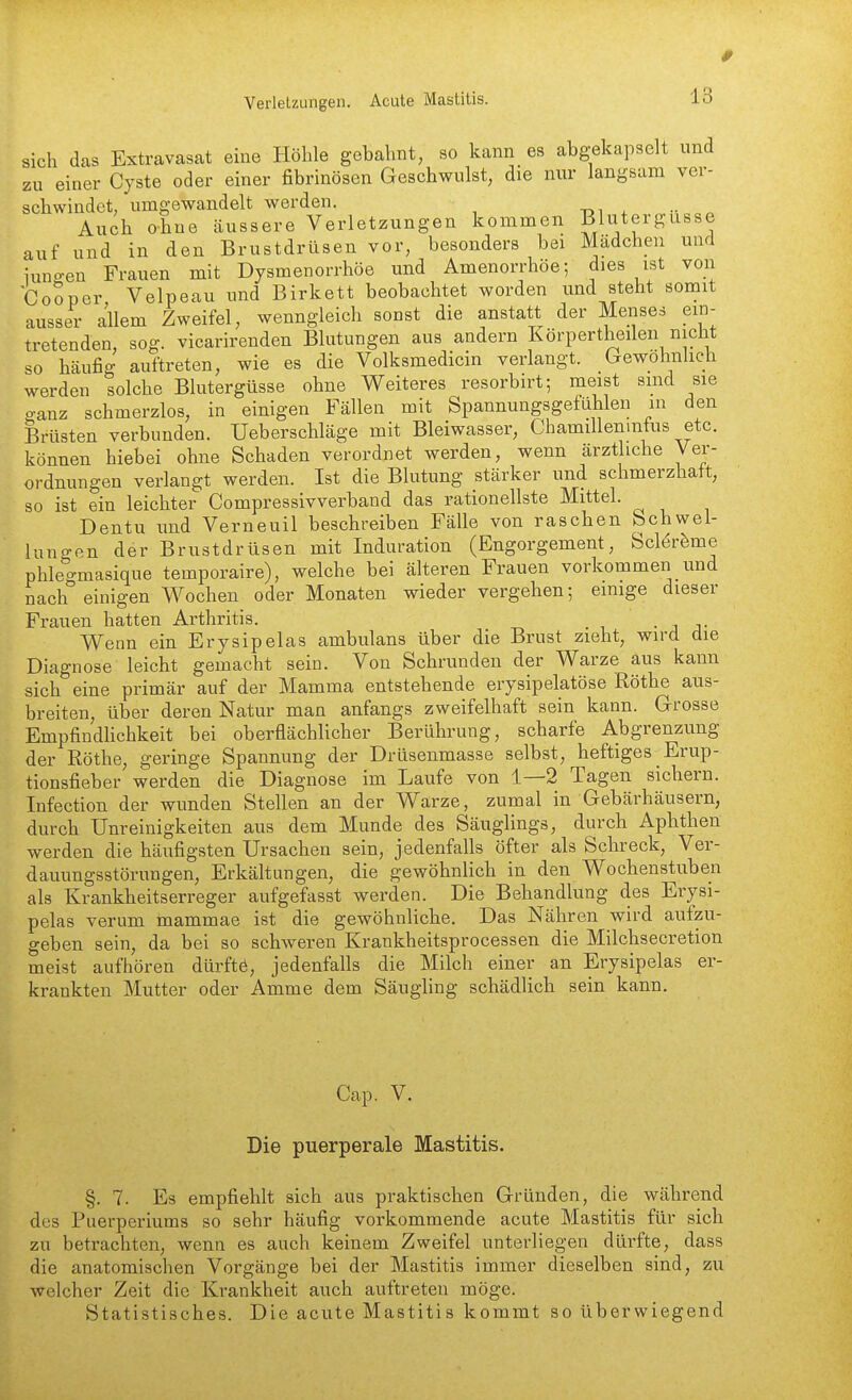 sich das Extravasat eine Plölile gebahnt, so kann es abgekapselt und zu einer Cyste oder einer fibrinösen Geschwulst, die nur langsam ver- schwindet, umgewandelt werden. -oi •• ^ Auch o-hne äussere Verletzungen kommen Blutergüsse auf und in den Brustdrüsen vor, besonders bei Mädchen und iuno-en Frauen mit Dysmenorrhöe und Amenorrhöe; dies ist von CoSper Velpeau und Birkett beobachtet worden und steht somit ausser allem Zweifel, wenngleich sonst die anstatt der Menses ein- tretenden, sog. vicarirenden Blutungen aus andern Körpertheilen nicht so häufig auftreten, wie es die Volksmedicin verlangt, (gewöhnlich werden solche Blutergüsse ohne Weiteres resorbirt; meist sind sie ganz schmerzlos, in einigen Fällen mit Spannungsgefühlen in den Brüsten verbunden. Ueberschläge mit Bleiwasser, Chamillenmfus etc. können hiebei ohne Schaden verordnet werden, wenn ärzt iche Ver- ordnungen verlangt werden. Ist die Blutung stärker und schmerzhaft, so ist ein leichter Compressivverband das rationellste Mittel. Dentu und Verneuil beschreiben Fälle von raschen Schwel- lungen der Brustdrüsen mit Induration (Engorgement, Sclör^me phleo-masique temporaire), welche bei älteren Frauen vorkommen und nach''einigen Wochen oder Monaten wieder vergehen; einige dieser Frauen hatten Arthritis. • j j- Wenn ein Erysipelas ambulans über die Brust zieht, wird die Diagnose leicht gemacht sein. Von Schrunden der Warze aus kann sich eine primär auf der Mamma entstehende erysipelatöse Röthe aus- breiten, über deren Natur man anfangs zweifelhaft sein kann. Grosse EmpfindUchkeit bei oberflächlicher Berührung, scharfe Abgrenzung der Röthe, geringe Spannung der Drüsenmasse selbst, heftiges Erup- tionsfieber werden die Diagnose im Laufe von 1—2 Tagen sichern. Infection der wunden Stellen an der Warze, zumal in Gebärhäusern, durch Unreinigkeiten aus dem Munde des Säuglings, durch Aphthen werden die häufigsten Ursachen sein, jedenfalls öfter als Schreck, Ver- dauungsstörungen, Erkältungen, die gewöhnlich in den Wochenstuben als Krankheitserreger aufgefasst werden. Die Behandlung des Erysi- pelas verum mammae ist die gewöhnliche. Das Nähren wird aufzu- geben sein, da bei so schweren Krankheitsprocessen die Milchsecretion meist aufhören dürftö, jedenfalls die Milch einer an Erysipelas er- krankten Mutter oder Amme dem Säugling schädlich sein kann. Cap. V. Die puerperale Mastitis. §. 7. Es empfiehlt sich aus praktischen Gründen, die während des Puerperiums so sehr häufig vorkommende acute Mastitis für sich zu betrachten, wenn es auch keinem Zweifel unterliegen dürfte, dass die anatomischen Vorgänge bei der Mastitis immer dieselben sind, zu welcher Zeit die Krankheit auch auftreten möge. Statistisches. Die acute Mastitis kommt so überwiegend