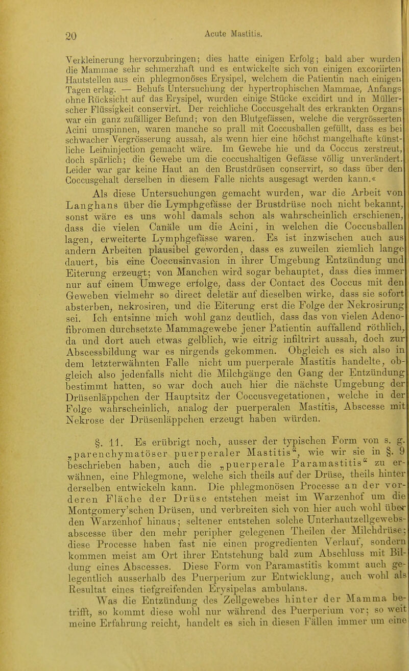 Verkleinerung hervorzubringen; dies hatte einigen Erfolg; bald aber wurden die Mammae sehr schmerzhaft und es entwickeile sich von einigen excoriirten Hautstellen aus ein phlegmonöses Erysipel, welchem die Patientin nach einigen Tagen erlag. — Behufs Untersuchung der hypertrophischen Mammae, Anfangs ohne Rücksicht auf das Erysipel, wurden einige Stücke excidirt und in Müller- scher Flüssigkeit conservirt. Der reichliche Goccusgehalt des erkrankten Organs war ein ganz zufälliger Befund; von den Blutgefässen, welche die vergrösserten Acini umspinnen, waren manche so prall mit Coccusballen gefüllt, dass es bei schwacher Vergrösserung aussah, als wenn hier eine höchst mangelhafte künst- liche Leihiinjection gemacht wäre. Im Gewebe hie und da Coccus zerstreut, doch spärlich; die Gewebe um die coccushaltigen Gefässe völlig unverändert. Leider war gar keine Haut an den Brustdrüsen conservirt, so dass über den Goccusgehalt derselben in diesem Falle nichts ausgesagt werden kann.« Als diese Untersucliungen gemacht wurden, war die Arbeit von Langhans über die Lymphgefässe der Brustdrüse noch nicht bekannt, sonst wäre es uns wohl damals schon als wahrscheinlich erschienen, dass die vielen Canäle um die Acini, in welchen die Coccusballen lagen, erweiterte Lymphgefässe waren. Es ist inzwischen auch aus andern Arbeiten plausibel geworden, dass es zuweilen ziemlich lange dauert, bis eine Coccusinvasion in ihrer Umgebung Entzündung und Eiterung erzeugt; von Manchen wird sogar behauptet, dass dies immer nur auf einem Umwege erfolge, dass der Contact des Coccus mit den Geweben vielmehr so direct deletär auf dieselben wirke, dass sie sofort absterben, nekrosiren, und die Eiterung erst die Folge der Nekrosirung sei. Ich entsinne mich wohl ganz deutlich, dass das von vielen Adeno- fibromen durchsetzte Mammagewebe jener Patientin auffallend röthUch, da und dort auch etwas gelblich, wie eitrig infiltrirt aussah, doch zur Abscessbildung war es nirgends gekommen. Obgleich es sich also in dem letzterwähnten Falle nicht um puerperale Mastitis handelte, ob- gleich also jedenfalls nicht die Milchgänge den Gang der Entzündung bestimmt hatten, so war doch auch hier die nächste Umgebung der Drüsenläppchen der Hauptsitz der Coccusvegetationen, welche in der Folge wahrscheinlich, analog der puerperalen Mastitis, Abscesse mit Nekrose der Drüsenläppchen erzeugt haben würden. §. 11. Es erübrigt noch, ausser der typischen Form von s. g. „parenchymatöser puerperaler Mastitis, wie wir sie in §. 9 beschrieben haben, auch die „puerperale Paramastitis zu er- wähnen, eine Phlegmone, welche sich theils auf der Drüse, theils hinter derselben entwickeln kann. Die phlegmonösen Processe an der vor- deren Fläche der Drüse entstehen meist im Warzenhof um die Montgomery'schen Drüsen, und verbreiten sich von hier auch wohl übe*' den Warzenhof hinaus; seltener entstehen solche Unterhautzellgewebs- abscesse über den mehr peripher gelegenen Theilen der Milchdrüse: diese Processe haben fast nie einen progredienten Verlauf, sondern kommen meist am Ort ihrer Entstehung bald zum Abschluss mit Bil- dung eines Abscesses. Diese Form von Paramastitis kommt auch ge- legentlich ausserhalb des Puerperium zur Entwicklung, auch wohl als Resultat eines tiefgreifenden Erysipelas ambulans. Was die Entzündung des Zellgewebes hinter der Mamma be- trifft, so kommt diese wohl nur während des Puerperium vor; so weit meine Erfahrung reicht, handelt es sich in diesen Fällen immer um eine