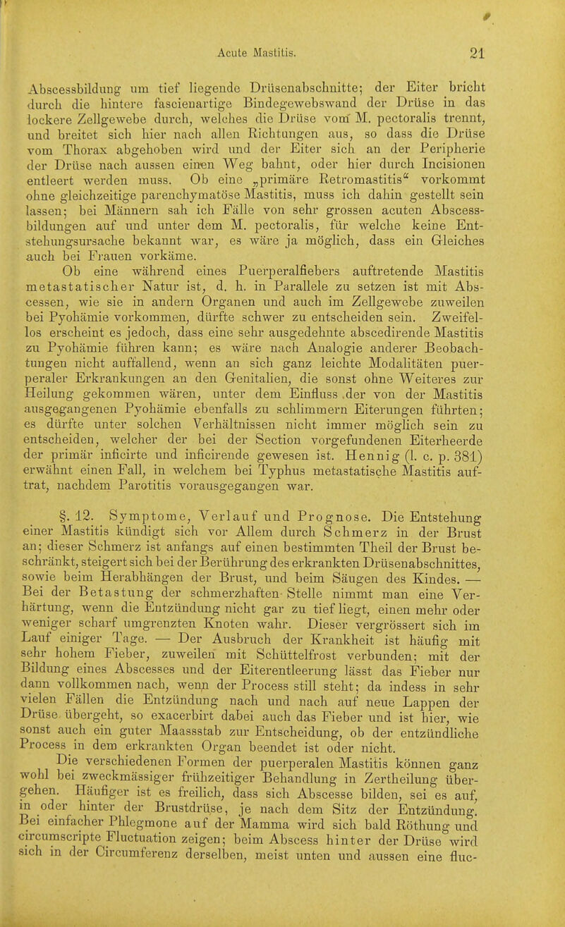 # Acute Mastitis. 21 Abscessbildung um tief liegende Drüsenabschnitte; der Eiter bricht diu'ch die liintere fascieiiartige Bindegewebswand der Drüse in das lockere Zellgewebe durch, welches die Drüse vom' M. pectoralis trennt, und breitet sich hier nach allen Richtungen aus, so dass die Drüse vom Thorax abgehoben wird und der Eiter sich an der Peripherie der Drüse nach aussen einten Weg bahnt, oder hier durch Incisionen entleert werden muss. Ob eine „primäre Eetromastitis vorkommt ohne gleichzeitige parenchymatöse Mastitis, muss ich dahin gestellt sein lassen; bei Männern sah ich Fälle von sehr grossen acuten Abscess- bildungen auf und unter dem M. pectoralis, für welche keine Ent- stehungsursache bekannt war, es wäre ja möglich, dass ein Grleiches auch bei Frauen vorkäme. Ob eine während eines Puerperalfiebers auftretende Mastitis metastatischer Natur ist, d. h. in Parallele zu setzen ist mit Abs- cessen, wie sie in andern Organen und auch im Zellgewebe zuweilen bei Pyohämie vorkommen, dürfte schwer zu entscheiden sein. Zweifel- los erscheint es jedoch, dass eine sehr ausgedehnte abscedirende Mastitis zu Pyohämie führen kann; es wäre nach Analogie anderer Beobach- tungen nicht auffallend, wenn an sich ganz leichte Modalitäten puer- peraler Erkrankungen an den Genitalien, die sonst ohne Weiteres zur Heilung gekommen wären, unter dem Einfluss .der von der Mastitis ausgegangenen Pyohämie ebenfalls zu schlimmem Eiterungen führten; es dürfte unter solchen Verhältnissen nicht immer möglich sein zu entscheiden, welcher der bei der Section vorgefundenen Eiterheerde der primär inficirte und inficirende gewesen ist. Hennig (1. c. p. 381) erwähnt einen Fall, in welchem bei Typhus metastatische Mastitis auf- trat, nachdem Parotitis vorausgegangen war. §.12. Symptome, Verlauf und Prognose. Die Entstehung einer Mastitis kündigt sich vor Allem durch Schmerz in der Brust an; dieser Schmerz ist anfangs auf einen bestimmten Theil der Brust be- schränkt, steigert sich bei der Berührung des erkrankten Drüsenabschnittes, sowie beim Herabhängen der Brust, und beim Säugen des Kindes. — Bei der Betastung der schmerzhaften-Stelle nimmt man eine Ver- härtung, wenn die Entzündung nicht gar zu tief liegt, einen mehr oder weniger scharf umgrenzten Knoten wahr. Dieser vergrössert sich im Lauf einiger Tage. — Der Ausbruch der Krankheit ist häufig mit sehr hohem Fieber, zuweilen mit Schüttelfrost verbunden; mit der Bildung eines Abscesses und der Eiterentleerung lässt das Fieber nur dann vollkommen nach, wenn der Process still steht; da indess in sehr vielen Fällen die Entzündung nach und nach auf neue Lappen der Drüse übergeht, so exacerbirt dabei auch das Fieber und ist hier, wie sonst auch ein guter Maassstab zur Entscheidung, ob der entzündliche Process in dem erkrankten Organ beendet ist oder nicht. Die verschiedenen Formen der puerperalen Mastitis können ganz wohl bei zweckmässiger frühzeitiger Behandlung in Zertheilung über- gehen. Häufiger ist es freilich, dass sich Abscesse bilden, sei es auf, m oder hinter der Brustdrüse, je nach dem Sitz der Entzündung. Bei einfacher Phlegmone auf der Mamma wird sich bald Röthung und circumscripte Fluctuation zeigen; beim Abscess hinter der Drüse wird sich in der Circumferenz derselben, meist unten und aussen eine fluc-