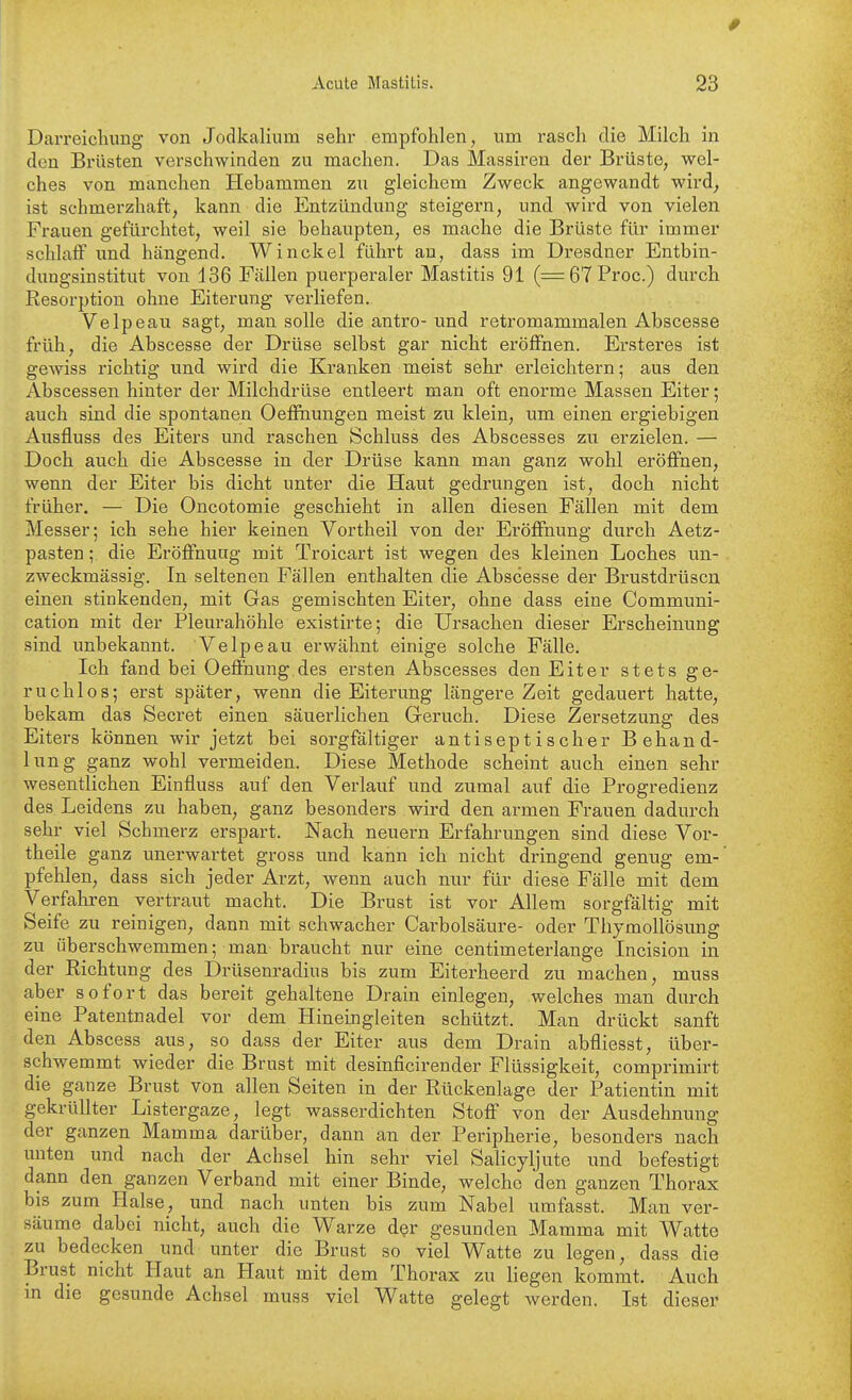 Acute Mastitis. 23 Darreichung von Jodkalium sehr empfohlen, um rasch die Milch in den Brüsten verschwinden zu machen. Das Massiren der Brüste, wel- ches von manchen Hebammen zu gleichem Zweck angewandt wird^ ist schmerzhaft, kann die Entzündung steigern, und wird von vielen Frauen gefürchtet, weil sie behaupten, es mache die Brüste für immer schlaff und hängend. Winckel führt an, dass im Dresdner Entbin- dungsinstitut von 136 Fällen puerperaler Mastitis 91 (= 67 Proc.) durch Resorption ohne Eiterung verliefen. Velpeau sagt, man solle die antro-und retromammalen Abscesse früh, die Abscesse der Drüse selbst gar nicht eröffnen. Ersteres ist gewiss richtig und wird die Kranken meist sehr erleichtern; aus den Abscessen hinter der Milchdrüse entleert man oft enorme Massen Eiter; auch sind die spontanen Oeffnungen meist zu klein, um einen ergiebigen Ausfluss des Eiters und raschen Schluss des Abscesses zu erzielen. — Doch auch die Abscesse in der Drüse kann man ganz wohl eröffnen, wenn der Eiter bis dicht unter die Haut gedrungen ist, doch nicht früher. — Die Oncotomie geschieht in allen diesen Fällen mit dem Messer; ich sehe hier keinen Vortheil von der Eröffnung durch Aetz- pasten; die Eröffnung mit Troicart ist wegen des kleinen Loches un- zweckmässig. In seltenen Fällen enthalten die Abscesse der Brustdrüsen einen stinkenden, mit Gas gemischten Eiter, ohne dass eine Communi- cation mit der Pleurahöhle existirte; die Ursachen dieser Erscheinung sind unbekannt. Velpeau erwähnt einige solche Fälle. Ich fand bei Oeffnung des ersten Abscesses den Eiter stets ge- ruchlos; erst später, wenn die Eiterung längere Zeit gedauert hatte, bekam das Secret einen säuerlichen Geruch. Diese Zersetzung des Eiters können wir jetzt bei sorgfältiger antiseptischer Behand- lung ganz wohl vermeiden. Diese Methode scheint auch einen sehr wesentlichen Einfluss auf den Verlauf und zumal auf die Progredienz des Leidens zu haben, ganz besonders wird den armen Frauen dadurch sehr viel Schmerz erspart. Nach neuern Erfahrungen sind diese Vor- theile ganz tinerwartet gross und kann ich nicht dringend genug em-' pfehlen, dass sich jeder Arzt, wenn auch nur für diese Fälle mit dem Verfahren vertraut macht. Die Brust ist vor Allem sorgfältig mit Seife zu reinigen, dann mit schwacher Carbolsäure- oder Thymollösung zu überschwemmen; man braucht nur eine centimeterlange Incision in der Richtung des Drüsenradius bis zum Eiterheerd zu machen, muss aber sofort das bereit gehaltene Drain einlegen, welches man durch eine Patentnadel vor dem Hineingleiten schützt. Man drückt sanft den Abscess aus, so dass der Eiter aus dem Drain abfliesst, über- schwemmt wieder die Brust mit desinficirender Flüssigkeit, comprimirt die ganze Brust von allen Seiten in der Rückenlage der Patientin mit gekrüllter Listergaze, legt wasserdichten Stoff von der Ausdehnung der ganzen Mamma dartiber, dann an der Peripherie, besonders nach unten und nach der Achsel hin sehr viel Salicyljute und befestigt dann den ganzen Verband mit einer Binde, welche den ganzen Thorax bis zum Halse, und nach unten bis zum Nabel umfasst. Man ver- säume dabei nicht, auch die Warze d^r gesunden Mamma mit Watte zu bedecken und unter die Brust so viel Watte zu legen, dass die Brust nicht Haut an Haut mit dem Thorax zu liegen kommt. Auch in die gesunde Achsel muss viel Watte gelegt werden. Ist dieser