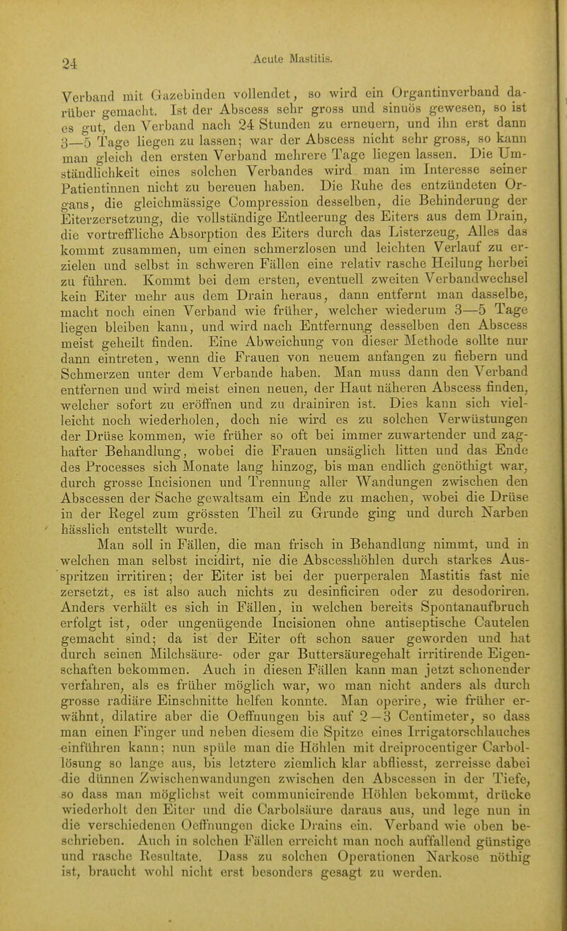 Verband mit Gazebinden vollendet, so wird ein Organtinverband da- rüber gemacht. Ist der Abscess sehr gross und sinuös gewesen, so ist es o-ut, den Verband nach 24 Stunden zu erneuern, und ihn erst dann 3_5 Tage liegen zu lassen; war der Abscess nicht sehr gross, so kann man gleich den ersten Verband mehrere Tage liegen lassen. Die Um- ständUehkeit eines solchen Verbandes wird man im Interesse seiner Patientinnen nicht zu bereuen haben. Die Ruhe des entzündeten Or- gans, die gleichmässige Compression desselben, die Behinderung der Eiterzersetzuug, die vollständige Entleerung des Eiters aus dem Drain, die vortrelfliche Absorption des Eiters durch das Listerzeug, Alles das kommt zusammen, um einen schmerzlosen und leichten Verlauf zu er- zielen und selbst in schweren Fällen eine relativ rasche Heilung herbei zu führen. Kommt bei dem ersten, eventuell zweiten Verbandwechsel kein Eiter mehr aus dem Drain heraus, dann entfernt man dasselbe, macht noch einen Verband wie früher, welcher wiederum 3—5 Tage liegen bleiben kann, und wird nach Entfernung desselben den Abscess meist geheilt finden. Eine Abweichung von dieser Methode sollte nur dann eintreten^ wenn die Frauen von neuem anfangen zu fiebern und Schmerzen unter dem Verbände haben. Man muss dann den Verband entfernen und wird meist einen neuen, der Haut näheren Abscess finden, welcher sofort zu eröffnen und zu drainiren ist. Dies kann sich viel- leicht noch wiederholen, doch nie wird es zu solchen Verwüstungen der Drüse kommen, wie früher so oft bei immer zuwartender und zag- hafter Behandlung, wobei die Frauen unsäglich litten und das Ende des Processes sich Monate laug hinzog, bis man endlich genöthigt war, durch grosse lucisionen und Trennung aller Wandungen zwischen den Abscessen der Sache gewaltsam ein Ende zu machen, wobei die Drüse in der Regel zum grössten Theil zu Grruude ging und durch Narben hässlich entstellt wurde. Man soll in Fällen, die man frisch in Behandlung nimmt, und in welchen man selbst incidirt, nie die Abscesshöhlen durch starkes Aus- spritzen irritiren; der Eiter ist bei der puerperalen Mastitis fast nie zersetzt, es ist also auch nichts zu desinficiren oder zu desodoriren. Anders verhält es sich in Fällen, in welchen bereits Spontanaufbruch erfolgt ist, oder ungenügende Incisionen ohne antiseptische Cautelen gemacht sind; da ist der Eiter oft schon sauer geworden und hat durch seinen Milchsäure- oder gar Buttersäuregehalt irritirende Eigen- schaften bekommen. Auch in diesen Fällen kann man jetzt schonender verfahren, als es früher möglich war, wo man nicht anders als durch grosse radiäre Einschnitte helfen konnte. Man operire, wie früher er- wähnt, dilatire aber die Oeffnungen bis auf 2—3 Centimeter, so dass man einen Finger und neben diesem die Spitze eines Irrigatorschlauches einführen kann; nun spüle man die Höhlen mit dreiprocentiger Carbol- lösung so lange aus, bis letztere ziemlich klar abfliesst, zerreisse dabei die dünnen Zwischenwandungen zwischen den Abscessen in der Tiefe, 30 dass man möglichst weit communicircnde Höhlen bekommt, drücke wiederholt den Eiter und die Carbolsäure daraus aus, und lege nun in die verschiedenen Oeffnungen dicke Drains ein. Verband wie oben be- schrieben. Auch in solchen Fällen erreicht man noch auffallend günstige und rasche Resultate. Dass zu solchen Operationen Narkose uöthig ist, braucht wohl nicht erst besonders gesagt zu werden.