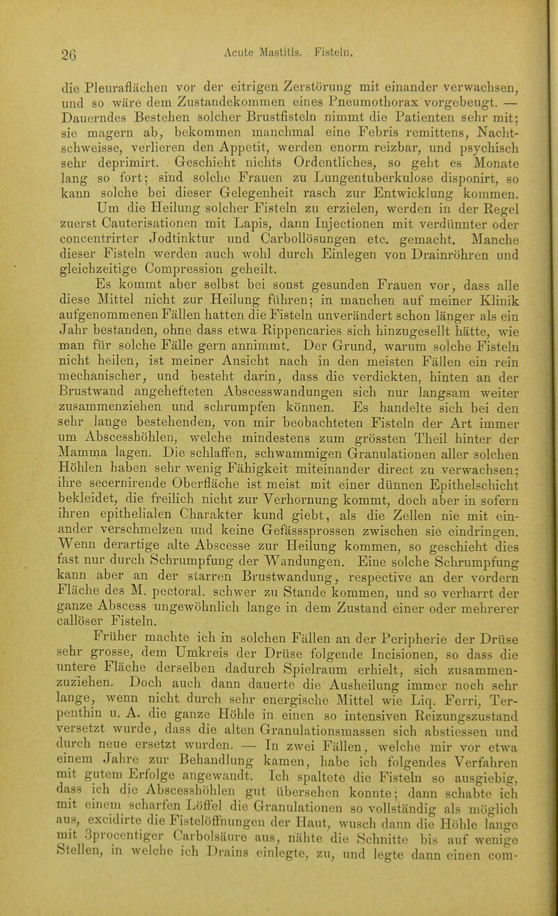 20 Acute Mastitis. Fisteln. die Plein-aflächen vor der eitrigen Zerstörung mit einander verwachsen, und so wäre dem Zustandekommen eines Pneumothorax vorgebeugt. — Dauerndes Bestehen solcher Brustfisteln nimmt die Patienten sehr mit; sie magern ab, bekommen manchmal eine Febris remittens, Nacht- schweisse, verlieren den Appetit, werden enorm reizbar, und psychisch sehr deprimirt. Geschieht nichts Ordentliches, so geht es Monate lang so fort; sind solche Frauen zu Lungentuberkulose disponirt, so kann solche bei dieser Gelegenheit rasch zur Entwicklung kommen. Um die Heilung solcher Fisteln zu erzielen, werden in der Regel zuerst Cauterisationen mit Lapis, dann Injectionen mit verdünnter oder concentrirter Jodtinktur und Carbollösungen etc. gemacht. Manche dieser Fisteln werden auch wohl durch Einlegen von Drainröhren und gleichzeitige Compression geheilt. Es kommt aber selbst bei sonst gesunden Frauen vor, dass alle diese Mittel nicht zur Heilung führen; in manchen auf meiner KHnik aufgenommenen Fällen hatten die Fisteln unverändert schon länger als ein Jahr bestanden, ohne dass etwa Rippencaries sich hinzugesellt hätte, wie man für solche Fälle gern annimmt. Der Grund, warum solche Fisteln nicht heilen, ist meiner Ansicht nach in den meisten Fällen ein rein mechanischer, und besteht darin, dass die verdickten, hinten an der Brustwand angehefteten Abscesswandungen sich nur langsam weiter zusammenziehen und schrumpfen können. Es handelte sich bei den sehr lange bestehenden, von mir beobachteten Fisteln der Art immer um Abscesshöhlen, welche mindestens zum grössten Theil hinter der Mamnia lagen. Die schlaffen, schwammigen Granulationen aller solchen Höhlen haben sehr wenig Fähigkeit miteinander direct zu verwachsen; ihre secernirende Oberfläche ist meist mit einer dünnen Epithelschicht bekleidet, die freilich nicht zur Verhornung kommt, doch aber in sofern ihren epithelialen Charakter kund giebt, als die Zellen nie mit ein- ander verschmelzen und keine Gefässsprossen zwischen sie eindringen. Wenn derartige alte Abscesse zur Heilung kommen, so geschieht dies fast nur durch Schrumpfung der Wandungen. Eine solche Schrumpfung kann aber an der starren Brustwandung, respective an der vordem Fläche des M. pectoral. schwer zu Stande kommen, und so verharrt der ganze Abscess nngewöhnlich lange in dem Zustand einer oder mehrerer callöser Fisteln. Früher machte ich in solchen Fällen an der Peripherie der Drüse sehr grosse, dem Umkreis der Drüse folgende Incisionen, so dass die untere Fläche derselben dadurch Spielraum erhielt, sich zusammen- zuziehen. Doch auch dann dauerte die Ausheilung immer noch sehr lange, wenn nicht durch sehr energische Mittel wie Liq. Ferri, Ter- penthin u. A. die ganze Höhle in einen so intensiven Reizungszustand versetzt wurde, dass die alten Granulationsmassen sich abstiessen und durch neue ersetzt wurden. — In zwei Fällen, welche mir vor etwa einem Jahre zur Behandlung kamen, habe ich folgendes Verfahren mit gutem Erfolge angewandt. Ich spaltete die Fisteln so ausgiebiff, dass ich die Abscesshöhlen gut übersehen konnte; dann schabte ich mit einem scharfen Löffel die Granulationen so vollständig als möglich aus, excidirte die Fistelöffnungeu der Haut, wusch dann die Höhle lange mit Sprocentiger Carbolsäure aus, nähte die Schnitte bis auf wenige
