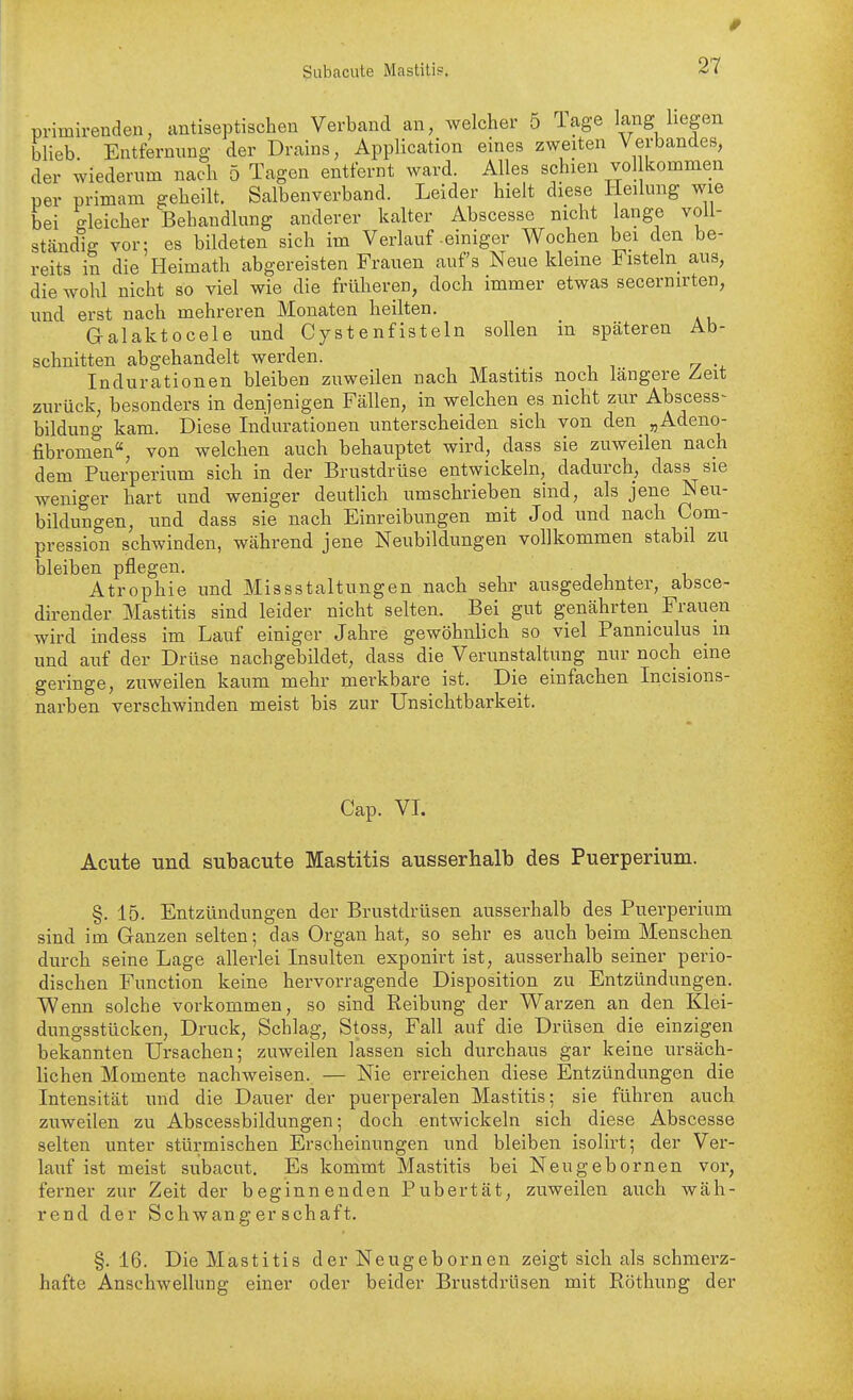 primirenden, antiseptischen Verband an, welcher 5 Tage lang liegen blieb. Entfernung der Drains, Application eines zweiten Verbandes, der wiederum nach 5 Tagen entfernt ward. Alles schien vol kommen per primam geheilt. Salbenverband. Leider hielt diese Heilung wie bei gleicher Behandlung anderer kalter Abscesse nicht lange voll- ständig vor; es bildeten sich im Verlauf-einiger Wochen bei den be- reits in die Heimath abgereisten Frauen aufs Neue kleine Fisteln aus, die wohl nicht so viel wie die früheren, doch immer etwas secernirten, und erst nach mehreren Monaten heilten. Galaktocele imd Cystenfisteln sollen in späteren Ab- schnitten abgehandelt werden. Indurationen bleiben zuweilen nach Mastitis noch längere Zeit zurück, besonders in denjenigen Fällen, in welchen es nicht zur Abscess- bildung kam. Diese Indurationen unterscheiden sich von den „Adeno- fibromen, von welchen auch behauptet wird, dass sie zuweilen nach dem Puerperium sieb in der Brustdrüse entwickeln, dadurch, dass sie weniger hart und weniger deutlich umscbrieben sind, als jene Neu- bildungen, und dass sie nach Einreibungen mit Jod und nach Com- pression schwinden, während jene Neubildungen vollkommen stabil zu bleiben pflegen. Atrophie und Missstaltungen nach sehr ausgedehnter, absce- dirender Mastitis sind leider nicht selten. Bei gut genährten Frauen wird indess im Lauf einiger Jahre gewöhnlich so viel Panniculus in und auf der Drüse nachgebildet, dass die Verunstaltung nur noch eine geringe, zuweilen kaum mehr merkbare ist. Die einfachen Incisions- narben verschwinden meist bis zur Unsichtbarkeit. Cap. VL Acute und subacute Mastitis ausserhalb des Puerperium. §.15. Entzündungen der Brustdrüsen ausserhalb des Puerperium sind im Ganzen selten; das Organ hat, so sehr es auch beim Menschen durch seine Lage allerlei Insulten exponirt ist, ausserhalb seiner perio- dischen Function keine hervorragende Disposition zu Entzündungen. Wenn solche vorkommen, so sind Reibung der Warzen an den Klei- dungsstücken, Druck, Schlag, Stoss, Fall auf die Drüsen die einzigen bekannten Ursachen; zuweilen lassen sich durchaus gar keine ursäch- lichen Momente nachweisen. — Nie erreichen diese Entzündungen die Intensität und die Dauer der puerperalen Mastitis; sie führen auch zuweilen zu Abscessbildungen; doch entwickeln sich diese Abscesse selten unter stürmischen Erscheinungen und bleiben isolirt; der Ver- lauf ist meist subacut. Es kommt Mastitis bei Neugebornen vor, ferner zur Zeit der beginnenden Pubertät, zuweilen auch wäh- rend der Schwangerschaft. §. 16. Die Mastitis der Neugebornen zeigt sich als schmerz- hafte Anschwellung einer oder beider Brustdrüsen mit Röthung der