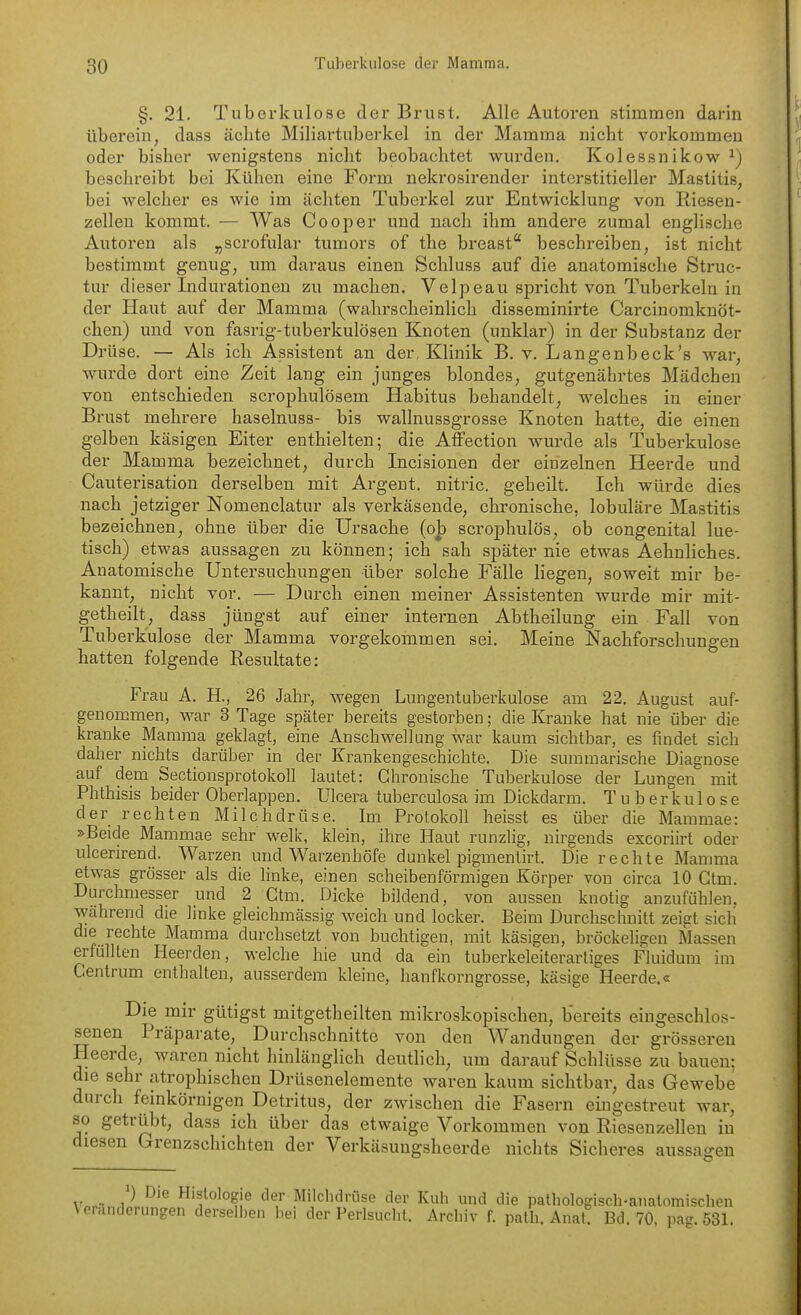 §. 21. Tuberkulose der Brust. Alle Autoren stimmen darin überein, dass ächte Miliartuberkel in der Mamma nicht vorkommen oder bisher wenigstens nicht beobachtet wurden. Kolessnikow beschreibt bei Kühen eine Form nekrosirender interstitieller Mastitis, bei welcher es wie im ächten Tuberkel zur Entwicklung von Riesen- zellen kommt. — Was Cooper und nach ihm andere zumal englische Autoren als „scrofular tumors of the breast* beschreiben, ist nicht bestimmt genug, um daraus einen Schluss auf die anatomische Struc- tur dieser Indurationen zu machen. Velpe au spricht von Tuberkeln in der Haut auf der Mamma (wahrscheinlich disseminirte Carcinomknöt- chen) und von fasrig-tuberkulösen Knoten (unklar) in der Substanz der Di'üse. — Als ich Assistent an der, Klinik B. v. Langenbeck's war, wurde dort eine Zeit lang ein junges blondes, gutgenährtes Mädchen von entschieden scrophulösem Habitus behandelt, welches in einer Brust mehrere haselnuss- bis wallnussgrosse Knoten hatte, die einen gelben käsigen Eiter enthielten; die Affection wurde als Tuberkulose der Mamma bezeichnet, durch Incisionen der einzelnen Heerde und Cauterisation derselben mit Argent. nitric. geheilt. Ich würde dies nach jetziger Nomenclatur als verkäsende, chronische, lobuläre Mastitis bezeichnen, ohne über die Ursache {o^ scrophulös, ob congenital lue- tisch) etwas aussagen zu können; ich sah später nie etwas Aehnliches. Anatomische Untersuchungen über solche Fälle liegen, soweit mir be- kannt, nicht vor. — Durch einen meiner Assistenten wurde mir mit- getheilt, dass jüngst auf einer internen Abtheilung ein Fall von Tuberkulose der Mamma vorgekommen sei. Meine Nachforschungen hatten folgende Resultate: Frau A. H., 26 Jahr, wegen Lungentuberkulose am 22, August auf- genommen, war 3 Tage später bereits gestorben; die Kranke hat nie über die kränke Mamma geklagt, eine Anschwellung war kaum sichtbar, es findet sich daher nichts darüber in der Krankengeschichte. Die summarische Diagnose auf dem Sectionsprotokoll lautet: Chronische Tuberkulose der Lungen mit Phthisis beider Oberlappen. Ulcera tuberculosa im Dickdarm. Tuberkulose der rechten Milchdrüse. Im Protokoll heisst es über die Mammae: »Beide Mammae sehr welic, klein, ihre Haut runzlig, nirgends excoriirt oder ulcerirend. Warzen und Warzenhöfe dunkel pigmentirt. Die rechte Mamma etwas grösser als die linke, einen scheibenförmigen Körper von circa 10 Ctm. Durchmesser und 2 Ctm. Dicke bildend, von aussen knotig anzufühlen, während die linke gleichmässig weich und locker. Beim Durchschnitt zeigt sich die rechte Mamma durchsetzt von buchtigen, mit käsigen, bröckeligen Massen erfüllten Heerden, welche hie und da ein tuberkeleiterartiges Fluidum im Centrum enthalten, ausserdem kleine, hanfkorngrosse, käsige Heerde.« Die mir gütigst mitgetheilten mikroskopischen, bereits eingeschlos- senen Präparate, Durchschnitte von den Wandungen der grösseren Heerde, waren nicht hinlänglich deutlich, um darauf Schlüsse zu bauen: die sehr atrophischen Drüsenelemente waren kaum sichtbar, das Gewebe durch feinkörnigen Detritus, der zwischen die Fasern eingestreut war, so getrübt, dass ich über das etwaige Vorkommen von Riesenzellen in diesen Grenzschichten der Verkäsungsheerde nichts Sicheres aussagen ^ ') Die Histologie der Milclidrüse der Kuh und die pathologisch-anatomischen Veränderungen derselben bei der Perlsucht. Archiv f. palh. Anal. Bd. 70, pag. 53L