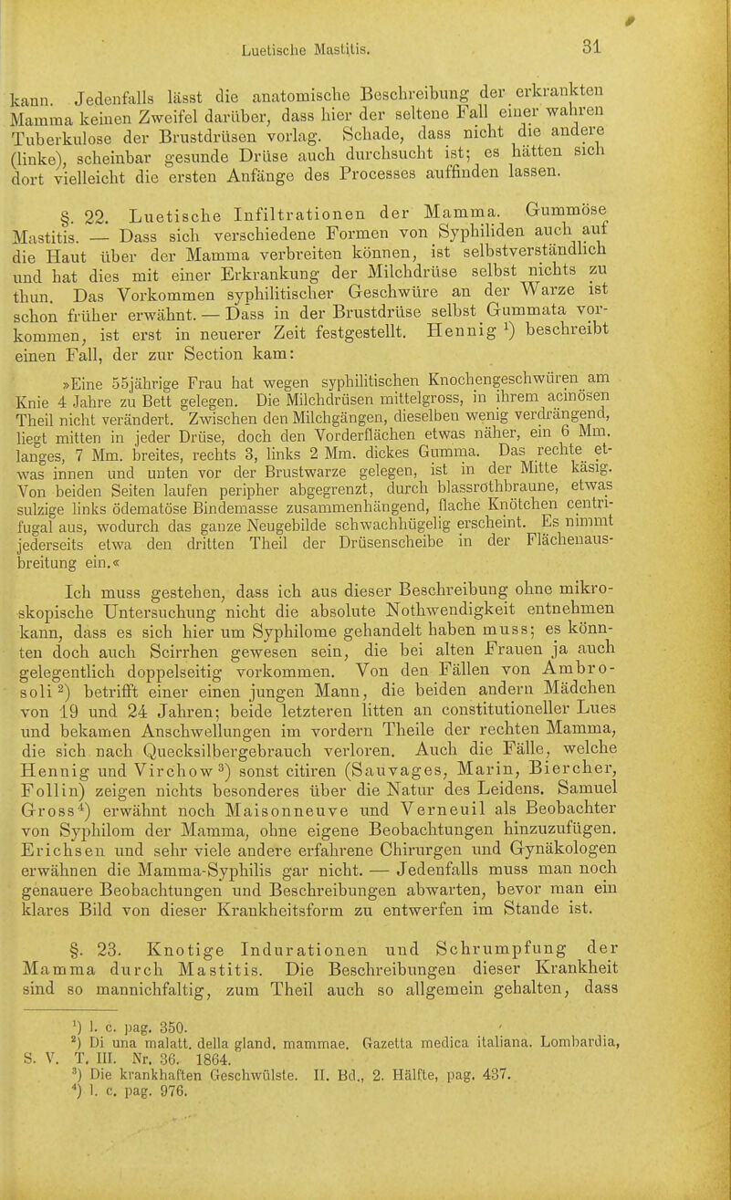 0 kann Jedenfalls lässt die anatomische Beschreibung der erkrankten Mamma keinen Zweifel darüber, dass hier der seltene Fall einer wahren Tuberkulose der Brustdrüsen vorlag. Schade, dass nicht die andere (linke), scheinbar gesunde Drüse auch durchsucht ist; es hätten sich dort vielleicht die ersten Anfänge des Processes auffinden lassen. §. 22. Luetische Infiltrationen der Mamma. Gummöse Mastitis. — Dass sich verschiedene Formen von Syphiliden auch auf die Haut über der Mamma verbreiten können, ist selbstverständlich und hat dies mit einer Erkrankung der Milchdrüse selbst nichts zu thun. Das Vorkommen syphilitischer Geschwüre an der Warze ist schon früher erwähnt. — Dass in der Brustdrüse selbst Gummata vor- kommen, ist erst in neuerer Zeit festgestellt. Hennig i) beschreibt einen Fall, der zur Section kam: »Eine 55jährige Frau hat wegen syphilitischen Knochengeschwüren am Knie 4 Jahre zu Bett gelegen. Die Milchdrüsen mittelgross, in ihrem acmosen Theil nicht verändert. Zwischen den Milchgängen, dieselben wenig verdrängend, liegt mitten in jeder Drüse, doch den Vorderflächen etwas näher, ein 6 Mm. langes, 7 Mm. breites, rechts 3, links 2 Mm. dickes Gumma. Das rechte et- was innen und unten vor der Brustwarze gelegen, ist m der Mitte kasig. Von beiden Seiten laufen peripher abgegrenzt, durch blassröthbraune, etwas sulzige links ödematöse Bindemasse zusammenhängend, flache Knötchen centn- fugal aus, wodurch das ganze Neugebilde schwachhügelig erscheint. Es nimmt jederseits etwa den dritten Theil der Drüsenscheibe in der Flächenaus- breitung ein.« Ich muss gestehen, dass ich aus dieser Beschreibung ohne mikro- skopische Untersuchung nicht die absolute Nothwendigkeit entnehmen kann, dass es sich hier um Syphilome gehandelt haben muss; es könn- ten doch auch Scirrhen gewesen sein, die bei alten Frauen ja auch gelegentlich doppelseitig vorkommen. Von den Fällen von Ambro- soli^) betrifft einer einen jungen Mann, die beiden andern Mädchen von 19 und 24 Jahren; beide letzteren litten an constitutioneller Lues und bekamen Anschwellungen im vordem Theile der rechten Mamma, die sich nach Quecksilbergebrauch verloren. Auch die Fälle, welche Hennig und Virchow^) sonst citiren (Sauvages, Marin, Biercher, F oll in) zeigen nichts besonderes über die Natur des Leidens. Samuel Gross*) erwähnt noch Maisonneuve und Verneuil als Beobachter von Syphilom der Mamma, ohne eigene Beobachtungen hinzuzufügen. Erichsen und sehr viele andere erfahrene Chirurgen und Gynäkologen erwähnen die Mamma-Syphilis gar nicht. — Jedenfalls muss man noch genauere Beobachtungen und Beschreibungen abwarten, bevor man ein klares Bild von dieser Krankheitsform zu entwerfen im Stande ist. §. 23. Knotige Indurationen und Schrumpfung der Mamma durch Mastitis. Die Beschreibungen dieser Krankheit sind so mannichfaltig, zum Theil auch so allgemein gehalten, dass ') 1. c. pag, 350. ^) Di una malalt. della gland. mammae. Gazetta medica italiana. Lomhardia, S. V. T. III. Nr. 36. 1864. ^) Die krankhaften Geschwülste. II. Bd., 2. Hälfte, pag. 437. 1. c. pag. 976.