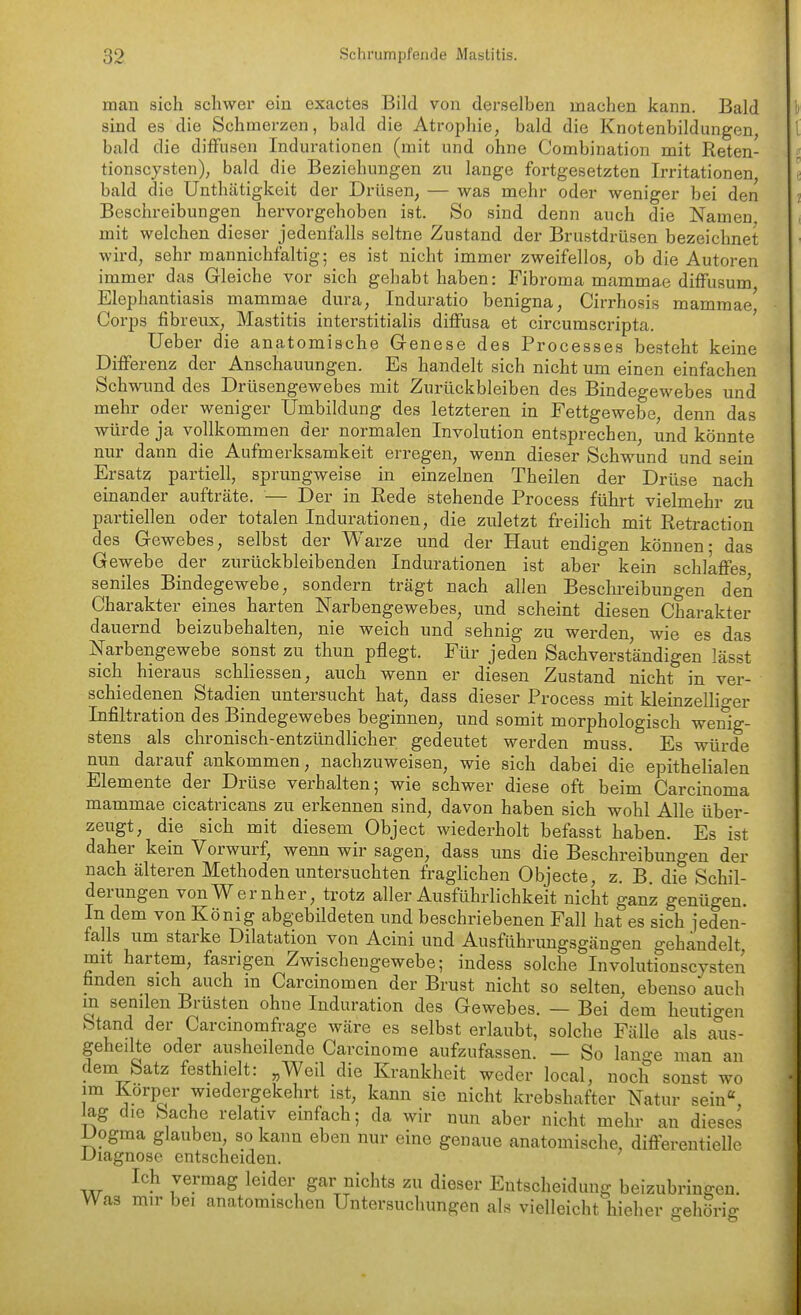 man sich schwer ein exactes Bild von derselben machen kann. Bald sind es die Schmerzen, bald die Atrophie, bald die Knotenbildungen, bald die diffusen Indurationen (mit und ohne Combination mit Reten- tionscysten), bald die Beziehungen zu lange fortgesetzten Irritationen bald die Unthätigkeit der Drüsen, — was mehr oder weniger bei den Beschreibungen hervorgehoben ist. So sind denn auch die Namen mit welchen dieser jedenfalls seltne Zustand der Brustdrüsen bezeichnet wird, sehr mannichfaltig; es ist nicht immer zweifellos, ob die Autoren immer das Gleiche vor sich gehabt haben: Fibroma mammae diffusum Elephantiasis mammae dura, Induratio benigna, Cirrhosis mammae' Corps fibreux, Mastitis interstitialis diffusa et circumscripta. lieber die anatomische Genese des Processes besteht keine Diffe renz der Anschauungen. Es handelt sich nicht um einen einfachen Schwund des Drüsengewebes mit Zurückbleiben des Bindegewebes und mehr oder weniger Umbildung des letzteren in Fettgewebe, denn das würde ja vollkommen der normalen Involution entsprechen, und könnte nur dann die Aufmerksamkeit erregen, wenn dieser Schwund und sein Ersatz partiell, sprungweise in einzelnen Theilen der Drüse nach einander aufträte. — Der in Rede stehende Process führt vielmehr zu partiellen oder totalen Indurationen, die zuletzt freilich mit Retraction des Gewebes, selbst der Warze und der Haut endigen können- das Gewebe der zurückbleibenden Indurationen ist aber kein schlaffes seniles Bindegewebe, sondern trägt nach allen Beschreibungen den Charakter eines harten Narbengewebes, und scheint diesen Charakter dauernd beizubehalten, nie weich und sehnig zu wei'den wie es das Narbengewebe sonst zu thun pflegt. Für jeden Sachverständigen lässt sich hieraus schliessen, auch wenn er diesen Zustand nicht in ver- schiedenen Stadien untersucht hat, dass dieser Process mit kleinzelliger Infiltration des Bindegewebes beginnen, und somit morphologisch wenig- stens als chronisch-entzündlicher gedeutet werden muss. Es würde nun darauf ankommen, nachzuweisen, wie sich dabei die epithelialen Elemente der Drüse verhalten; wie schwer diese oft beim Carcinoma mammae cicatricans zu erkennen sind, davon haben sich wohl Alle über- zeugt, die sich mit diesem Object wiederholt befasst haben. Es ist daher kein Vorwurf, wenn wir sagen, dass uns die Beschreibungen der nach älteren Methoden untersuchten fraglichen Objecte, z. B, die Schil- derungen vonWernher, trotz aller Ausführlichkeit nicht ganz genügen. In dem von König abgebÜdeten und beschriebenen Fall hat es sich jeden- falls um starke Dilatation von Acini und Ausführimgsgängen gehandelt mit hartem, fasrigen Zwischengewebe; indess solche Involutionscysten finden sich auch m Carcinomen der Brust nicht so selten, ebenso auch in senilen Brüsten ohne Induration des Gewebes. — Bei dem heutigen Stand der Carcinomfrage wäre es selbst erlaubt, solche Fälle als aus- geheilte oder ausheilende Carcinome aufzufassen. — So lange man an dem Satz festhielt: „Weil die Krankheit weder local, noch sonst wo im Korper wiedergekehrt ist, kann sie nicht krebshafter Natur sein«, lag die Sache relativ emfach; da wir nun aber nicht mehr an dieses i^ogma glauben so kann eben nur eine genaue anatomische, differentielle Diagnose entscheiden. Ich vermag leider gar nichts zu dieser Entscheidung beizubringen. Was mir bei anatomischen Untersuchungen als vielleicht^ieher gehörig