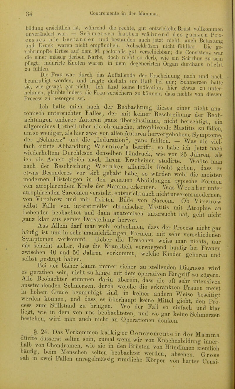 l)ilclLiiig ersichtlich ist, während die rechte, gut entwickelte Brust vollkommen unverändert war. — Schmerzen hatten während des ganzen Pro- cesses nie bestanden und bestanden auch jetzt nicht, auch Betastung und Druck waren nicht empfindlich. Achseldrüsen nicht fühlbar. Die ge- 'schrumpl'te Drijse auf dem M. pectoralis gut verschiebbar; die Consistenz war die einer massig derben Narbe, doch nicht so derb, wie ein Scirrhus zu sein pflegt; indurirte Knoten waren in dem degenerirten Organ durchaus nicht zu fühlen. Die Frau war durch das Auffallende der Erscheinung nach und nach beunruhigt worden, und fragte deshalb um Rath bei mir; Schmerzen hatte sie, wie gesagt, gar nicht. Ich fand keine Indication, hier etwas zu unter- nehmen, glaubte indess die Frau versichern zu können, dass nichts von diesem Process zu besorgen sei. Ich halte mich nach der Beobachtung dieses einen nicht ana- tomisch untersuchten Falles, der mit keiner Beschreibung der Beob- achtungen anderer Autoren ganz übereinstimmt, nicht berechtigt, ein allgemeines Urtheil über die chi-onische, atrophirende Mastitis zu fällen um so weniger, als hier zwei von allen Autoren hervorgehobene Symptome' der „Schmerz und die „Induration, ganz fehlten. — Was die viel- fach citirte Abhandlung Wernher's betrifft, so habe ich jetzt nach wiederholtem Durchlesen denselben Eindruck, wie vor 25 Jahren als ich die Arbeit gleich nach ihrem Erscheinen studirte. WoUte'man nach der Beschreibung Wernher allenfalls Eecht geben, dass er etwas Besonderes vor sich gehabt habe, so würden wohl die meisten modernen Histologen in den genauen Abbildungen typische Formen von atrophirendem Krebs der Mamma erkennen. Was Wernher unter atrophirenden Sarcomen versteht, entsprichtauch nicht unserem modernen von Virchow und mir fixirten Bilde von Sarcom. Ob Virchow selbst Fälle von interstitieller chronischer. Mastitis mit Atrophie au Lebenden beobachtet und dann anatomisch untersucht hat, geht nicht ganz klar aus seiner Darstellung hervor. Aus Allem darf man wohl entnehmen, dass der Process nicht gar häufig ist und in sehr mannichfaltigen Formen, mit sehr verschiedenen Symptomen vorkommt. Ueber die Ursachen weiss man nichts, nur das scheint sicher, dass die Krankheit vorwiegend häufig bei Frauen zwischen 40 und 50 Jahren vorkommt, welche Kinder geboren und selbst gesäugt haben. Bei der bisher kaum immer sicher zu stellenden Diagnose wird es gerathen sein, nicht zu lange mit dem operativen Eingriff zu zöo-ern Alle Beobachter stimmen darin überein, dass die oft sehr intensiven ausstrahlenden Schmerzen, durch welche die erkrankten Frauen meist in hohem Grade beunruhigt sind, in keiner andern Weise beseitigt werden können, und dass es überhaupt keine Mittel giebt, den Pro- cess zum Stillstand zu bringen. Wo der Fall so einfach und klar hegt, wie m dem von uns beobachteten, und wo gar keine Schmerzen bestehen, wn-d man auch nicht an Operationen denken. §. 24. Das Vorkommen kalkiger Concrernente in der Mamma dürfte äusserst selten sein, zumal wenn wir von Knocheubilduno- inner- halb von Chondromen, wie sie in den Brüsten von Hündinnen Ziemlich hauhg, beim Menschen selten beobachtet werden, abschen Gross sah in zwei Fällen unregelmässig rundliche Körper von harter Consi-