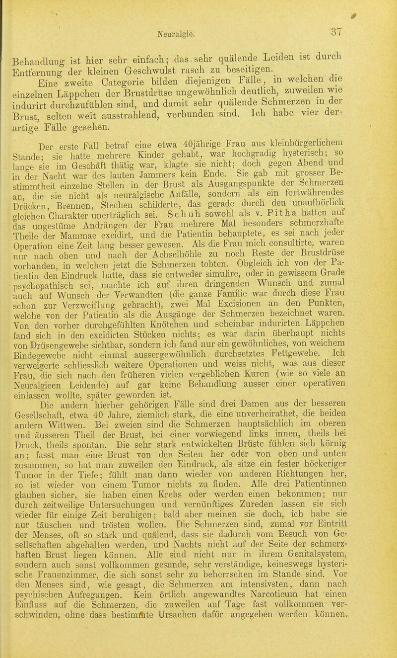 Behandlung ist hier sehr einfach; das sehr quälende Leiden ist durch Entfernung der kleinen Geschwulst rasch zu beseitigen. Eine zweite Categorie bilden diejenigen Fälle, in welchen die einzelnen Läppchen der Brustdrüse ungewöhnlich deutlich, zuweilen wie indurirt durchzufühlen sind, und damit sehr quälende Schmerzen in der Brust, selten weit ausstrahlend, verbunden sind. Ich habe vier der- artige Fälle gesehen. Der erste Fall betraf eine etwa 40jährige Frau aus kleinbürgerlichem Stande- sie hatte mehrere Kinder gehabt, war hochgradig hysterisch; so lange sie im Geschäft thätig war, klagte sie nicht; doch gegen Abend mid in der Nacht war des lauten Jammers kein Ende. Sie gab mit grosser Be- stimmtheit einzelne Stellen in der Brust als Ausgangspunkte der Schmerzen an die sie nicht als neuralgische Anfälle, sondern als em fortwährendes Drücken, Brennen, Stechen schilderte, das gerade durch den unaufhörlich gleichen Charakter unerträglich sei. Schuh sowohl als v. Pitha hatten auf das ungestüme Andrängen der Frau mehrere Mal besonders schmerzhalte Theile der Mammae excidirt, und die Patientin behauptete, es sei nach jeder Operation eine Zeit lang besser gewesen. Als die Frau mich consultirte, waren nur nach oben und nach der Achselhöhle zu noch Reste der Brustdruse vorhanden, in welchen jetzt die Schmerzen tobten. Obgleich ich von der Pa- tientin den Eindruck hatte, dass sie entweder simulire, oder in gewissem Grade psychopathisch sei, machte ich auf ihren dringenden Wunsch und zumal auch auf Wunsch der Verwandten (die ganze Familie war durch diese Frau schon zur Verzweiflung gebracht), zwei Mal Excisionen an den Punkten, welche von der Patientin als die Ausgänge der Schmerzen bezeichnet waren. Von den vorher durchgefühlten Knötchen und scheinbar indurirten Läppchen fand sich in den excidirten Stücken nichts; es war darin überhaupt nichts von Drüsengewebe sichtbar, sondern ich fand nur ein gewöhnliches, von weichem Bindegewebe nicht einmal aussergewöhnlich durchsetztes Fettgewebe. Ich verweigerte schliesslich weitere Operationen und weiss nicht, was aus_ dieser Frau, die sich nach den früheren vielen vergeblichen Kuren (wie so viele an Neuralgieen Leidende) auf gar keine Behandlung ausser einer operativen einlassen wollte, später geworden ist. Die andern hierher gehörigen Fälle sind drei Damen aus der besseren Gesellschaft, etwa 40 Jahre, ziemlich stark, die eine unverheirathet, die beiden andern Wittwen. Bei zweien sind die Schmerzen hauptsächlich im oberen und äusseren Theil der Brust, bei einer vorwiegend links innen, theils bei Druck, theils spontan. Die sehr stark entwickelten Brüste fühlen sich körnig an; fasst man eine Brust von den Seiten her oder von oben und unten- zusammen, so hat man zuweilen den Eindruck, als sitze ein fester höckeriger Tumor in der Tiefe; fühlt man dann wieder von anderen Richtungen her, so ist wieder von einem Tumor nichts zu finden. Alle drei Patientinnen glauben sicher, sie haben einen Krebs oder werden einen bekommen; nur durch zeitweilige Untersuchungen und vernünftiges Zureden lassen sie sich wieder für einige Zeit beruhigen; bald aber meinen sie doch, ich habe sie nur täuschen und trösten wollen. Die Schmerzen sind, zumal vor Eintritt der Menses, oft so stark und quälend, dass sie dadurch vom Besuch von Ge- sellschaften abgehalten werden, und Nachts nicht auf der Seite der schmerz- haften Brust liegen können. Alle sind nicht nur in ihrem Genitalsystem, sondern auch sonst vollkommen gesunde, sehr verständige, keineswegs hysteri- sche Frauenzimmer, die sich sonst sehr zu beherrschen im Stande sind. Vor den Menses sind, wie gesagt, die Schmerzen am intensivsten, dann nach psychischen Aufregungen. Kein örthch angewandtes Narcoticum hat einen Einfluss auf die Schmerzen, die zuweilen auf Tage fast vollkommen ver- schwinden, ohne dass bestimmte Ursachen dafür angegeben werden können.