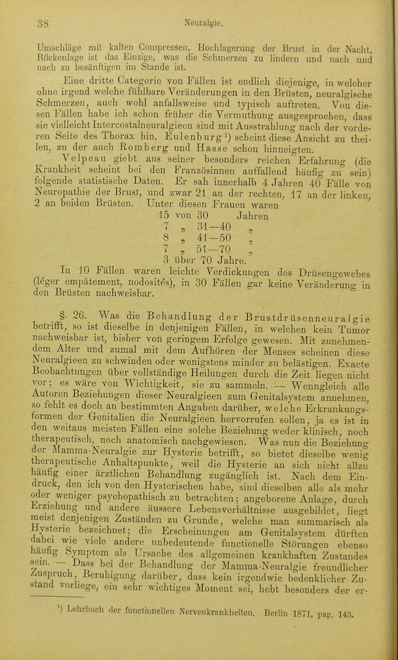 Umschlüge mit kalten Compressen, Hoclilageriing der Brust in der Naclit, Rückenlage ist das Einzige, was die Schmerzen zu lindern und nach und nach zu besänftigen im Stande ist. Eine dritte Categorie von Fällen ist endlich diejenige, in welcher ohne irgend welche fühlbare Veränderungen in den Brüsten, neuralgische Schmerzen, auch wohl anfallsweise und typisch auftreten. Von die- sen Fällen habe ich schon früher die Vermuthung ausgesprochen, dass sie vielleicht Intercostalneuralgieen sind mit Ausstrahlung nach der vorde- ren Seite des Thorax hin. Eulenb urg scheint diese Ansicht zu thei- len, zu der auch Romberg und Hasse schon hinneigten. Velpeau giebt aus seiner besonders reichen Erfahrung (die Krankheit scheint bei den Französinnen auffallend häufig zu sein) folgende statistische Daten. Er sah innerhalb 4 Jahren 40 Fälle von Neuropathie der Brust, und zwar 21 an der rechten, 17 an der linken 2 an beiden Brüsten. Unter diesen Frauen waren ' 15 von 30 Jahren 7 . 31-40 „ 8 , 41-50 , ^ . 51-70 , 3 über 70 Jahre. In 10 Fällen waren leichte Verdickungen des Drüsengewebes (Idger empätement, nodositds), in 30 Fällen gar keine Veränderung in den Brüsten nachweisbar. §. 26. Was die Behandlung der Brustdrüsenneuralgie betnfft,^ so ist dieselbe in denjenigen Fällen, in welchen kein Tumor nachweisbar ist, bisher von geringem Erfolge gewesen. Mit zunehmen- dem Alter und zumal mit dem Aufhören der Menses scheinen diese Neuralgieen zu schwinden oder wenigstens minder zu belästigen. Exacte Beobachtungen über vollständige Heilungen durch die Zeit liegen nicht vor; es wäre von Wichtigkeit, sie zu sammeb. — Wenngleich alle Autoren Beziehungen dieser Neuralgieen zum Genitalsystem annehmen, so fehlt es doch an bestimmten Angaben darüber, welche Erkrankungs- formen der GenitaHen die Neuralgieen hervorrufen sollen, ja es ist in den weitaus meisten Fällen eine solche Beziehung weder klinisch, noch therapeutisch, noch anatomisch nachgewiesen. Was nun die Beziehung der Mamma-Neuralgie zur Hysterie betrifft, so bietet dieselbe wenig therapeutische Anhaltspunkte, weil die Hysterie an sich nicht allzu hauhg einer ärzthchen Behandlung zugänglich ist. Nach dem Ein- druck, den ich von den Hysterischen habe, sind dieselben alle als mehr oder weniger psychopathisch zu betrachten; angeborene Anlage, durch Erziehung und andere äussere Lebensverhältnisse ausgebildet, liegt meist denjenigen Zuständen zu Grunde, welche man summarisch als Hysterie bezeichnet; die Erscheinungen am Genitalsystem dürften dabei wie viele andere unbedeutende functionelle Störungen ebenso hauhg bymptom als Ursache des allgemeinen krankhaften Zustandes sein. — Dass bei der Behandlung der Mamma-Neuralgie freundlicher Zuspruch Beruhigung darüber, dass kein irgendwie bedenklicher Zu- stand vorliege, ein sehr wichtiges Moment sei, hebt besonders der er- ') Lehrbuch der functionellen Nervenkrankheiten. Berlin 1871, pag. 143.