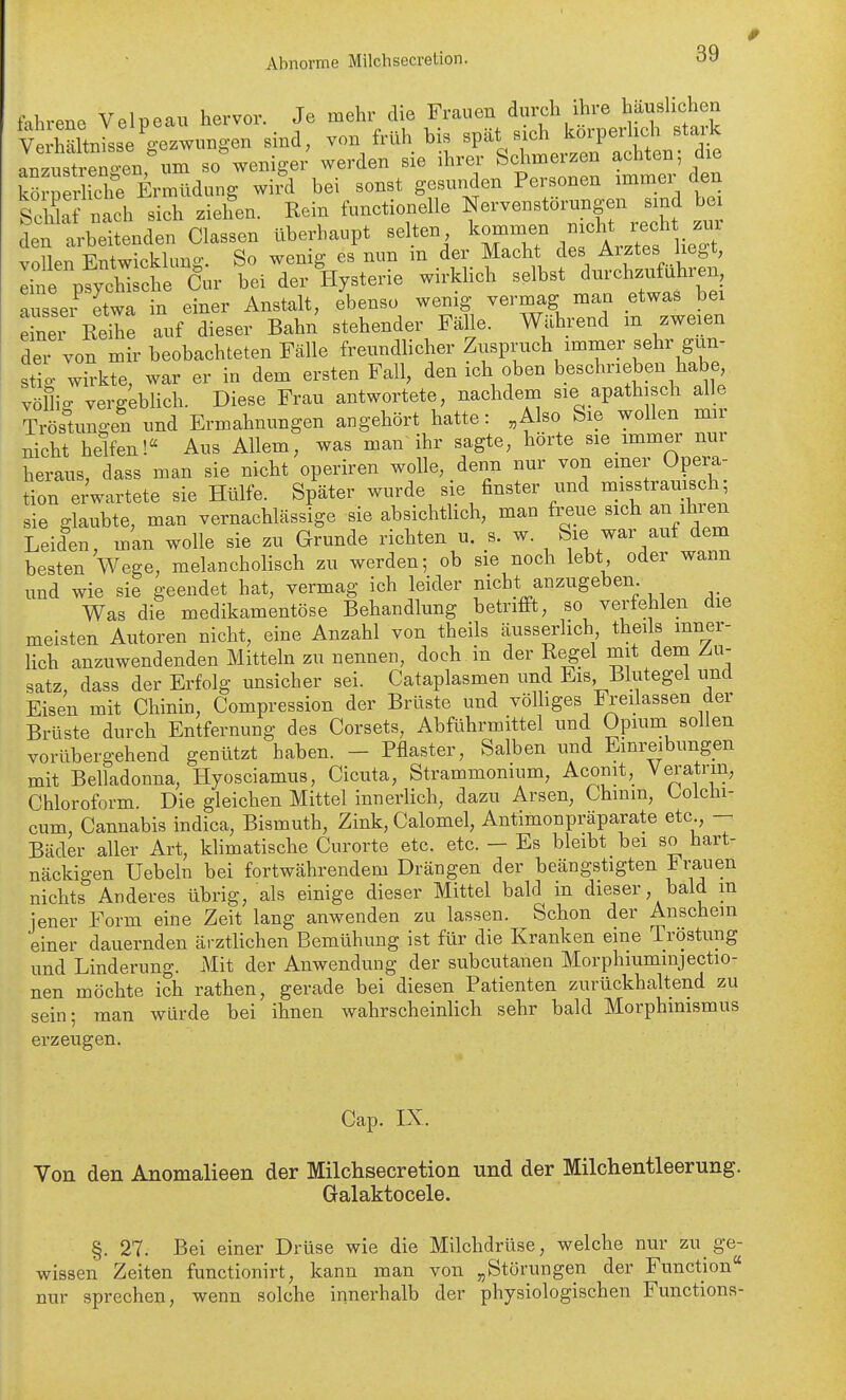 Abnorme Milchsecretion. tMireno Velpeau hervor. Je mehr die Frauen durch ihre haushchen vXltnLe^gezwungen sind, von früh bis spät sich körperlich stark Iz\treT4nnm so weniger werden sie ihrer Schmerzen achten; die kö^pfilichf Ermüdung wi?d bei sonst gesunden Personen immer den Scilla nach sich ziehen. Rein functionelle Nerven Störungen sind bei den arbeitenden Classen überhaupt selten l^Xt^rArz^s lieg vollen Entwicklung. So wenig es nun m der Macht des Arztes lieg , eine psychische Cur bei der Hysterie wirklich selbst dm-cWuhi en ausser etwa in einer Anstalt, ebenso wenig vermag man etwas bei Zi Reile auf dieser Bahn stehender Fälle, mhrend m zweien dei von mir beobachteten Fälle freundlicher Zuspruch immer sehr gun- stio- wirkte, war er in dem ersten Fall, den ich oben beschrieben habe, völlig vergeblich. Diese Frau antwortete, nachdem sie apathisch alle Tröstungen und Ermahnungen angehört hatte: „Also Sie wollen mii nicht helfen! Aus Allem, was man ihr sagte, hörte sie immer nur heraus, dass man sie nicht operiren wolle, denn nur von einer Opera- tion erwartete sie Hülfe. Später wurde sie finster und misstraui^ch; sie glaubte, man vernachlässige sie absichtlich, man freue sich an ihren Leiden, man wolle sie zu Grunde richten u. s. w. Siej^ar auf dem besten Wege, melancholisch zu werden; ob sie noch lebt oder wann und wie sie geendet hat, vermag ich leider nicht anzugeben Was die medikamentöse Behandlung betrifft, so verfehlen die meisten Autoren nicht, eine Anzahl von theils äusserlich theils mner- Hch anzuwendenden Mitteln zu nennen, doch in der Regel mit dem Zu- satz, dass der Erfolg unsicher sei. Cataplasmen und Eis Blutegel und Eisen mit Chinin, Compression der Brüste und völhges Freilassen der Brüste durch Entfernung des Corsets, Abführmittel und Opium sollen vorübergehend genützt haben. - Pflaster, Salben und Einreibungen mit Belladonna, Hyosciamus, Cicuta, Strammonium, Aconit, Veratrm, Chloroform. Die gleichen Mittel innerlich, dazu Arsen, Chinm, Colchi- cum, Cannabis indica, Bismuth, Zink, Calomel, Antimonpräparate etc - Bäder aller Art, klimatische Curorte etc. etc. - Es bleibt bei so hart- näckigen Uebeln bei fortwährendem Drängen der beängstigten Fi;auen nichts Anderes übrig, als einige dieser Mittel bald m dieser, bald m jener Form eine Zeit lang anwenden zu lassen. Schon der Anschein einer dauernden ärzthchen Bemühung ist für die Kranken eine Tröstung und Linderung. Mit der Anwendung der subcutanen Morphiummjectio- nen möchte ich rathen, gerade bei diesen Patienten zurückhaltend zu sein; man würde bei ihnen wahrscheinlich sehr bald Morphinismus erzeugen. Cap. LX. Von den Anomalieen der Milchsecretion und der Milchentleerung. Galaktocele. §. 27. Bei einer Drüse wie die Milchdrüse, welche nur zu_ ge- wissen Zeiten functionirt, kann man von „Störungen der Function nur sprechen, wenn solche innerhalb der physiologischen Functions-