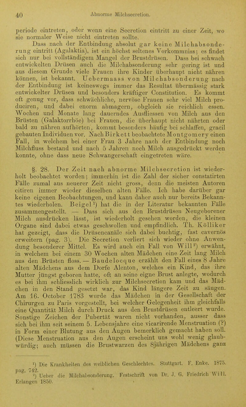 periodc eintreten, ocler wenn eine Secretion eintritt zu einer Zeit, wo sie normaler Weise nieht eintreten sollte. Dass nach der Entbindung absolut gar keine Milchabsonde- rung eintritt (Agalaktia), ist ein höchst seltenes Vorkomraniss; es findet sich nur bei vollständigem Mangel der Brustdrüsen. Dass bei schwach entwickelten Drüsen auch die Milchabsonderung sehr gei'ing ist und aus diesem Grunde viele Frauen ihre Kinder überhaupt nicht nähren können, ist bekannt. Uebermaass von Milchabsonderung nach der Entbindung ist keineswegs immer das Resultat übermässig stark entwickelter Drüsen und besonders kräftiger Constitution. Es kommt oft genug vor, dass schwächliche, nervöse Frauen sehr viel Milch pro- duciren, und dabei enorm abmagern, obgleich sie reichlich essen. Wochen und Monate lang dauerndes Ausfliessen von Milch aus den Brüsten (Galaktorrhöe) bei Frauen, die übei-haupt nicht nährten oder bald zu nähren aufhörten, kommt besonders häufig bei schlaffen, gracil gebauten Individuen vor. NachBirkett beobachtete Montgomery einen Fall, in welchem bei einer Frau 3 Jahre nach der Entbindung noch Milchfluss bestand und nach 5 Jahren noch Milch ausgedrückt werden konnte, ohne dass neue Schwangerschaft eingetreten wäre. §. 28. Der Zeit nach abnorme Milchsecretion ist wieder- holt beobachtet worden; immerhin ist die Zahl der sicher constatirten Fälle zumal aus neuerer Zeit nicht gross, denn die meisten Autoren citiren immer wieder dieselben alten Fälle. Ich habe darüber gar keine eigenen Beobachtungen, und kann daher auch nur bereits Bekann- tes wiederholen. BeigeP) hat die in der Literatur bekannten Fälle zusammengestellt. — Dass sich aus den Brustdrüsen Neugeborener Milch ausdrücken lässt, ist wiederholt gesehen worden, die kleinen Organe sind dabei etwas geschwollen und empfindlich. Th. Kölliker hat gezeigt, dass die Drüsencanäle sich dabei buchtig, fast cavernös erweitern (pag. 3). Die Secretion verliert sich wieder ohne Auwen- dung besonderer Mittel. Es wird auch ein Fall von WilP) erwähnt, in welchem bei einem 30 Wochen alten Mädchen eine Zeit lang Milch aus den Brüsten floss. — Baudelocque erzählt den Fall eines 8 Jahre alten Mädchens aus dem Dorfe Alenton, welches ein Kind, das ihre Mutter jüngst geboren hatte, oft an seine eigne Brust anlegte, wodurch es bei ihm schliesslich wirklich zur Milchsecretion kam und das Mäd- chen in den Stand gesetzt war, das Kind längere Zeit zu säugen. Am 16. October 1783 wurde das Mädchen in der Gesellschaft der Chirurgen zu Paris vorgestellt, bei welcher Gelegenheit ihm gleichfalls eine Quantität Milch durch Druck aus den Brustdrüsen entleert wurde. Sonstige Zeichen der Pubertät waren nicht vorhanden, ausser dass sich bei ihm seit seinem 5. Lebensjahre eine vicarirende Menstruation (?) in Form einer Blutung aus den Augen bemerklich gemacht haben soll. (Diese Menstruation aus den Augen erscheint uns wohl wenig glaub- würdig; auch müssen die Brustwarzen des 8jährigen Mädchens ganz •) Die Krankheilen des weiblichen Geschlechtes. Stuttgart. F. Enke. 1875. pag. 742. 2) Ueber die Milchabsonderung. Festschrift von Dr. J. G. Friedrich Will. Erlangen 1850.