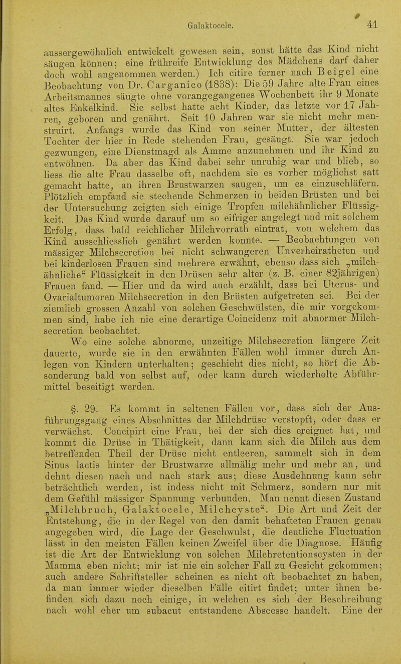 9 fiussergewöhnlich entwickelt gewesen sein, sonst hätte das Kind nicht säugen können; eine frühreife Entwicklung des Mädchens darf daher doch wohl angenommen werden.) Ich citire ferner nach Bei gel eine Beobachtung von Dr. Carganico (1838): Die 59 Jahre alte Frau eines Arbeitsmannes säugte olme vorangegangenes Wochenbett ihr 9 Monate altes Enkelkind. Sie selbst hatte acht Kinder, das letzte vor 17 Jah- ren, geboren und genährt. Seit 10 Jahren war sie nicht mehr men- struirt. Anfangs wurde das Kind von seiner Mutter, der ältesten Tochter der hier in Rede stehenden Frau, gesäugt. Sie war jedoch gezwungen, eine Dienstmagd als Amme anzunehmen und ihr Kind zu entwöhnen. Da aber das Kind dabei sehr unruhig war und blieb, so Hess die alte Frau dasselbe oft, nachdem sie es vorher möglichst satt gemacht hatte, an ihren Brustwarzen saugen, um es einzuschläfern. Plötzhch empfand sie stechende Schmerzen in beiden Brüsten und bei d»r Untersuchung zeigten sich einige Tropfen milchähnhcher Flüssig- keit. Das Kind wurde darauf um so eifriger angelegt nnd mit solchem Erfolg, dass bald reichlicher Milchvorrath eintrat, von welchem das Kind ausschliessHch genährt werden konnte. — Beobachtungen von mässiger Milchsecretion bei nicht schwangeren Unverheiratheten und bei kinderlosen Frauen sind mehrere erwähnt, ebenso dass sich „milch- ähnliche Flüssigkeit in den Drüsen sehr alter (z. B. einer 82jährigen) Frauen fand. — Hier und da wird auch erzählt, dass bei Uterus- und Ovarialtumoren Milchsecretion in den Brüsten aufgetreten sei. Bei der ziemlich grossen Anzahl von solchen Geschwülsten, die mir vorgekom- men sind, habe ich nie eine derartige Coincidenz mit abnormer Milch- secretion beobachtet. Wo eine solche abnorme, unzeitige Milchsecretion längere Zeit dauerte, wurde sie in den erwähnten Fällen wohl immer durch An- legen von Kindern unterhalten; geschieht dies nicht, so hört die Ab- sonderung bald von selbst auf, oder kann durch wiederholte Abführ- mittel beseitigt werden. §. 29. Es kommt in seltenen Fällen vor, dass sich der Aus- führungsgang eines Abschnittes der Milchdrüse verstopft, oder dass er verwächst. Concipirt eine Frau, bei der sich dies ereignet hat, und kommt die Drüse in Thätigkeit, dann kann sich die Milch aus dem betreffenden Theil der Drüse nicht entleeren, sammelt sich in dem Sinus lactis hinter der Brustwarze allmälig mehr und mehr an, und dehnt diesen nach und nach stark aus; diese Ausdehnung kann sehr beträchtlich werden, ist indess nicht mit Schmerz, sondern nur mit dem Gefühl mässiger Spannung verbunden. Man nennt diesen Zustand „Milchbruch, Galaktocele, Milchcyste. Die Art und Zeit der Entstehung, die in der Regel von den damit behafteten Frauen genau angegeben wird, die Lage der Geschwulst, die deutliche Fluctuation lässt in den meisten Fällen keinen Zweifel über die Diagnose. Häufig ist die Art der Entwicklung von solchen Milchretentionscysten in der Mamma eben nicht; mir ist nie ein solcher Fall zu Gesicht gekommen; auch andere Schriftsteller scheinen es nicht oft beobachtet zu haben, da man immer wieder dieselben Fälle citirt findet; unter ihnen be- finden sich dazu noch einige, in welchen es sich der Beschreibung nach wohl eher um subacut entstandene Abscesse handelt. Eine der