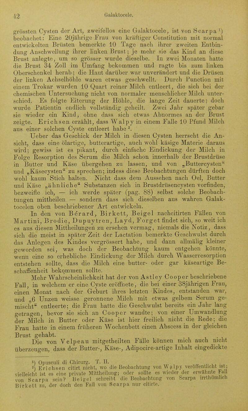 grössten Cysten der Art, zweifellos eine Galaktocele, ist von Scarpa^) beobachet: Eine 20jährige Frau von kräftiger Constitution mit normal entwickelten Brüsten bemerkte 10 Tage nach ihrer zweiten Entbin- dung Anschwellung ihrer linken Brust; je mehr sie das Kind an diese Brust anlegte, um so grösser wurde dieselbe. In zwei Monaten hatte die Brust 34 Zoll im Umfang bekommen und ragte bis zum linken Oberschenkel herab; die Haut darüber war unverändert und die Drüsen der linken Achselhöhle waren etwas geschwellt. Durch Function mit einem Trokar wurden 10 Quart reiner Milch entleert, die sich bei der chemischen Untersuchung nicht von normaler menschlicher Milch unter- schied. Es folgte Eiterung der Höhle, die lange Zeit dauerte: doch wurde Patientin endlich vollständig geheilt. Zwei Jahr später gebar sie wieder ein Kind, ohne dass sich etwas Abnormes an der Bi'ust zeigte. Erichsen erzählt, dass Walpy in einem Falle 10 Pfund Milch aus einer solchen Cyste entleert habe ^. Ueber das Greschick der Milch in diesen Cysten herrscht die An- sicht, dass eine ölartige, butterartige, auch wohl käsige Materie daraus wird; gewiss ist es pikant, durch einfache Eindickung der Milch in Folge Resorption des Serum die Milch schon innei'halb der Brustdrüse in Butter und Käse übergehen zu lassen, und von „Buttercysten und „Käsecysten zu sprechen; indess diese Beobachtungen dürften doch wohl kaum Stich halten. Nicht dass dem Aussehen nach Oel, Butter und Käse „ähnliche Substanzen sich in Brustdrüsencysten vorfinden, bezweifle ich, — ich werde später (pag. 88) selbst solche Beobach- tungen mittheilen — sondern dass sich dieselben aus wahren Galak- tocelen oben beschriebener Art entwickeln. In den von Bdrard, Birkett, Beigel nachcitirten Fällen von Martini, Brodie, Dupuytren, Layd, Forget findet sich, so weit ich es aus diesen Mittheilungen zu ersehen vermag, niemals die Notiz, dass sich die meist in später Zeit der Lactation bemerkte Greschwulst durch das Anlegen des Kindes vergrössert habe, und dann allmälig kleiner geworden sei, was doch der Beobachtung kaum entgehen könnte, wenn eine so erhebliche Eindickung der Milch durch Wasserresorption entstehen sollte, dass die Milch eine butter- oder gar käseartige Be- schaffenheit bekommen sollte. Mehr Wahrscheinlichkeit hat der von Astley Cooper beschriebene Fall, in welchem er eine Cyste eröffnete, die bei einer 38jährigen Frau, einen Monat nach der Geburt ihres letzten Kindes, entstanden war, und „6 Unzen weisse geronnene Milch mit etwas gelbem Serum ge- mischt entleerte; die Frau hatte die Geschwulst bereits ein Jahr lang getragen, bevor sie sich an Cooper wandte; von einer Umwandlung der Milch in Butter oder Käse ist hier freilich nicht die Rede; die Frau hatte in einem früheren Wochenbett einen Abscess in der gleichen Brust gehabt. Die von Velpeau mitgetheilten Fälle können mich auch nicht überzeugen, dass der Butter-, Käse-, Adipocire-artige Inhalt eingedickte 1) Opusculi di Chirurg. T. II. ,v i- i i • * A Erichsen citirt nicht, wo die Beohachlung vonWfilpy veröffenUicht ist; vielleicht ist es eine private Miltheilung; oder sollte es wieder der erwähnte Fall von Scarpa sein? Beigel schreibt die Beobachtung von Scarpa irrlhumlich Birkelt zu, der doch den Fall von Scarpa nur cilirte.