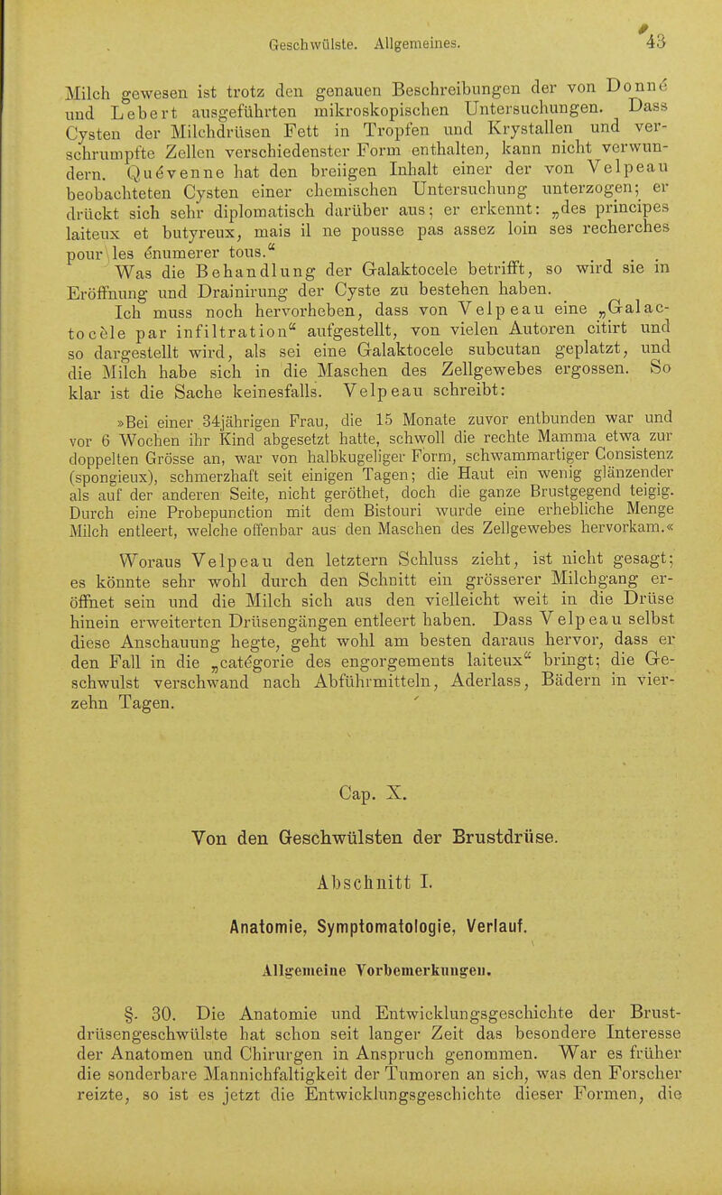 Milch gewesen ist trotz den genauen Beschreibungen der von Donnö und Lebert ausgeführten mikroskopischen Untersuchungen. Dass Cysten der Milchdrüsen Fett in Tropfen und Krystallen und ver- schrumpfte Zellen verschiedenster Form enthalten, kann nicht verwun- dern. Qu^Venne hat den breiigen Inhalt einer der von Velpeau beobachteten Cysten einer chemischen Untersuchung unterzogener drückt sich sehr diplomatisch darüber aus; er erkennt: „des principes laiteux et butyreux, mais il ne pousse pas assez loin ses recherches pour\le3 ^numerer tous. Was die Behandlung der Gralaktocele betrifft, so wird sie m Eröffnung und Drainirung der Cyste zu bestehen haben. Ich muss noch hervorheben, dass von Velpeau eine „Gralac- tocele par Infiltration aufgestellt, von vielen Autoren citirt und so dargestellt wird, als sei eine Galaktocele subcutan geplatzt, und die Milch habe sich in die Maschen des Zellgewebes ergossen. So klar ist die Sache keinesfalls. Velpeau schreibt: »Bei einer 34jährigen Frau, die 15 Monate zuvor entbunden war und vor 6 Wochen ihr Kindabgesetzt hatte, schwoll die rechte Mamma etwa zur doppelten Grösse an, war von halbkugeliger Form, schwammartiger Consistenz (spongieux), schmerzhaft seit einigen Tagen; die Haut ein wenig glänzender als auf der anderen Seite, nicht geröthet, doch die ganze Brustgegend teigig. Durch eine Probepunction mit dem Bistouri wurde eine erhebliche Menge Milch entleert, welche offenbar aus den Maschen des Zellgewebes hervorkam.« Woraus Velpeau den letztern Schluss ziebt, ist nicht gesagt; es könnte sehr wohl durch den Schnitt ein grösserer Milchgang er- öffnet sein und die Milch sich aus den vielleicht weit in die Drüse hinein erweiterten Drüsengängen entleert haben. Dass Velpeau selbst diese Anschauung hegte, geht wohl am besten daraus hervor, dass er den Fall in die „catdgorie des engorgements laiteux bringt; die Ge- schwulst verschwand nach Abführmitteln, Aderlass, Bädern in vier- zehn Tagen. Cap. X. Von den Geschwülsten der Brustdrüse. Abschnitt I. Anatomie, Symptomatologie, Verlauf. Allgemeine Vorbemerknugeii. §. 30. Die Anatomie und Entwicklungsgeschichte der Brust- drüsengeschwülste hat schon seit langer Zeit das besondere Interesse der Anatomen und Chirurgen in Anspruch genommen. War es früher die sonderbare Mannichfaltigkeit der Tumoren an sich, was den Forscher reizte, so ist es jetzt die Entwicklungsgeschichte dieser Formen, die