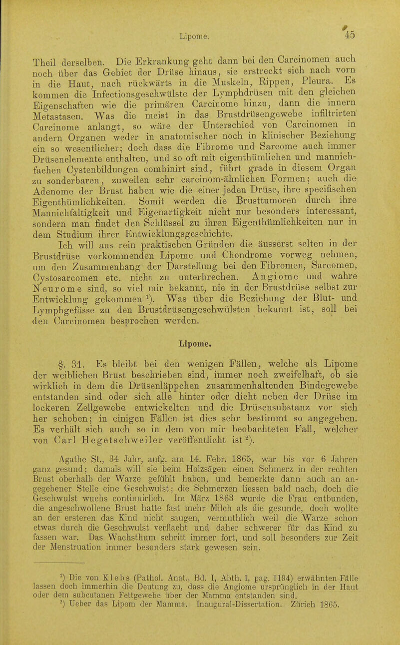 Theil derselben. Die Erkrankung geht dann bei den Carcinomen auch noch über das Gebiet der Drüse hinaus, sie erstreckt sich nach vorn in die Haut, nach rückwärts in die Muskeln, Rippen, Pleura._ Es kommen die Infectionsgeschwülste der Lymphdrüsen mit den gleichen Eigenschaften wie die priracären Carcinome hinzu, dann die inpern Metastasen. Was die meist in das Brustdrüsengewebe _ infiltrirten' Carcinome anlangt, so wäre der Unterschied von Carcinomen in andern Organen weder in anatomischer noch in klinischer Beziehung ein so wesentlicher; doch dass die Fibrome und Sarcome auch immer Drüsenelemente enthalten, und so oft mit eigenthümlichen und mannich- fachen Cystenbildungen combinirt sind, führt grade in diesem Organ zu sonderbaren, zuweilen sehr carcinom-ähnhchen Formen; auch die Adenome der Brust haben wie die einer jeden Drüse, ihre specifischen Eigenthtimlichkeiten. Somit werden die Brusttumoren durch ihre Mannichfaltigkeit und Eigenartigkeit nicht nur besonders interessant, sondern man findet den Schlüssel zu ihren Eigenthümlichkeiten nur in dem Studium ihrer Entwicklungsgeschichte. Ich will aus rein praktischen Grründen die äusserst selten in der Brustdrüse vorkommenden Lipome und Chondrome vorweg nehmen, um den Zusammenhang der Darstellung bei den Fibromen, Sarcomen, Cystosarcomen etc. nicht zu unterbrechen. Angiome und wahre N e u r 0 m e sind, so viel mir bekannt, nie in der Brustdrüse selbst zur Entwicklung gekommen ^). Was über die Beziehung der Blut- und Lymphgefässe zu den Brustdrüsengeschwülsten bekannt ist, soll bei den Carcinomen besprochen werden. Lipome. §. 31. Es bleibt bei den wenigen Fällen, welche als Lipome der weiblichen Brust beschrieben sind, immer noch zweifelhaft, ob sie wirklich in dem die Drüsenläppchen zusammenhaltenden Bindegewebe entstanden sind oder sich alle hinter oder dicht neben der Drüse im lockeren Zellgewebe entwickelten und die Drüsensubstanz vor sich her schoben; in einigen Fällen ist dies sehr bestimmt so angegeben. Es verhält sich auch so in dem von mir beobachteten Fall, welcher von Carl Hegetschweiler veröffentlicht ist ^). Agathe St., 34 Jahr, aufg. am 14. Febr. 1865, war bis vor 6 Jahren ganz gesund; damals will sie beim Holzsägen einen Schmerz in der rechten Brust oberhalb der Warze gefühlt haben, und bemerkte dann auch an an- gegebener Stelle eine Geschwulst; die Schmerzen Hessen bald nach, doch die Geschwulst wuchs continuirlich. Im März 1863 wurde die Frau entbunden, die angeschwollene Brust hatte fast mehr Milch als die gesunde, doch wollte an der ersteren das Kind nicht saugen, vermuthlich weil die Warze schon etwas durch die Geschwulst verflacht und daher schwerer für das Kind zu fassen war. Das Wachsthum schritt immer fort, und soll besonders zur Zeit der Menstruation immer besonders stark gewesen sein. ') Die von Klebs (Pathol. Anat., Bd. I, Abth. I, pag. 1194) erwähnten Fälle lassen doch immerhin die Deutung zu, dass die Angiome ursprüngHch in der Haut oder dem subcutanen Fettgewebe über der Mamma entstanden sind. -) Ueber das Lipom der Mamma. Inaugural-Dissertation. Zürich 1865.