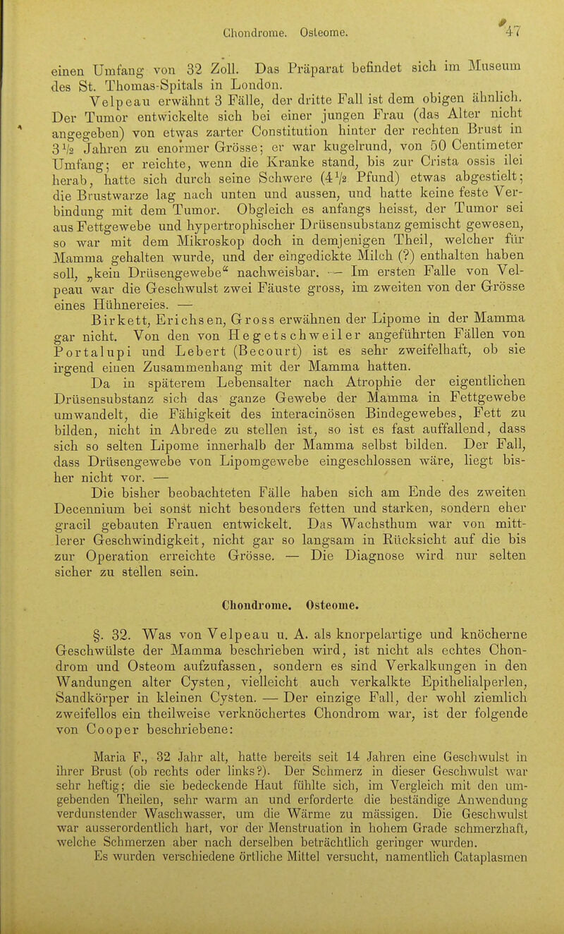Chondrome. Osteome. einen Umfang von 32 Zoll. Das Präparat befindet sich im Museum des St. Thomas-Spitals in London. Velpcau erwähnt 3 Fälle, der dritte Fall ist dem obigen ähnlich. Der Tumor entwickelte sich bei einer jungen Frau (das Alter nicht angegeben) von etwas zarter Constitution hinter der rechten Brust in 3V2 Jahren zu enormer Grösse; er war kugelrund, von 50 Centimeter Umfang; er reichte, wenn die Kranke stand, bis zur Crista ossis ilei herab, hatte sich durch seine Schwere (4V2 Pfund) etwas abgestielt; die Brustwarze lag nach unten und aussen, und hatte keine feste Ver- bindung mit dem Tumor. Obgleich es anfangs heisst, der Tumor sei aus Fettgewebe und hypertrophischer Drüsensubstanz gemischt gewesen, so war mit dem Mikroskop doch in demjenigen Theil, welcher für Mamma gehalten wurde, und der eingedickte Milch (?) enthalten haben soll, „kein Drüsengewebe nachweisbar. — Im ersten Falle von Vel- peau war die Geschwulst zwei Fäuste gross, im zweiten von der Grösse eines Hühnereies. — Birkett, Erichsen, Gross erwähnen der Lipome in der Mamma gar nicht. Von den von Hegetschweiler angeführten Fällen von Portalupi und Lebert (Becourt) ist es sehr zweifelhaft, ob sie irgend einen Zusammenhang mit der Mamma hatten. Da in späterem Lebensalter nach Atrophie der eigentlichen Drüsensubstanz sich das ganze Gewebe der Mamma in Fettgewebe umwandelt, die Fähigkeit des interacinösen Bindegewebes, Fett zu bilden, nicht in Abrede zu stellen ist, so ist es fast auffallend, dass sich so selten Lipome innerhalb der Mamma selbst bilden. Der Fall, dass Drüsengewebe von Lipomgewebe eingeschlossen wäre, liegt bis- her nicht vor. — Die bisher beobachteten Fälle haben sich am Ende des zweiten Decennium bei sonst nicht besonders fetten und starken, sondern eher gracil gebauten Frauen entwickelt. Das Wachsthum war von mitt- lerer Geschwindigkeit, nicht gar so langsam in Rücksicht auf die bis zur Operation erreichte Grösse. — Die Diagnose wird nur selten sicher zu stellen sein. Chondrome. Osteome. §. 32. Was von Velpe au u. A. als knorpeiartige und knöcherne Geschwülste der Mamma beschrieben wird, ist nicht als echtes Chon- drom und Osteom aufzufassen, sondern es sind Verkalkungen in den Wandungen alter Cysten, vielleicht auch verkalkte Epithelialperlen, Sandkörper in kleinen Cysten. — Der einzige Fall, der wohl ziemlich zweifellos ein theilweise verknöchertes Chondrom war, ist der folgende von C00per beschriebene: Maria F., 32 Jahr alt, hatte bereits seit 14 Jahren eine Geschwulst in ihrer Brust (ob rechts oder links?). Der Schmerz in dieser Geschwulst war sehr heftig; die sie bedeckende Haut fühlte sich, im Vergleich mit den um- gebenden Theilen, sehr warm an und erforderte die beständige Anwendung verdunstender Waschwasser, um die Wärme zu massigen. Die Geschwulst war ausserordentlich hart, vor der Menstruation in hohem Grade schmerzhaft, welche Schmerzen aber nach derselben beträchtlich geringer wurden. Es wurden verschiedene örtliche Mittel versucht, namentlich Cataplasmen