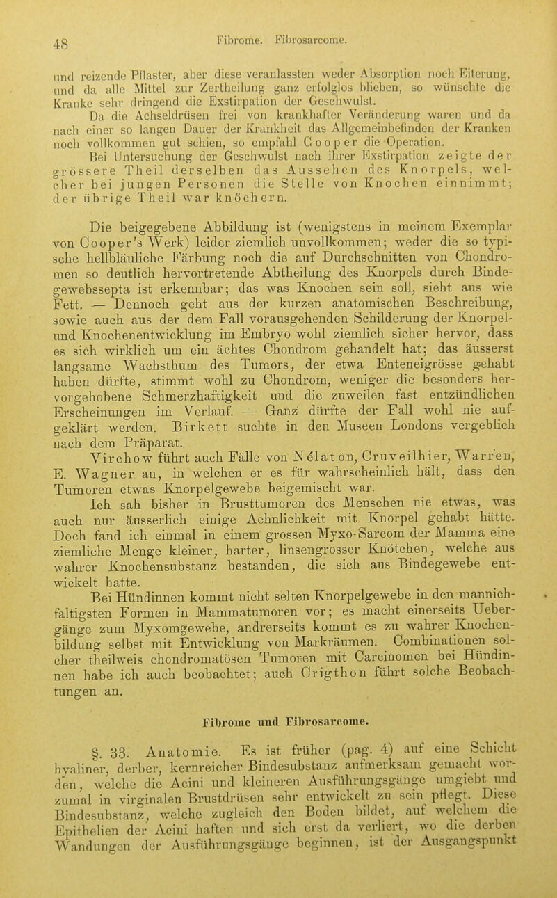 Fibrome. Fihrosarcome. und reizende Pflaster, aber diese veranlassten weder Absorption nocli Eiterung, und da alle Mittel zur Zertheilung ganz erfolglos blieben, so wünschte die Kranke sehr dringend die Exstirpation der Geschwulst. Da die Achseldrüsen frei von krankhafter Veränderung waren und da nach einer so langen Dauer der Krankheit das Allgemeinbefinden der Kranken noch vollkommen gut schien, so empfahl Gooper die Operation. Bei Untersuchung der Geschwulst nach ihrer Exstirpation zeigte der grössere Theil derselben das Aussehen des Knorpels, wel- cher bei jungen Personen die Stelle von Knochen einnimmt; der übrige Theil war knöchern. Die beigegebene Abbildung ist (wenigstens in meinem Exemplar von Cooper's Werk) leider ziemlich unvollkommen; weder die so typi- sche hellbläuliche Färbung noch die auf Durchschnitten von Chondro- men so deutlich hervortretende Abtheilung des Knorpels durch Binde- gewebssepta ist erkennbar; das was Knochen sein soll, sieht aus wie Fett. — Dennoch geht aus der kurzen anatomischen Beschreibung, sowie auch aus der dem Fall vorausgehenden Schilderung der Knorpel- und Knochenentwicklung im Embryo wohl ziemlich sicher hervor, dass es sich wirklich um ein achtes Chondrom gehandelt hat; das äusserst langsame Wachsthum des Tumors, der etwa Enteneigrösse gehabt haben dürfte, stimmt wohl zu Chondrom, weniger die besonders her- vorgehobene Schmerzhaftigkeit und die zuweilen fast entzündlichen Erscheinungen im Verlauf. — Ganz dürfte der Fall wohl nie auf- geklärt werden. Birkett suchte in den Museen Londons vergeblich nach dem Präparat. Virchow führt auch Fälle von N^laton, Cruveilhier, Warren, E. Wagner an, in welchen er es für wahrscheinlich hält, dass den Tumoren etwas Knorpelgewebe beigemischt war. Ich sah bisher in Brusttumoren des Menschen nie etwas, was auch nur äusserlich einige Aehnlichkeit mit Knorpel gehabt hätte. Doch fand ich eiumal in einem grossen Myxo-Sarcom der Mamma eine ziemliche Menge kleiner, harter, linsengrosser Knötchen, welche aus wahrer Knochensubstanz bestanden, die sich aus Bindegewebe ent- wickelt hatte. Bei Hündinnen kommt nicht selten Knorpelgewebe in den mannich- faltigsten Formen in Mammatumoren vor; es macht einerseits Ueber- gänge zum Myxomgewebe, andrerseits kommt es zu wahrer Knochen- bildung selbst mit Entwicklung von Markräumen. Combinationen sol- cher theilweis chondromatösen Tumoren mit Carcinomen bei Hündin- nen habe ich auch beobachtet; auch Crigthon führt solche Beobach- tungen an. Fibrome und Fibrosarcome. §,33. Anatomie. Es ist früher (pag. 4) auf eine Schicht hyaliner, derber, kernreicher Bindesubstauz aufmerksam gemacht wor- den, welche die Acini und kleineren Ausführungsgänge umgiebt und zumal in virginalen Brustdrüsen sehr entwickelt zu sein pflegt. Diese Bindesubstanz, welche zugleich den Boden bildet, auf welchem die Epithelien der Acini haften und sich erst da verliert, wo die derben Wandungen der Ausführungsgänge beginnen, ist der Ausgangspunkt