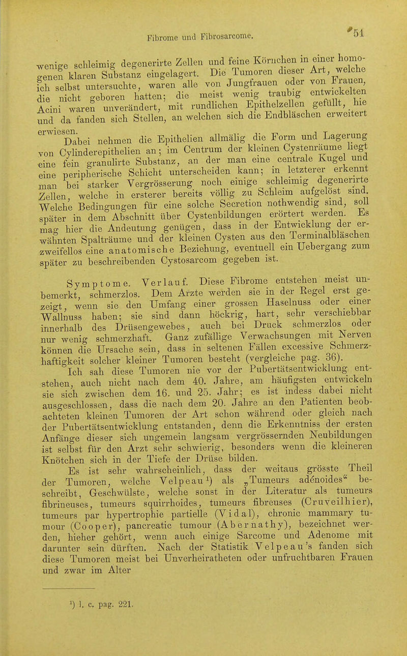 wenifre schleimig degonerirte Zellen und feine Körnchen in einer homo- In f kla en^ eingelagert. Die Tumoren dieser Art welche x^cl seC untersuchte, waren alle von Jungfrauen oder von Frauen die nicht geboren hatten; die meist wemg traubig entwickelten Acini wareS unverändert, mit rundlichen Epithelze len gefüllt, hxe und da fanden sich Stellen, an welchen sich die Endblaschen erweitert ''''''Xbei nehmen die Epithelien allmälig die Form und Lagerung von Cylinderepithelien an; im Centrum der kleinen Cystenräume hegt €ine fein granulirte Substanz, an der man eine centrale Kugel und eine peripherische Schicht unterscheiden kann; in letzterer erkennt man bei starker Vergrösserung noch einige schleimig degenerirte Zellen welche in ersterer bereits völHg zu Schleim aufgelost sind Welche Bedingungen für eine solche Secretion nothwendig sind, soll später in dem Abschnitt über Cystenbildungen erörtert werden, ihs mag hier die Andeutung genügen, dass in der Entwicklung der er- wähnten Spalträume und der kleinen Cysten aus den Terminalblaschen zweifellos eine anatomische Beziehung, eventuell em Uebergang zum später zu beschreibenden Cystosarcom gegeben ist. Symptome. Verlauf. Diese Fibrome entstehen meist un- bemerkt, schmerzlos. Dem Arzte werden sie in der Eegel erst ge- zeigt, wenn sie den Umfang einer grossen Haselnuss oder einer Walliuss haben; sie sind dann höckrig, hart, sehr verschiebbar innerhalb des Drüsengewebes, auch bei Druck schmerzlos oder nur wenig schmerzhaft. Ganz zufäUige Verwachsungen mit^^erven können die Ursache sein, dass in seltenen Fällen excessive Schmerz- haftigkeit solcher kleiner Tumoren besteht (vergleiche pag. 36). Ich sah diese Tumoren nie vor der Pubertätsentwicklung ent- stehen, auch nicht nach dem 40. Jahre, am häufigsten entwickeln sie sich zwischen dem 16. und 25. Jahr; es ist indess dabei nicht ausgeschlossen, dass die nach dem 20. Jahre an den Patienten beob- achteten kleinen Tumoren der Art schon während oder gleich nach der Pubertätsentwicklung entstanden, denn die Erkenntniss der ersten Anfänge dieser sich ungemein langsam vergrössernden Neubildungen ist selbst für den Arzt sehr schwierig, besonders wenn die kleineren Knötchen sich in der Tiefe der Drüse bilden. Es ist sehr wahrscheinHch, dass der weitaus grösste Theil der Tumoren, welche Velpeau^) als „Tumeurs adenoides be- schreibt, Geschwülste, welche sonst in der Literatur als tumeurs fibrineuses, tumeurs squirrhoides, tumeurs fibreuses (Cruveilhier), tumeurs par hypertrophie partielle (Vidal), chronic mammary tu- mour (Co0per), pancreatic tumour (Abernathy), bezeichnet wer- den, hieher gehört, wenn auch einige Sarcome und Adenome mit darunter sein dürften. Nach der Statistik Velpeaü's fanden sich diese Tumoren meist bei Unverheiratheten oder unfruchtbaren Frauen und zwar im Alter