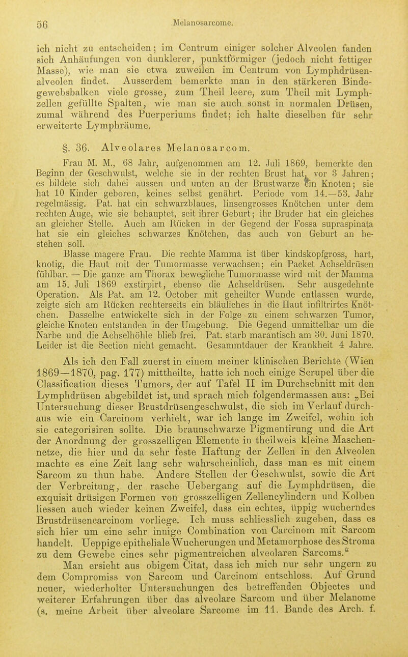 56 ich nicht zu entscheiden; im Centrum einiger solcher Alveolen fanden sich Anhäufungen von dunklerer, punktförmiger (jedoch nicht fettiger Masse), wie man sie etwa zuweilen im Centrum von Lymphdrüsen- alveolen findet. Ausserdem bemerkte man in den stärkeren Binde- gewebsbalken viele grosse, zum Theil leere, zum Theil mit Lymph- zellen gefüllte Spalten, wie man sie auch sonst in normalen Drüsen, zumal während des Puerperiums findet; ich halte dieselben für sehr erweiterte Lymphräume. §. 36. Alveolares Melanosarcom. Frau M. M., 68 Jahr, aufgenommen am 12. Juli 1869, bemerkte den Beginn der Geschwulst, welche sie in der rechten Brust hat, vor 3 Jahren; es bildete sich dabei aussen und unten an der Brustwarze ein Knoten; sie hat 10 Kinder geboren, keines selbst genährt. Periode vom 14.—53. Jahr regelmässig. Pat, hat ein schwarzblaues, linsengrosses Knötchen unter dem rechten Auge, wie sie behauptet, seit ihrer Geburt; ihr Bruder hat ein gleiches an gleicher Stelle. Auch am Rücken in der Gegend der Fossa supraspinata hat sie ein gleiches schwarzes Knötchen, das auch von Geburt an be- stehen soll. Blasse magere Frau. Die rechte Mamma ist über kindskopfgross, hart, knotig, die Haut mit der Tumormasse verwachsen; ein Packet Achseldrüsen fühlbar. — Die ganze am Thorax bewegliche Tumormasse wird mit der Mamma am 15. Juli 1869 exstirpirt, ebenso die Achseldrüsen. Sehr ausgedehnte Operation. Als Pat. am 12. October mit geheilter Wunde entlassen wurde, zeigte sich am Rücken rechterseits ein bläuliches in die Haut infiltrirtes Knöt- chen. Dasselbe entwickelte sich in der Folge zu einem schwarzen Tumor, gleiche Knoten entstanden in der Umgebung. Die Gegend unmittelbar um die Narbe und die Achselhöhle blieb frei. Pat. starb marantisch am 30. Juni 1870. Leider ist die Section nicht gemacht. Gesammtdauer der Krankheit 4 Jahre. Als ich den Fall zuerst in einem meiner kUnischen Berichte (Wien 1869—1870, pag. 177) mittheilte, hatte ich noch einige Scrupel über die Classification dieses Tumors, der auf Tafel II im Durchschnitt mit den Lymphdrüsen abgebildet ist, und sprach mich folgendermassen aus: „Bei Untersuchung dieser Brustdrüsengeschwulst, die sich im Verlauf durch- aus wie ein Carcinom verhielt, war ich lange im Zweifel, wohin ich sie categorisiren sollte. Die braunschwarze Pigmentirung und die Art der Anordnung der grosszelligen Elemente in theilweis kleine Maschen- netze, die hier und da sehr feste Haftung der Zellen in den Alveolen machte es eine Zeit lang sehr wahrscheinlich, dass man es mit einem Sarcom zu thun habe. Andere Stellen der Geschwulst, sowie die Art der Verbreitung, der rasche Uebergang auf die Lymphdrüsen, die exquisit drüsigen Formen von grosszelligen Zellencylindern und Kolben Hessen auch wieder keinen Zweifel, dass ein echtes, üppig wucherndes Brustdrüsencarcinora vorliege. Ich muss schliesslich zugeben, dass es sich hier um eine sehr innige Combination von Carcinom mit Sarcom handelt. Ueppige epitheliale Wucherungen und Metamorphose des Stroma zu dem GcAvebe eines sehr pigmentreichen alveolaren Sarcoms. Man ersieht aus obigem Citat, dass ich mich nur sehr ungern zu dem Compromiss von Sarcom und Carcinom entschloss. Auf Grund neuer, wiederholter Untersuchungen des betreffenden Objectes und weiterer Erfahrungen über das alveolare Sarcom und über Melanome