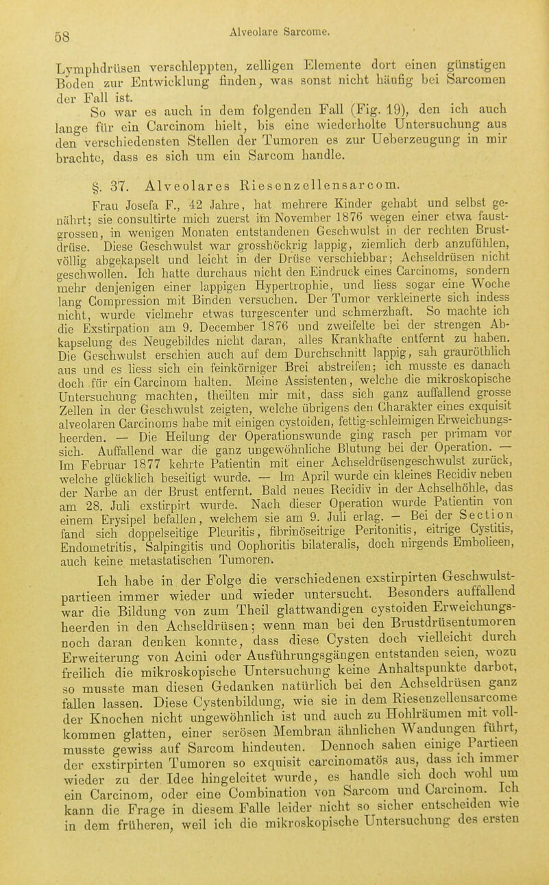 Lymphdrüsen verschleppten, zelligen Elemente dort einen günstigen Boden zur Entwicklung finden, was sonst nicht häufig bei Sarcomen der Fall ist. -, . , , So war es auch in dem folgenden Fall (Fig. 19), den ich auch lange für ein Carcinom hielt, bis eine wiederholte Untersuchung aus den verschiedensten Stellen der Tumoren es zur Ueberzeugung in mir brachte, dass es sich um ein Sarcom handle. §. 37. Alveolares Riesenzellensarcom. Frau Josefa F., 42 Jahre, hat mehrere Kinder gehabt und selbst ge- nährt; sie consultirte mich zuerst im November 1876 wegen einer etwa faust- grossen, in wenigen Monaten entstandenen Geschwulst in der rechten Brust- drüse. Diese Geschwulst war grosshöckrig lappig, ziemlich derb anzufühlen, völlig abgekapselt und leicht in der Drüse verscbiebbar; Achseldrüsen nicht geschwollen. Ich hatte durchaus nicht den Eindruck eines Carcinoms, sondern mehr denjenigen einer lappigen Hypertrophie, und fiess sogar eine Woche lang Compression mit Binden versuchen. Der Tumor verkleinerte sich indess nicht, wurde vielmehr etwas turgescenter und schmerzhaft. So machte ich die Exstirpation am 9. December 1876 und zweifelte bei der strengen Ab- kapselung des Neugebildes nicht daran, alles Krankhafte entfernt zu haben. Die Geschwulst erschien auch auf dem Durchschnitt lappig, sah grauröthhch aus und es liess sich ein feinkörniger Brei abstreifen; ich musste es danach doch für ein Carcinom halten. Meine Assistenten, welche die mikroskopische Untersuchung machten, theilten mir mit, dass sich ganz auffallend grosse Zellen in der Geschwulst zeigten, welche übrigens den Charakter eines exquisit alveolaren Carcinoms habe mit einigen cystoiden, fettig-schleimigen Erweichungs- heerden, — Die Heilung der Operationswunde ging rasch per primam vor sich. Auffallend war die ganz ungewöhnliche Blutung bei der Operation. — Im Februar 1877 kehrte Patientin mit einer Achseldrüsengeschwulst _ zurück, welche glücklich beseitigt wurde. — Im April wurde ein kleines Recidiv neben der Narbe an der Brust entfernt. Bald neues Recidiv in der Achselhöhle, das am 28. Juli exstirpirt wurde. Nach dieser Operation wurde Patientin von einem Erysipel befallen, welchem sie am 9. JuU erlag. - Bei der Section fand sich doppelseitige Pleuritis, fibrinöseitrige Peritonitis, eitrige Gystitis, Endometritis, Salpingitis und Oophoritis bilateralis, doch nirgends Embolieen, auch keine metastatischen Tumoren. Ich habe in der Folge die verschiedenen exstirpirten Geschwulst- partieen immer wieder und wieder untersucht. Besonders auffallend war die Bildung von zum Theil glattwandigen cystoiden Erweichungs- heerden in den Achseldrüsen; wenn man bei den Brustdrüsentumoren noch daran denken konnte, dass diese Cysten doch vieUeicht durch Erweiterung von Acini oder Ausführungsgängen entstanden seien, wozu freilich die mikroskopische Untersuchung keine Anhaltspunkte darbot, so musste man diesen Gedanken natürhch bei den Achseldrüsen ganz fallen lassen. Diese Cystenbildung, wie sie in dem Riesenzellensarcome der Knochen nicht ungewöhnlich ist und auch zu Hohlräumen mit voll- kommen glatten, einer serösen Membran ähnlichen Wandungen fuhrt, musste gewiss auf Sarcom hindeuten. Dennoch sahen emige Partieen der exstirpirten Tumoren so exquisit carcinomatös aus, dass ich immer wieder zu der Idee hingeleitet wurde, es handle sich doch wohl um ein Carcinom, oder eine Combination von Sarcom und Carcmom. Ich kann die Frage in diesem Falle leider nicht so sicher entscheiden wie in dem früheren, weil ich die mikroskopische Untersuchung des ersten