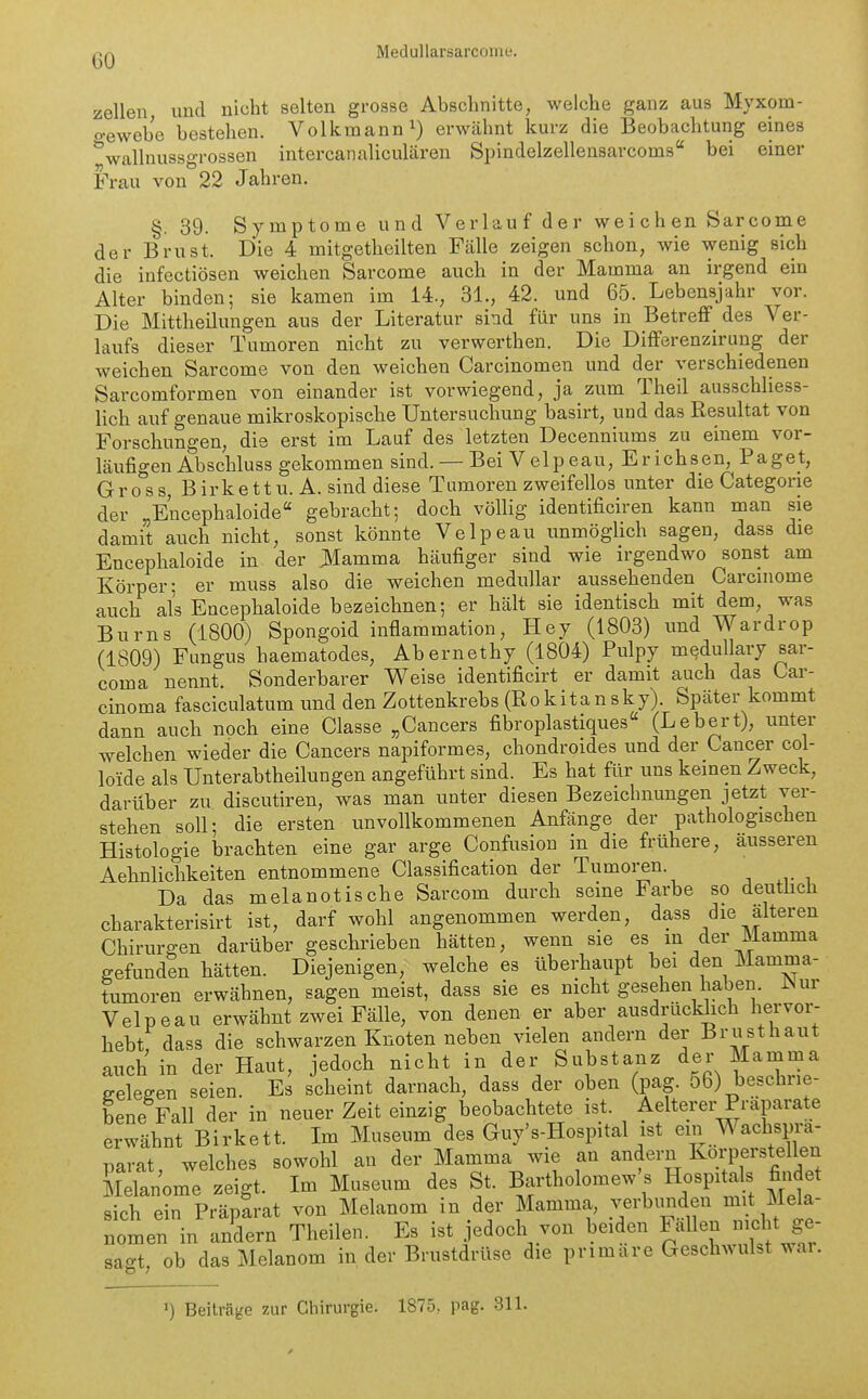CO Zellen, und nicht selten grosse Abschnitte, welche ganz aus Myxom- o-ewebe bestehen. Volkmann erwähnt kurz die Beobachtung eines '^wallnussgrossen intercanaliculären Spindelzellensarcoms bei einer Frau von 22 Jahren. §. 39. Symptome und Verlauf der weichen Sarcome der Brust. Die 4 mitgetheilten Fälle zeigen schon, wie wenig sich die iufectiösen weichen Sarcome auch in der Mamma an irgend ein Alter binden; sie kamen im 14., 31., 42. und 65. Lebensjahr vor. Die Mittheilungen aus der Literatur sind für uns in Betreff des Ver- laufs dieser Tumoren nicht zu verwerthen. Die Differenzirung der weichen Sarcome von den weichen Carcinomen und der verschiedenen Sarcomformen von einander ist vorwiegend, ja zum Theil ausschliess- lich auf genaue mikroskopische Untersuchung basirt, und das Resultat von Forschungen, die erst im Lauf des letzten Decenniums zu einem vor- läufigen Abschluss gekommen sind. — Bei Velpeau, Erichsen, Paget, Gross, Birkettu. A. sind diese Tumoren zweifellos unter die Categorie der „Encephaloide gebracht; doch völlig identificiren kann man sie damit auch nicht, sonst könnte Velpeau unmöglich sagen, dass die Encephaloide in der 31amma häufiger sind wie irgendwo sonst am Körper; er muss also die weichen medullär aussehenden Carcniome auch als Encephaloide bezeichnen; er hält sie identisch mit dem, was Bums (1800) Spongoid inflammation, Hey (1803) und Wardrop (1809) Fungus haematodes, Abernethy (1804) Pulpy medullary sar- coma nennt. Sonderbarer Weise identificirt er damit auch das Car- cinoma fasciculatum und den Zottenkrebs (Rokitansky). Später kommt dann auch noch eine Classe „Cancers fibroplastiques (Lebert), unter welchen wieder die Cancers napiformes, chondroides und der Cancer coi- loide als Unterabtheilungen angeführt sind. Es hat für uns kernen Zweck, darüber zu discutiren, was man unter diesen Bezeichnungen jetzt ver- stehen soll; die ersten unvollkommenen Anfänge der pathologischen Histologie brachten eine gar arge Confusion in die frühere, äusseren Aehnlichkeiten entnommene Classification der Tumoi-en. Da das melanotische Sarcom durch seine Farbe so deutlich charakterisirt ist, darf wohl angenommen werden, dass die älteren Chirurgen darüber geschrieben hätten, wenn sie es m der Mamma gefunden hätten. Diejenigen, welche es überhaupt bei den Mamma- tumoren erwähnen, sagen meist, dass sie es nicht gesehen haben. Nur Velpeau erwähnt zwei Fälle, von denen er aber ausdrücklich hervor- hebtf dass die schwarzen Knoten neben vielen andern der Brusthaut auch in der Haut, jedoch nicht in der Substanz der Mamma eeleffen seien. Es scheint darnach, dass der oben (pag. 56) beschrie- bene Fall der in neuer Zeit einzig beobachtete ist. Aelterer Präparate erwähnt Birkett. Im Museum des Guy's-Hospital ist ein Wachspra- narat welches sowohl au der Mamma wie an andern Korperstellen Melanome zeigt. Im Museum des St. Bartholomew s Hospitals findet sich ein Präparat von Melanom in der Mamma, verbunden mit Mela- nomen in a/dern Theilen. Es ist jedoch von beiden Fällen nicht ge- sagt, ob das Melanom in der Brustdrüse die primäre Geschwulst wai. ') Beiträge zur Chirurgie. 1875, pag. 311.