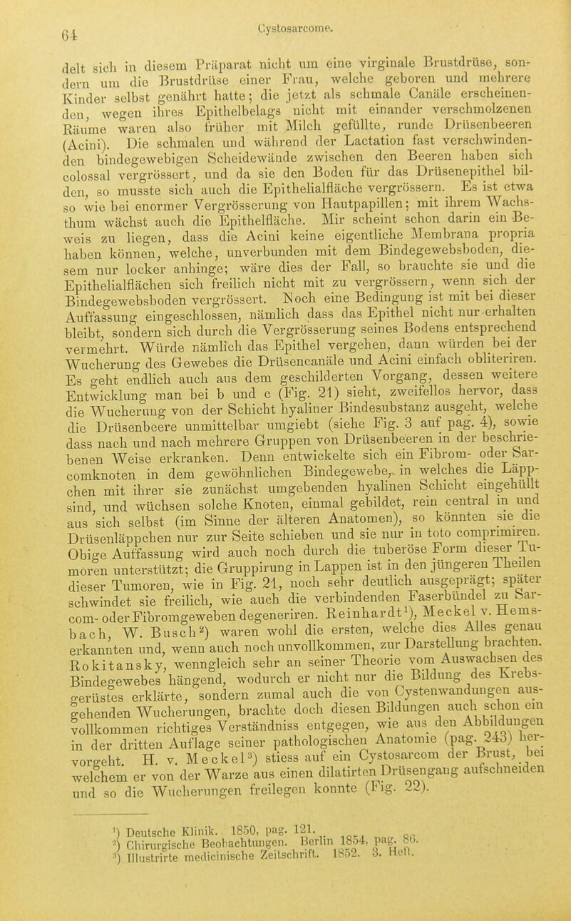 delt sich in diesem Präparat nicht um eine virginale Brustdrüse, son- dern um die Brustdrüse einer Frau, welche geboren und mehrere Kinder selbst genährt hatte; die jetzt als schmale Canäle erscheinen- den wegen ihres Epithelbelags nicht mit einander verschmolzenen Räume waren also früher mit Milch gefüllte, runde Drüsenbeeren (Acini). Die schmalen und während der Lactation fast verschwinden- den bindegewebigen Scheidewände zwischen den Beeren haben sich colossal vergrösscrt, und da sie den Boden für das Drüsenepithel bil- den, so musste sich auch die Epithelialfläche vergrössern.^ Es ist etwa so wie bei enormer Vergrösserung von Hautpapillen; mit ihrem Wachs- thum wächst auch die Epithelfläche. Mir scheint schon darin ein Be- weis zu liegen, dass die Acini keine eigentliche Membrana propria haben können, welche, unverbunden mit dem Bindegewebsboden, die- sem nur locker anhinge; wäre dies der Fall, so brauchte sie und die EpitheliaWächen sich freihch nicht mit zu vergrössern, wenn sich der Bindegewebsboden vergrössert. Noch eine Bedingung ist mit bei dieser Auffassung eingeschlossen, nämlich dass das Epithel nicht nur erhalten bleibt sondern sich durch die Vergrösserung seines Bodens entsprechend vermehrt. Würde nämlich das Epithel vergehen, dann würden bei der Wucherung des Gewebes die Drüsencanäle und Acini einfach obhteriren. Es geht endlich auch aus dem geschilderten Vorgang, dessen weitere Entwicklung man bei b und c (Fig. 21) sieht, zweifellos hervor, dass die Wucherung von der Schicht hyaliner Bindesubstanz ausgeht, welche die Drüsenbeere unmittelbar umgiebt (siehe Fig. 3 auf pag. 4), sowie dass nach und nach mehrere Gruppen von Drüsenbeeren in der besclu'ie- benen Weise erkranken. Denn entwickelte sich ein Fibrom- oder bar- comknoten in dem gewöhnlichen Bindegewebe,, in welches die Läpp- chen mit ihrer sie zunächst umgebenden hyalinen Schicht eingehüllt sind, und wüchsen solche Knoten, einmal gebildet, rein central m und aus sich selbst (im Sinne der älteren Anatomen), so könnten sie die Drtisenläppchen nur zur Seite schieben und sie nur m toto comprimiren. Obige Auffassung wird auch noch durch die tuberöse Form dieser _lu- moren unterstützt; die Gruppirung in Lappen ist in den jüngeren 1 heilen dieser Tumoren, wie in Fig. 21, noch sehr deutlich ausgeprägt; spater schwindet sie freihch, wie auch die verbindenden Faserbündel zu bar- com-oder Fibromgeweben degeneriren. Reinhardfi), Meckel v. Hems- bach W. Buscht) waren wohl die ersten, welche dies Alles genau erkannten und, wenn auch noch unvollkommen, zur DarsteUung brachten. Rokitansky, wenngleich sehr an seiner Theorie vom Auswachsen des Bindegewebes hängend, wodurch er nicht nur die Bildung des Krebs- o-erüstes erklärte, sondern zumal auch die von Cystenwandungen aus- gehenden Wucherungen, brachte doch diesen Bildungen auch schon em vollkommen richtiges Verständniss entgegen, wie aus den Abbi düngen in der dritten Auflage seiner pathologischen Anatomie (pag. 24d} her- vorgeht H. V. Meckel) stiess auf ein Cystosarcom der Brust, bei welchem er von der Warze aus einen dilatirten Drüsengang aufschneiden und so die Wucherungen freilegen konnte (Fig. 22). ') Deutsche Klinik. 1850, pag. 121. Chirurgische Beobachtungen. Berhn 18o4, pag^ 80. 3) Illustrirte medicinische Zeilschrift. IbSJ. ö. na\.