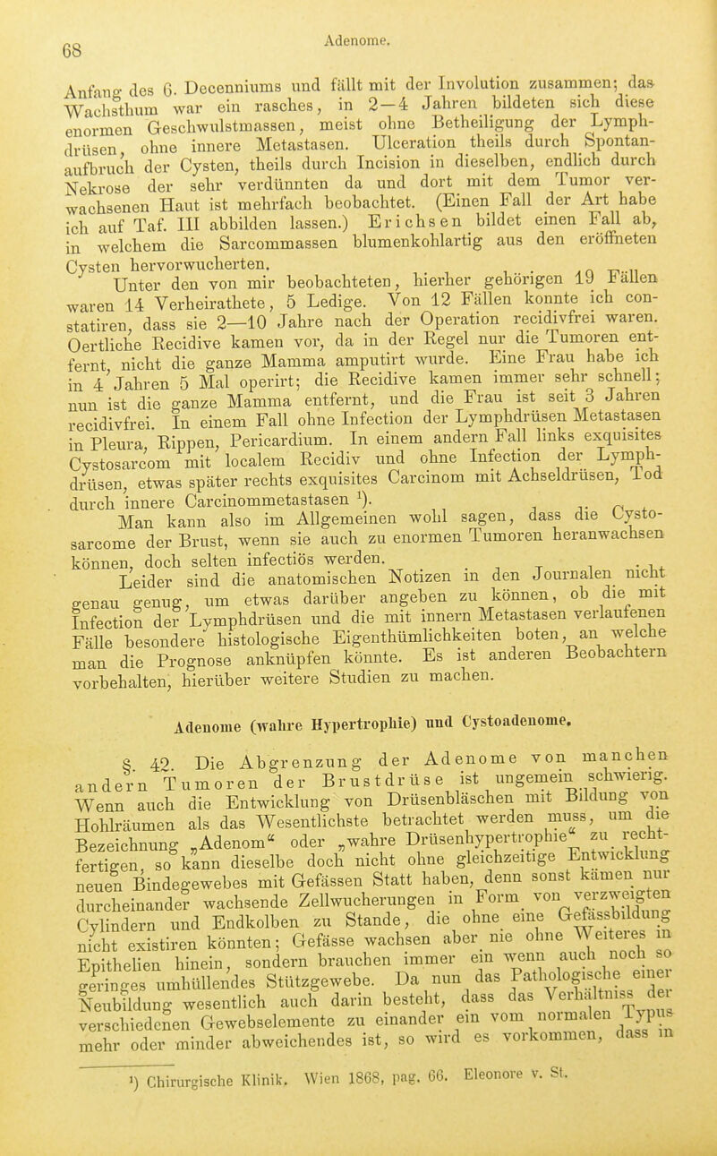 Adenome. Anfang; des 6- Decenniums und fällt mit der Involution zusammen; das- Wa'chsthum war ein rasches, in 2 — 4 Jahren bildeten sich diese enormen Geschwulstmassen, meist ohne Betheiligung der Lymph- drüsen ohne innere Metastasen. Ulceration theils durch Spontan- aufbruch der Cysten, theils durch Incision in dieselben, endlich durch Nekrose der sehr verdünnten da und dort mit dem Tumor ver- wachsenen Haut ist mehrfach beobachtet. (Einen Fall der Art habe ich auf Taf. III abbilden lassen.) Erichsen bildet emen Fall ab, in welchem die Sarcommassen blumenkohlartig aus den eröffneten Cysten hervorwucherten. Unter den von mir beobachteten, hierher gehörigen 19 Italien waren 14 Verheirathete, 5 Ledige. Von 12 Fällen konnte ich con- statiren, dass sie 2—10 Jahre nach der Operation recidivfrei waren. Oertliche Recidive kamen vor, da in der Regel nur die lumoren ent- fernt nicht die ganze Mamma amputirt wurde. Eine Frau habe ich in 4'jähren 5 Mal operirt; die Recidive kamen immer sehr schnell; nun ist die ganze Mamma entfernt, und die Frau ist seit 3 Jahren recidivfrei In einem Fall ohne Infection der Lymphdrüsen Metastasen in Pleura Rippen, Pericardium. In einem andern Fall hnks exquisites Cystosarcom mit localem Recidiv und ohne Infection der Lymph- drüsen, etwas später rechts exquisites Carcinom mit Achseldrusen, iod durch innere Carcinommetastasen ^). i j- n * Man kann also im Allgemeinen wohl sagen, dass die Cysto- sarcome der Brust, wenn sie auch zu enormen Tumoren heranwachsen können, doch selten infectiös werden. Leider sind die anatomischen Notizen in den Journalen nicht genau genug, um etwas darüber angeben zu können, ob die mit Infection der Lymphdrüsen und die mit Innern Metastasen verlaufenen Fälle besondere histologische EigenthümHchkeiten boten an welche man die Prognose anknüpfen könnte. Es ist anderen Beobachtern vorbehalten, hierüber weitere Studien zu machen. Adenome (wahre HypertropMe) und Cystoadeuome. S 40 Die Abgrenzung der Adenome von manchen andern Tumoren der Brustdrüse ist ungemein schwierig. Wenn auch die Entwicklung von Drüsenbläschen mit Bildung von Hohlräumen als das Wesentlichste betrachtet werden muss, um die Bezeichnung ,Adenom« oder „wahre Drüsenhypertrophie zu recM- fe^ügen so\Ln dieselbe doch nicht ohne gleichzeitige Entwicklung neuen Bindegewebes mit Gefässen Statt haben, denn sonst kamen nur durcheinander wachsende Zellwucherungen in Form von verzweigten CVlnd rn und Endkolben zu Stande, die ohne eine Gefassbildung nicht existiren könnten; Gefässe wachsen aber nie ohne Weiteres in Enithelien hinein, sondern brauchen immer em wenn auch noch so S^^^^ Stützgewebe. Da nun das Pathologische einer NeuHldung wesentlich auch darin besteht, dass das Verhaltniss dei verschiedenen Gewebselemente zu einander ein vom normalen lypus mehr oder minder abweichendes ist, so wird es vorkommen, dass in ^) Chirurgische Khnik. Wien 1868, pag. 66. Eleonore v. St.