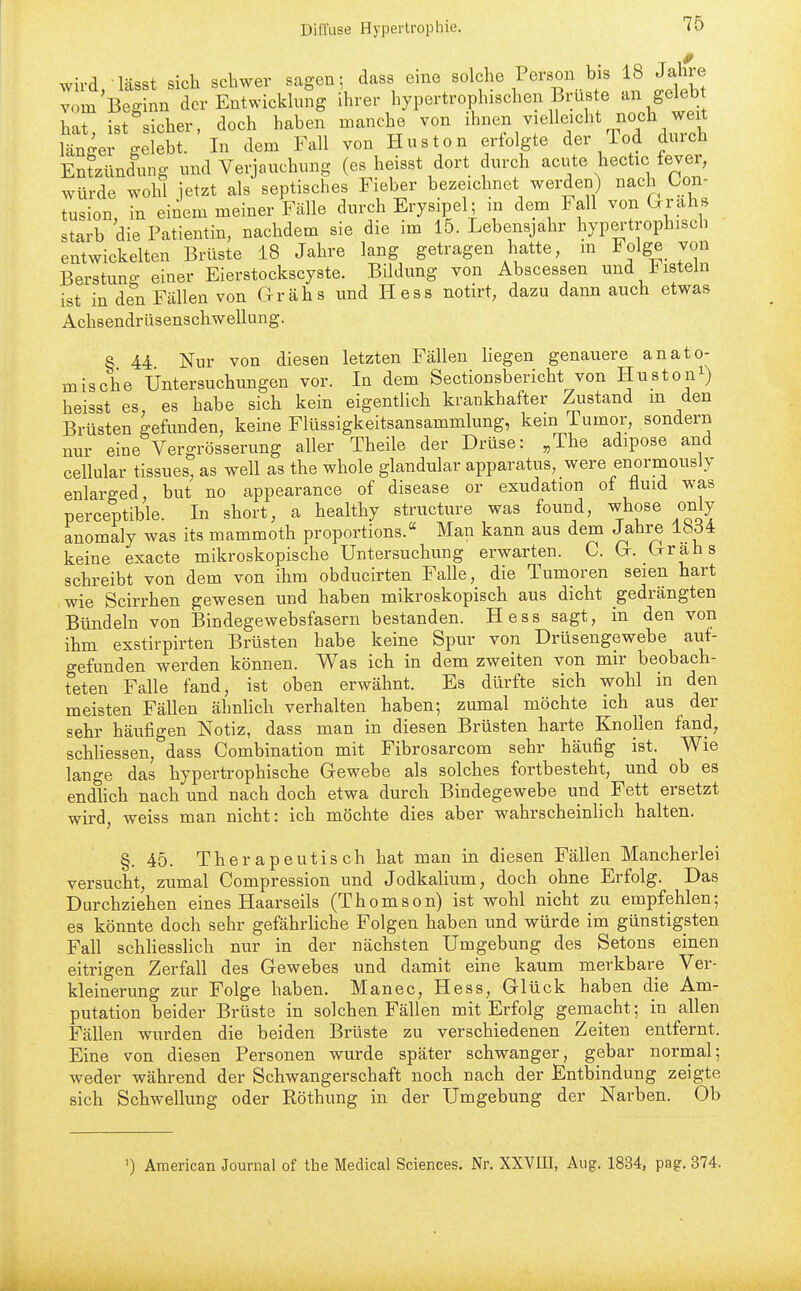 wird, lässt sich schwer sagen- dass eine solche Person bis 18 Jähere vom Beginn der Entwicklung ihrer hypertrophischen Brüste an gelebt hat, ist sicher, doch haben manche von l'^^^^^^^^J^. län-er -elebt. In dem Fall von Husten erfolgte der lod dmch Entzündung und Verjauchung (es heisst dort durch acute hectic fever, würde wohl ietzt als septisches Fieber bezeichnet werden) nach Con- tusion, in einem meiner Fälle durch Erysipel; m dem lall von Grahs starb die Patientin, nachdem sie die im 15. Lebensjahr hypei-troph.sch entwickelten Brüste 18 Jahre lang getragen hatte, m Folge von Berstuns: einer Eierstockscyste. Bildung von Abscessen und l^isteln ist in den Fällen von Grähs und Hess notirt, dazu dann auch etwas Achsendrüsenschwellung. § 44 Nur von diesen letzten Fällen liegen genauere anato- mische Untersuchungen vor. In dem Sectionsbericht von Hustoni) heisst es es habe sich kein eigentlich krankhafter Zustand m den Brüsten gefunden, keine Flüssigkeitsansammlung, kern Tumor, sondern nur eine Vergrösserung aller Theile der Drüse: „The adipose and cellular tissues, as well as the whole glandulär apparatus, were enormously enlarged, but no appearance of disease or exudation ot üuid was perceptible. In short, a healthy structure was found, whose only anomaly was its mammoth proportions. Man kann aus dem Jahre 1804 keine exacte mikroskopische Untersuchung erwarten. C. G. Grahs schi-eibt von dem von ihm obducirten Falle, die Tumoren seien hart wie Scirrhen gewesen und haben mikroskopisch aus dicht gedrängten Bündeln von Bindegewebsfasern bestanden. Hess sagt, in den von ihm exstirpirten Brüsten habe keine Spur von Drüsengewebe auf- gefunden werden können. Was ich in dem zweiten von mir beobach- teten Falle fand, ist oben erwähnt. Es dürfte sich wohl in den meisten Fällen ähnlich verhalten haben; zumal möchte ich ^aus der sehr häufigen Notiz, dass man in diesen Brüsten harte Knollen fand, schliessen, dass Combination mit Fibrosarcom sehr häufig ist. Wie lange das hypertrophische Gewebe als solches fortbesteht, und ob es endhch nach und nach doch etwa durch Bindegewebe und Fett ersetzt wird, weiss man nicht: ich möchte dies aber wahrscheinlich halten. §. 45. Therapeutisch hat man in diesen Fällen Mancherlei versucht, zumal Compression und Jodkalium, doch ohne Erfolg. Das Durchziehen eines Haarseils (Thomson) ist wohl nicht zu empfehlen; es könnte doch sehr gefährHche Folgen haben und würde im günstigsten Fall schliesslich nur in der nächsten Umgebung des Setons einen eitrigen Zerfall des Gewebes und damit eine kaum merkbare Ver- kleinerung zur Folge haben. Manec, Hess, Glück haben die Am- putation beider Brüste in solchen Fällen mit Erfolg gemacht; in allen Fällen wurden die beiden Brüste zu verschiedenen Zeiten entfernt. Eine von diesen Personen wurde später schwanger, gebar normal; weder während der Schwangerschaft noch nach der Entbindung zeigte sich Schwellung oder Röthung in der Umgebung der Narben. Ob ') American Journal of the Medical Sciences. Nr. XXVIII, Aug. 1834, pag, 374.
