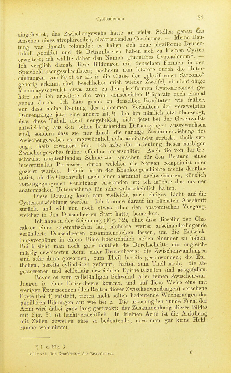 einffebettet; das Zwischengewebe hatte an vielen Stellen genau (fas Ansehen eines atrophirenden, cicatrisirenden Carcinoms. -- Meine Uen- tunff war damals folgende: es haben sich neue plexiiorme Drusen- tubuli gebildet und die Drtlsenbeeren haben sich zu kleinen Cysten erweitert: ich wählte daher den Namen „tubuläres Gystoadenom — Ich verglich damals diese Bildungen mit denselben Formen m den Speicheldrüsengeschwülsten; nachdem nun letztere durch die Unter^- suchungen von Sattler als in die Classe der plexiformen Sarcome ffehöri^ erkannt sind, beschlichen mich wieder Zweifel, ob nicht obige Mammageschwulst etwa auch zu den plexiformen Cystosarcomen ge- höre und ich arbeitete die wohl conservirten Präparate noch einmal ffenau durch. Ich kam genau zu denselben Resultaten wie früher, nur dass meine Deutung des abnormen Verhaltens der verzweigten Drüsengänge jetzt eine andere ist. ^) Ich bin nämUch jetzt überzeugt, dass diese Tubuli nicht neugebildet, nicht jetzt bei der Geschwulst- entwicklung aus den schon bestehenden Drüsengängen ausgewachsen sind sondern dass sie nur durch die narbige Zusammenziehung des Zwischengewebes so ungewöhnlich nahe aneinander gerückt, theils ver- engt, theils erweitert sind. Ich habe die Bedeutung dieses narbigen Zwischengewebes früher offenbar unterschätzt. Auch die von der Cre- schwulst ausstrahlenden Schmerzen sprachen für den Bestand eines interstitiellen Processes, durch welchen die Nerven compnmirt oder gezerrt wurden. Leider ist in der Krankengeschichte nichts darüber notirt, ob die Geschwulst nach einer bestimmt nachweisbaren, kürzlich vorausgegangenen Verletzung entstanden ist; ich möchte das aus der anatomischen Untersuchung für sehr wahrscheinlich halten. Diese Deutung kann nun vielleicht auch einiges Licht auf die Cystenentwicklung werfen. Ich komme darauf im nächsten Abschnitt zurück, und will nun noch etwas über den anatomischen Vorgang, welcher in den Drüsenbeeren Statt hatte, bemerken. Ich habe in der Zeichnung (Fig. 32), ohne dass dieselbe den Cha- rakter einer schematischen hat, mehrere weiter auseinanderliegende veränderte Drüsenbeeren zusammenrücken lassen, um die Entwick- lungsvorgänge in einem Bilde übersichtlich neben einander zu haben. Bei b sieht man noch ganz deutlich die Durchschnitte der ungleich- massig erweiterten Acini einer Drüsenbeere; die Zwischenwandungen sind sehr dünn geworden, zum Theil bereits geschwunden; die Epi- thelien, bereits cylindrisch geformt, haften zum Theil noch; die ab- gestossenen und schleimig erweichten Epithelialzellen sind a,usgefallen. Bevor es zum vollständigen Schwund aller feinen Zwischenwan- dungen in einer Drüsenbeere kommt, und auf diese Weise eine mit wenigen Excrescenzen (den Resten dieser Zwischenwandungen) versehene Cyste (bei d) entsteht, treten nicht selten bedeutende Wucherungen der papillären Bildungen auf wie bei c. Die ursprünglich runde Form der Acini wird dabei ganz lang gestreckt; der Zusammenhang dieses Bildes mit Fig. 31 ist leicht'-ersichtlich. In kleinen Acini ist die Anfüllung mit Zellen zuweilen eine so bedeutende, dass man gar keine Hohl- räume wahrnimmt. ') 1. c. Fig. 3. Blllroth, Die Kranliheiten der Brustdritsen. 6