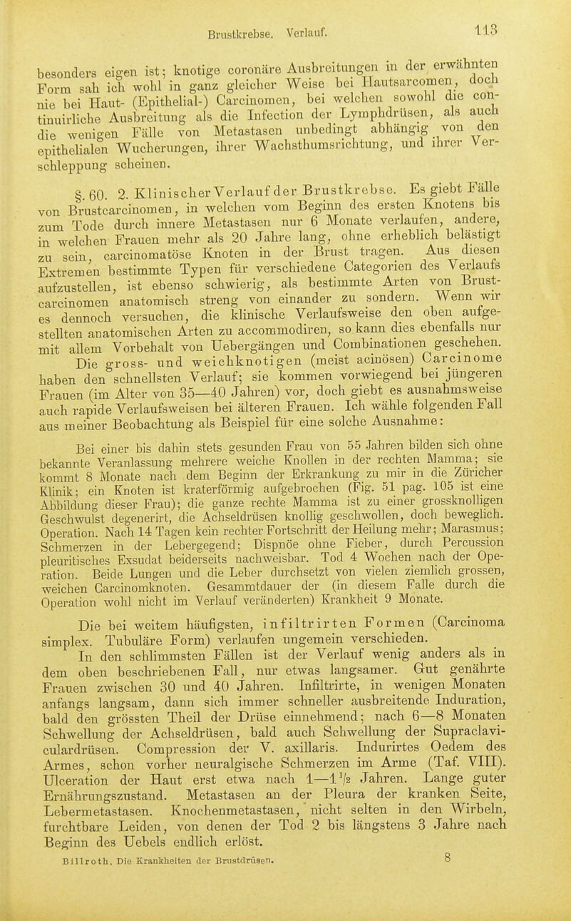 besonders eigen ist; knotige coronäre Ausbreitungen m der erwähnten Form sab ich wohl in ganz gleicher Weise bei Hautsar com en, doch nie bei Haut- (Epithelial-) Carcinomen, bei welchen sowohl die con- tinuirhche Ausbreitung als die Infection der Lymphdrüsen, als auch die wenigen Fälle von Metastasen unbedingt abhängig von den epithehalen Wucherungen, ihrer Wachsthumsrichtung, und ihrer Ver- schleppung scheinen. § 60 2 Klinischer Verlauf der Brustkrebse. Es giebt Fälle von Brustcai^cinomen, in welchen vom Beginn des ersten Knotens bis zum Tode durch innere Metastasen nur 6 Monate verlaufen, andere, in welchen Frauen mehr als 20 Jahre lang, ohne erheblich belästigt zu sein carcinomatöse Knoten in der Brust tragen. Aus diesen Extremen bestimmte Typen für verschiedene Categorien des Verlaufs aufzustellen, ist ebenso schwierig, als bestimmte Arten von Brust- carcinomen anatomisch streng von einander zu sondern. Wenn wir es dennoch versuchen, die klinische Verlaufsweise den oben autge- stellten anatomischen Arten zu accommodiren, so kann dies ebenfalls nur mit allem Vorbehalt von Uebergängen und Combinationen geschehen. Die gross- und weichknotigen (meist acinösen) Caremome haben den schnellsten Verlauf; sie kommen vorwiegend bei jüngeren Frauen (im Alter von 35—40 Jahren) vor, doch giebt es ausnahmsweise auch rapide Verlaufsweisen bei älteren Frauen. Ich wähle folgenden Fall aus meiner Beobachtung als Beispiel für eine solche Ausnahme: Bei einer bis dahin stets gesunden Frau von 55 Jahren bilden sich ohne bekannte Veranlassung mehrere weiche Knollen in der rechten Mamma; sie kommt 8 Monate nach dem Beginn der Erkrankung zu mir in die Züricher Klinik; ein Knoten ist kraterförmig aufgebrochen (Fig. 51 pag. 105 ist eine Abbildung dieser Frau); die ganze rechte Mamma ist zu einer grossknolligen Geschwulst degenerirt, die Achseldrüsen knolhg geschwollen, doch beweglich. Operation. Nach 14 Tagen kein rechter Fortschritt der Heilung mehr; Marasmus; Schmerzen in der Lebergegend; Dispnöe ohne Fieber, durch Percussion pleuritisches Exsudat beiderseits nachweisbar. Tod 4 Wochen nach der Ope- ration. Beide Lungen und die Leber durchsetzt von vielen ziemlich grossen, weichen Carcinomknoten. Gesammtdauer der (in diesem Falle durch die Operation wohl nicht im Verlauf veränderten) Krankheit 9 Monate. Die bei weitem häufigsten, infiltrirten Formen (Carcinoma Simplex. Tubuläre Form) verlaufen ungemein verschieden. In den schlimmsten Fällen ist der Verlauf wenig anders als in dem oben beschriebenen Fall, nur etwas langsamer. Gut genährte Frauen zwischen 30 und 40 Jahren. Infiltrirte, in wenigen Monaten anfangs langsam, dann sich immer schneller ausbreitende Induration, bald den grössten Theil der Drüse einnehmend; nach 6—8 Monaten Schwellung der Achseldrüsen, bald auch Schwellung der Supraclavi- culardrüsen. Compression der V. axillaris. Indurirtes Oedem des Armes, schon vorher neuralgische Schmerzen im Arme (Taf. VIII). ülceration der Haut erst etwa nach 1—1^2 Jahren. Lange guter Ernährungszustand. Metastasen an der Pleura der kranken Seite, Lebermetastasen. Knochenmetastasen, 'nicht selten in den Wirbeln, furchtbare Leiden, von denen der Tod 2 bis längstens 3 Jahre nach Beginn des Uebels endlich erlöst. Billroth. Die Krankheiten der Brnstclrüsen.