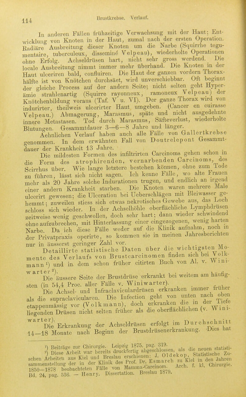 In iiuderen Fällen frühzeitige Verwachsung mit der Haut; Ent- wicklung von Knoten in der Haut, zumal nach der ersten Operation. Radiäre Ausbreitung dieser Knoten um die Narbe (Squirrhe tegu- m'entaire, tuberculeux, dissemind Velpeau), wiederholte Operationen ohne Erfolg. Achseldrüsen hart, nicht sehr gross werdend. Die locale Ausbreitung nimmt immer mehr überhand. Die Knoten in der Haut ulceriren bald, confluiren. Die Haut der ganzen vordem Thorax- hälfte ist von Knötchen durchsäet, wird unverschiebbar. Oft beginnt der gleiche Process auf der andern Seite; nicht selten geht Hyper- ämie strahlenartig (Squirre rayonncux, ramoneux Velpeau) der Knötchenbildung voraus (Taf. V u. VI). Der ganze Thorax wird von indurirter, theilweis ulcerirter Haut umgeben. (Cancer en cuirasse Velpeau) Abmagerung, Marasmus, späte und nicht ausgedehnte innere Metastasen. Tod durch Marasmus, Säfteverlust, wiederholte Blutungen. Gesammtdauer 3—6—8 Jahre und länger Aehnlichen Verlauf haben auch alle Fälle von Gallertkrebse genommen. In dem erwähnten Fall von Doutrelepont Gesammt- dauer der Krankheit 13 Jahre. , i • Die mildesten Formen des infiltrirten Carcmoms gehen schon m die Form des atrophirenden, vernarbenden Carcmoms, des Scirrhus über. Wie lange letztere bestehen können, ohne zum iode zu führen, lässt sich nicht sagen. Ich kenne Fälle, wo alte Frauen mehr als 20 Jahre solche Indurationen trugen, und endlich an irgend einer andern Krankheit starben. Die Knoten waren mehrere Maie ulcerirt gewesen; die Ulceration bei Ueberschlägen mit Bleiwasser ge- hemmt: zuweilen stiess sich etwas nekrotisches Gewebe aus, das Loch schloss sich wieder. In der Achselhöhle oberflächliche Lymphdrusen zeitweise wenig geschwollen, doch sehr hart; dann wieder schwindend ohne aufzubrechen, mit Hinterlassung einer eingezogenen, wenig harten Narbe Da ich diese Fälle weder auf die Klinik aufnahm noch in der Privatpraxis operirte, so kommen sie in meinen Jahresberichten nur in äusserst geringer Zahl vor. M„ Detaillirte statistische Daten über die wichtigsten Mo- mente des Verlaufs von Brustcarcinomen finden sich bei Voik- manni) ..^a ia dem schon fi'üher citirten Buch von AL v. Wim- t e r ^^^ Die äussere Seite der Brustdrüse erkrankt bei weitem am häufig- sten fin 54,4 Proc. aller Fälle v. Winiwarter). Die Achsel- und Infraclaviculardrüsen erkranken immer früher als die supraclavicularen. Die Infection geht von unten nach oben etappenmässig vor (Volkmann), doch f kranken die in dei lie^^ liegenden Drüsen nicht selten früher als die oberflächlichen (v. Wini- ^Die Erkrankung der Achseldrüsen erfolgt im Durchschnitt 14-18 Monate nach Beginn der Brustdrüsenerkrankung. Dies hat 18^-1878 beobachteten Fälle von Mamma-Carcmom. Arch. f. kl. Ch.ru.g.e. Bd. 24, pag. .536. - Henry, Dissertation. Breslau Ib.».