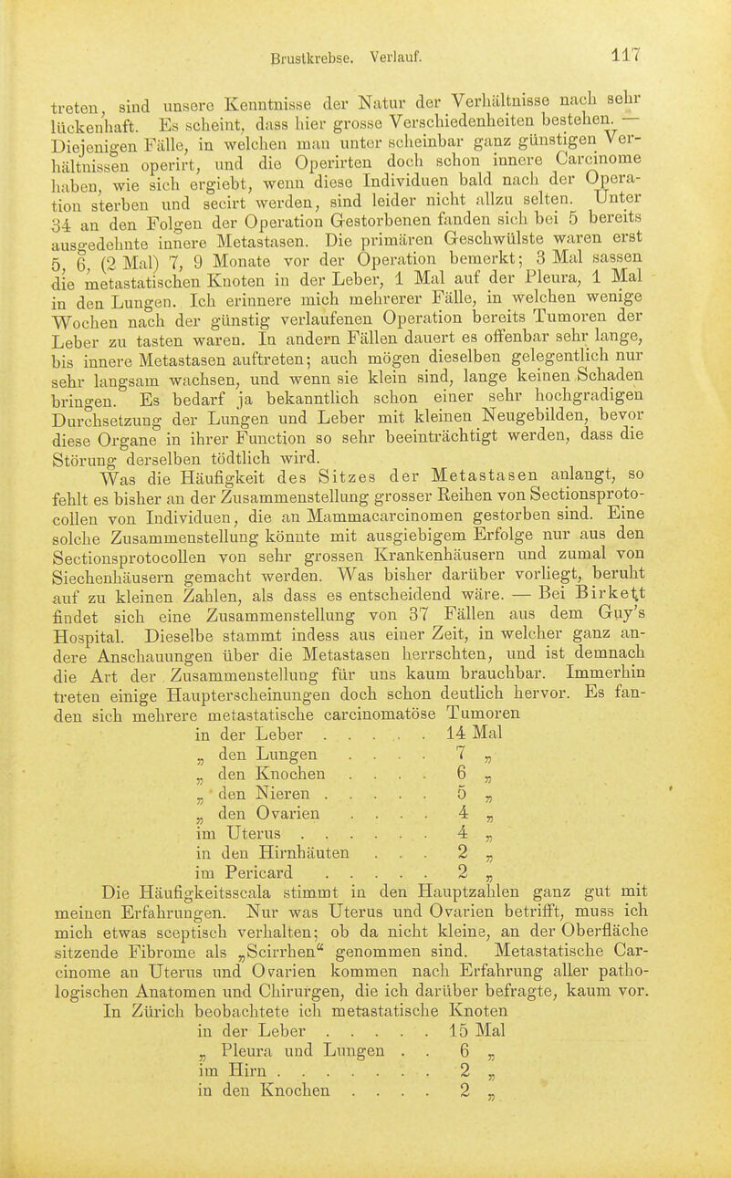 treten sind unsere Kenntnisse der Natur der Verhältnisse Ucach sehr lückenhcaft. Es scheint, dass hier grosse Verschiedenheiten bestehen. — Diejenigen Fälle, in welchen man unter scheinbar ganz günstigen Ver- hältnissen operirt, und die Operirten doch schon innere Carcinome haben, wie sich ergiebt, wenn diese Individuen bald nach der Opera- tion sterben und secirt werden, sind leider nicht allzu selten. Unter 34 an den Folgen der Operation Gestorbenen fenden sich bei 5 bereits auso-edehnte innere Metastasen. Die primären G-eschwülste waren erst 5 6 (2 Mal) 7, 9 Monate vor der Operation bemerkt; 3 Mal sassen die metastatischen Knoten in der Leber, 1 Mal auf der Pleura, 1 Mal in den Lungen. Ich erinnere mich mehrerer Fälle, in welchen wenige Wochen nach der günstig verlaufenen Operation bereits Tumoren der Leber zu tasten waren. In andern Fällen dauert es offenbar sehr lange, bis innere Metastasen auftreten; auch mögen dieselben gelegentlich nur sehr langsam wachsen, und wenn sie klein sind, lange keinen Schaden bringen. Es bedarf ja bekanntUch schon einer sehr hochgradigen Durchsetzung der Lungen und Leber mit kleinen Neugebilden, bevor diese Organe in ihrer Function so sehr beeinträchtigt werden, dass die Störung derselben tödtlich wird. Was die Häufigkeit des Sitzes der Metastasen anlangt, so fehlt es bisher an der Zusammenstellung grosser Reihen von Sectionsproto- collen von Individuen, die an Mammacarcinomen gestorben sind. Eine solche Zusammenstellung könnte mit ausgiebigem Erfolge nur aus den Sectionsprotocollen von sehr grossen Krankenhäusern und zumal von Siechenhäusern gemacht werden. Was bisher darüber vorUegt, beruht auf zu kleinen Zahlen, als dass es entscheidend wäre. — Bei Birkeltt findet sich eine Zusammenstellung von 37 Fällen aus dem Guy's Hospital. Dieselbe stammt indess aus einer Zeit, in welcher ganz an- dere Anschauungen über die Metastasen herrschten, und ist demnach die Art der Zusammenstellung für uns kaum brauchbar. Immerhin treten einige Haupterscheinungen doch schon deutHch hervor. Es fan- den sich mehrere metastatische carcinomatöse Tumoren in der Leber 14 Mal „ den Lungen .... 7 „ „ den Knochen .... 6 „ „ den Nieren 5 „ „ den Ovarien .... 4 „ im Uterus in den Hirnhäuten ... 2 „ im Pericard 2 „ Die Häufigkeitsscala stimmt in den Hauptzahlen ganz gut mit meinen Erfahrungen. Nur was Uterus und Ovarien betrifft, muss ich mich etwas sceptisch verhalten; ob da nicht kleine, an der Oberfläche sitzende Fibrome als „Scirrhen genommen sind. Metastatische Car- cinome an Uterus und Ovarien kommen nach Erfahrung aller patho- logischen Anatomen und Chirurgen, die ich darüber befragte, kaum vor. In Zürich beobachtete ich metastatische Knoten in der Leber 15 Mal „ Pleura und Lungen . . 6 „ im Hirn 2 „ in den Knochen .... 2 „