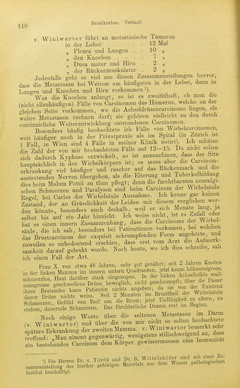 118 10 7 2 2 V Winiwarter führt an metastatische Tumoren in der Leber 12 Mal „ Pleura und Lungen . „ den Knochen . „ Dura mater und Hirn „ der Rückenmuskulatur . ^ „ Jedenfalls geht so viel aus diesen Zusammenstellungen hervor, dass die Metastasen bei Weitem am häufigsten in der Leber, dann m Lungen'und Knochen und Hirn vorkommen^). Was die Knochen anlangt, so ist es zweifelhaft, ob man die (nicht allzuhäufigen) Fälle von Carcinomen des Humerus, welche an der o-leichen Seite vorkommen, wo die Achseldrüsencarcmome liegen, als wahre Metastasen rechnen darf; sie gehören vielleicht zu den durch continuirUche Weiterentwicklung entstandenen Carcinomen Besonders häufig beobachtete ich Fälle von Wirbelcarcinomen weit häufiger noch in der Privatpraxis als im Spital (m Zürich ist 1 Fall in Wien sind 4 Fälle in meiner Klmik notirt> Ich schätze die Zaiil der von mir beobachteten Fälle auf 12-15. Da nicht selten sich dadurch Kyphose entwickelt, so ist anzunehmen, dass der Sitz hauptsächhch in den Wirbelkörpern ist; es muss aber die Carcmom- erkrankung viel häufiger und rascher auf das Rückenmark und die austretenden Nerven übergehen, als die Eiterung und Tuberkelbildung dies beim Malum Pottii zu thun pflegt; denn die furchtbarsten neuralgi- schen Schmerzen und Paralysen sind beim Carcinom der Wirbelsaule Reeel bei Caries der Wirbelsäule Ausnahme. Ich kenne gar kernen Zustaid, der an GrässHchkeit der Leiden mit diesem verg ichen wer- den könnte, besonders auch deshalb weil .f j^f'^^^ selbst bis auf ein Jahr hinzieht. Ich weiss nicht, ist es Zuf^ odei hat es einen innern Zusammenhang, dass die Carcmome dei Wnbel- säule, die ich sah, besonders bei Patientinnen voi'kamen, bei welchen das Brustcarcinom' der exquisit schrumpfenden Form angeH^/^e n^d zuweüen so unbedeutend erschien, dass erst vom Arzt die Aulmerk samkeit darauf gelenkt wurde. Noch heute, wo ich dies schreibe, sah ich einen Fall der Art. Frau X von etwa 48 Jahren, sehr gut genährt; seit 2 Jahren Knoten in der linken Mamma im innern untern Quadranten, jetzt kaum huhnereigross chmerzlos! Haut darüber stark eingezogen. In der i^^^^^ ^^fj^^^.^^^D^^^^^^ nussgrosse geschwollene Drüse, beweglich, nicht g^^f^^P^t'nn Lis?enz iJlei ^SltclS^ t ttnÄ'^LuL;i/wÄ thmerzeT G mhl von Reif um die Brust; jetzt Unfähigkeit zu sitzen, zu lehZ dauernrSchmerze^ Das fürchterliche Drama erst mi Beginn. Noch einige Worte über die seltenen Metastasen im Darm ( wT^fw^ rt er^ und über die von mir nicht so selten beobachtete lätl^e E Ckung der zwe tenMamma, v. Winiwarter bemerkt sehr ?eS Zn n?^^^ gegenwärtig, wenigstens stillschweigend an, dass eif reihies Carcin'om' dem Körper gewissermassen eine Immunität Institut beschäftigt.