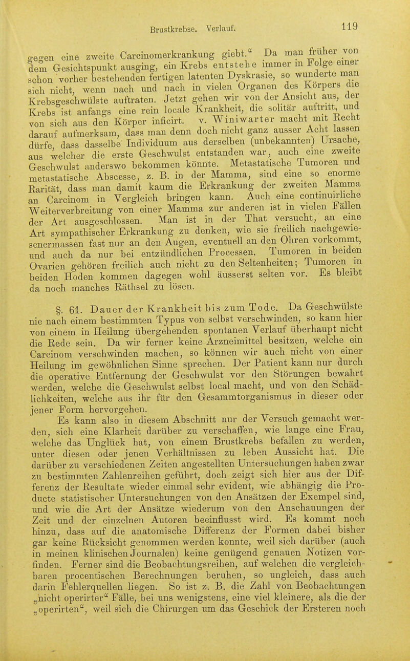 ffegen eine zweite Carcinomerkrankung giebt.« Da man früher von dem Gesichtspunkt ausging, ein Krebs entstebe immer m Folge emei schon vorher bestehenden fertigen latenten Dyskrasie, so wunderte man sich nicht, wenn nach und nach in vielen Organen des Korpers die Krebsgeschwülste auftraten. Jetzt gehen wir von der Ansicht aus, der Krebs ist anfangs eine rein locale Krankheit, die sohtär auftritt und von sich aus den Körper inficirt. v. Winiwarter macht mit Recht darauf aufmerksam, dass man denn doch nicht ganz ausser Acht lassen dürfe dass dasselbe Individuum aus derselben (unbekannten) Ursache, aus welcher die erste Geschwulst entstanden war, auch eine zweite Geschwulst anderswo bekommen könnte. Metastatische Tumoren und metastatische Abscesse, z. B. in der Mamma, sind eine so enorme Rarität, dass man damit kaum die Erkrankung der zweiten Mamma an Carcinom in Vergleich bringen kann. Auch eine contmuirliche Weiterverbreitung von einer Mamma zur anderen ist m vielen allen der Art ausgeschlossen. Man ist in der That versucht, an eine Art sympathischer Erkrankung zu denken, wie sie freilich nachgewie- senermassen fast nur an den Augen, eventuell an den Ohren vorkommt, und auch da nur bei entzündlichen Processen. Tumoren m beiden Ovarien gehören freilich auch nicht zu den Seltenheiten; Tumoren m beiden Hoden kommen dagegen wohl äusserst selten vor. Es bleibt da noch manches Räthsel zu lösen. §.61. Dauer der Krankheit bis zum Tode. Da Geschwülste nie nach einem bestimmten Typus von selbst verschwinden, so kann hier von einem in Heilung übergehenden spontanen Verlauf überhaupt nicht die Rede sein. Da wir ferner keine Arzneimittel besitzen, welche ein Carcinom verschwinden machen, so können wir auch nicht von einer Heilung im gewöhnlichen Sinne sprechen. Der Patient kann nur durch die operative Entfernung der Geschwulst vor den Störungen bewahrt werden, welche die Geschwulst selbst local macht, und von den Schäd- lichkeiten, welche aus ihr für den Gesammtorganismus in dieser oder jener Form hervorgehen. Es kann also in diesem Abschnitt nur der Versuch gemacht wer- den, sich eine Klarheit darüber zu verschaffen, wie lange eine Frau, welche das Unglück hat, von einem Brustkrebs befallen zu werden, unter diesen oder jenen Verhältnissen zu leben Aussicht hat. Die darüber zu verschiedenen Zeiten angestellten Untersuchungen haben zwar zu bestimmten Zahlenreihen geführt, doch zeigt sich hier aus der Dif- ferenz der Resultate wieder einmal sehr evident, wie abhängig die Pro- ducte statistischer Untersuchungen von den Ansätzen der Exempel sind, und wie die Art der Ansätze wiederum von den Anschauungen der Zeit und der einzelnen Autoren beeinflusst wird. Es kommt noch hinzu, dass auf die anatomische Differenz der Formen dabei bisher gar keine Rücksicht genommen werden konnte, weil sich darüber (auch in meinen khnischen Journalen) keine genügend genauen Notizen vor- finden. Ferner sind die Beobachtungsreihen, auf welchen die vergleich- baren procentischen Berechnungen beruhen, so ungleich, dass auch darin Fehlerquellen liegen. So ist z. B. die Zahl von Beobachtungen „nicht operirter Fälle, bei uns wenigstens, eine viel kleinere, als die der „operirten, weil sich die Chirurgen um das Geschick der Ersteren noch