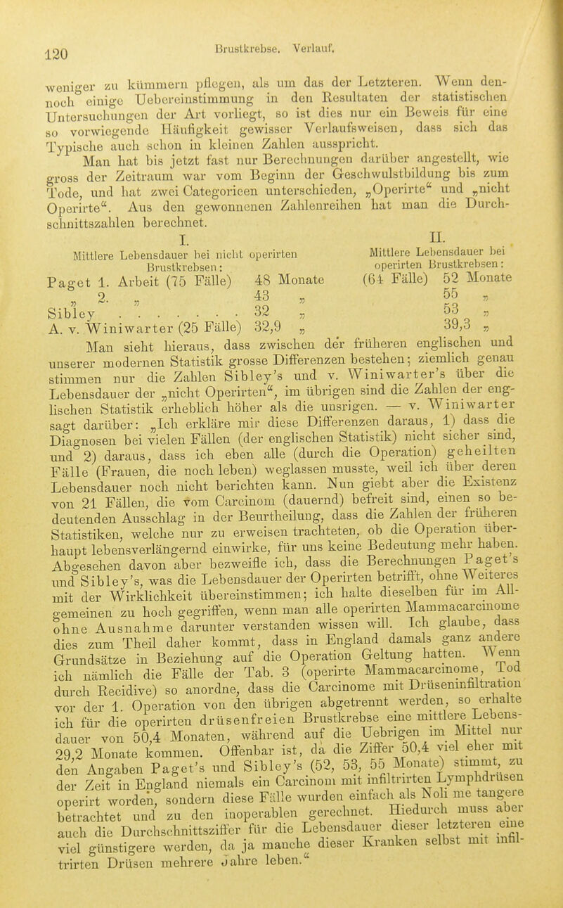 \veni-er zu kümmern pflegen, als um das der Letzteren. Wenn den- noch*' einige Uebercinstimmung in den Resultaten der statistischen Untersuchungen der Art vorUegt, so ist dies nur ein Beweis für eine 80 vorwiegende Häufigkeit gewisser Verlaufsweisen, dass sich das Typische auch schon in kleinen Zahlen ausspricht. Man hat bis jetzt fast nur Berechnungen darüber angestellt, wie gross der Zeitraum war vom Beginn der Geschwulstbildung bis zum Tode, und hat zwei Categorieen unterschieden, „Operirte und „nicht Operirte. Aus den gewonnenen Zahlenreihen hat man die Durch- schnittszahlen berechnet. L n. Mittlere Lebensdauer bei nicht operirten Mittlere Lebensdauer bei Brustkrebsen • operirten Brustkrebsen: Paget 1. Arbeit (75 Fälle) 48 Monate (64 Fälle) 52 Monate 2. 43 „ 55 „ Sibley. 32 „ 53 „ A. V. Winiwarter (25 Fälle) 32,9 „ _ 39,3 „ Man sieht hieraus, dass zwischen der früheren englischen und unserer modernen Statistik grosse Differenzen bestehen; ziemlich genau stimmen nur die Zahlen Sibley's und v. Winiwarter's über die Lebensdauer der „nicht Operirten, im übrigen sind die Zahlen der eng- lischen Statistik erheblich höher als die unsrigen. — v. Winiwarter sagt darüber: „Ich erkläre mir diese Differenzen daraus, 1) dass die Diagnosen bei vielen Fällen (der englischen Statistik) nicht sicher sind, und 2) daraus, dass ich eben alle (durch die Operation) geheilten Fälle (Frauen, die noch leben) weglassen musste, weil ich über deren Lebensdauer noch nicht berichten kann. Nun giebt aber die Existenz von 21 Fällen, die vom Carcinom (dauernd) befreit sind, einen so be- deutenden Ausschlag in der Beurtheilung, dass die Zahlen der früheren Statistiken, welche nur zu erweisen trachteten, ob die Operation über- haupt lebensverlängernd einwirke, für uns keine Bedeutung mehr haben. Abgesehen davon aber bezweifle ich, dass die Berechnungen i aget s und Sibley's, was die Lebensdauer der Operirten betrifft, ohne Weiteres mit der Wirklichkeit übereinstimmen; ich halte dieselben für im AU- gemeinen zu hoch gegriffen, wenn man alle operirten Mammacarcmome ohne Ausnahme darunter verstanden wissen will. Ich glaube, dass dies zum Theil daher kommt, dass in England damals ganz andere Grundsätze in Beziehung auf die Operation Geltung hatten. VV enn ich nämlich die Fälle der Tab. 3 (operirte Mammacarcmome iod durch Recidive) so anordne, dass die Carcinome mit Drüsenrnfiltration vor der 1. Operation von den übrigen abgetrennt werden, so erhalte ich für die operirten drüsenfreien Brustkrebse eine mittlere Lebens- dauer von 50,4 Monaten, während auf die Uebrigen im Mittel nur 29,2 Monate kommen. Offenbar ist, da die Ziffer o0,4 viel ehei mit den Angaben Paget's und Sibley's (52, 53, 55 Monate) stimmt zu der Zeit in England niemals ein Carcinom mit mfiltnrten Lymphdrusen operirt wordenf sondern diese Fälle wurden einfoch als No i me tangere betrachtet und zu den inoperablen gerechnet, ^ledurch muss aber auch die Durchschnittsziffer für die Lebensdauer dieser etzteien eine viel günstigere werden, da ja manche dieser Kranken selbst mit mfal- trirten Drüsen mehrere Jahre leben.