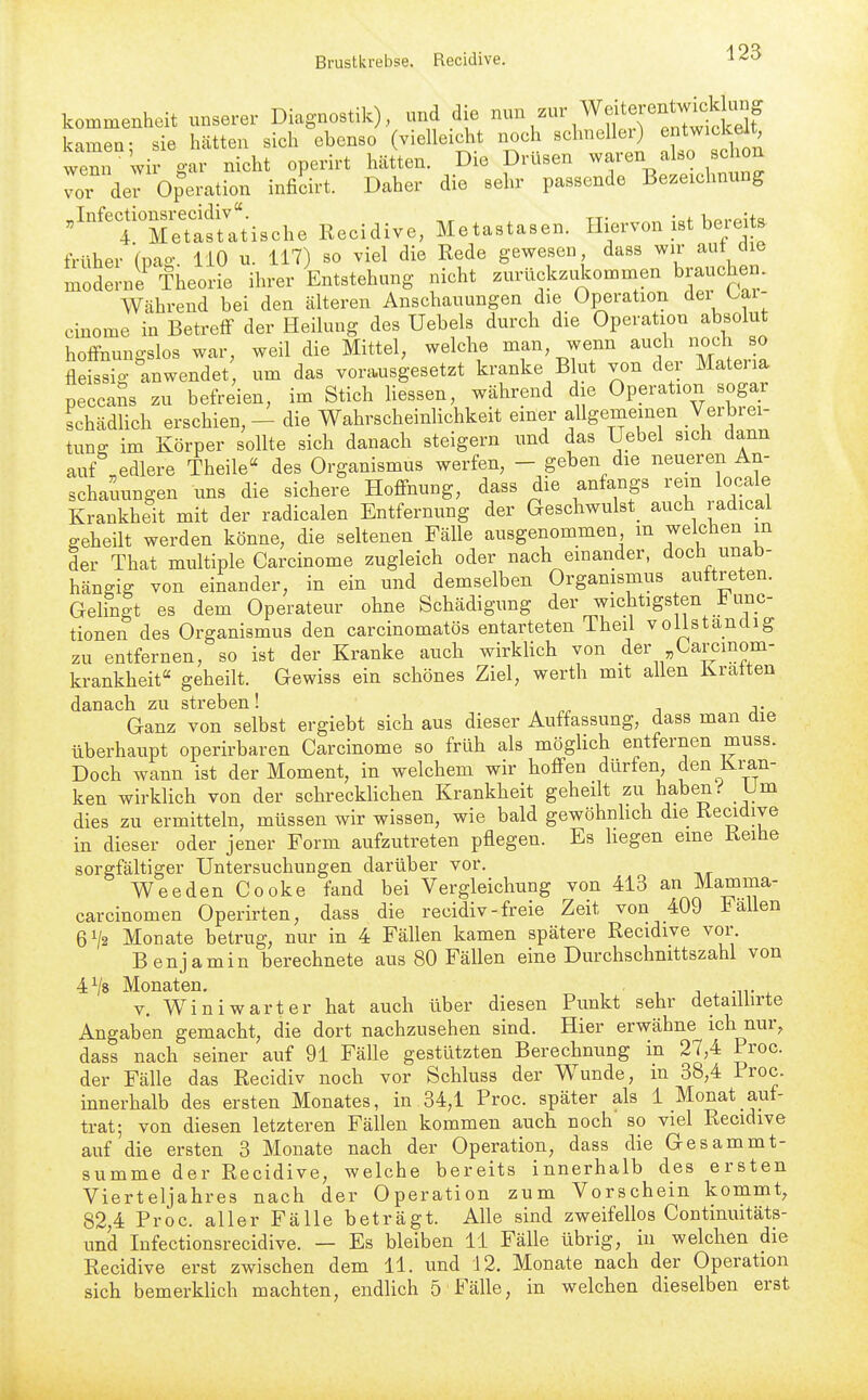 kommenheit unserer Diagnostik), und d e ^^^^^^^^ :r^;j;tS kamen: sie h<ätten sich ebenso (vielleicht noch schneller) entwickelt wenn wir gar nicht operirt hätten. Die Drüsen waren also schon vor der Operation inficirt. Daher die sehr passende Bezeichnung '^'tXtsUtische Recidive, Metastasen. Hiervon ist b^-eits früher (pao- 110 u. 117) so viel die Rede gewesen, dass wir aut die liodel-nrTheotie ihrer Entstehung nicht zurückzdcommen brauchen. Wcährend bei den älteren Anschauungen die Operation der bai- cinome in Betreff der Heilung des Uebels durch die Operation absolut hoifnungslos war, weil die Mittel, welche man, wenn auch noch so Mssig anwendet um das vora.usgesetzt kranke B ut von der Matena peccaSs zu befreien, im Stich Hessen, während die Operation sogar schädlich erschien, - die WahrscheinHchkeit einer allgemeinen Verbrei- tung im Körper sollte sich danach steigern und das Uebel sich dann auf ^edlere Theile« des Organismus werfen, - geben die neueren An- schauungen uns die sichere Hoffnung, dass die anfangs rem locale Krankheit mit der radicalen Entfernung der Geschwulst^ auch radical geheilt werden könne, die seltenen Fälle ausgenommen m welchen in der That multiple Carcinome zugleich oder nach einander, doch unab- hängig von einander, in ein und demselben Organismus auftreten. Gelfngt es dem Operateur ohne Schädigung der wichtigsten Func- tionen des Organismus den carcinomatös entarteten Theil vollständig zu entfernen, so ist der Kranke auch wirklich von der Carcinom- krankheit geheilt. Gewiss ein schönes Ziel, werth mit allen ivratten danach zu streben! ,. Ganz von selbst ergiebt sich aus dieser Auffassung, dass man die überhaupt operirbaren Carcinome so früh als möglich entfernen muss. Doch wann ist der Moment, in welchem wir hoffen dürfen den Kran- ken wirklich von der schrecklichen Krankheit geheilt zu haben.'' Um dies zu ermitteln, müssen wir wissen, wie bald gewöhnlich die Recidive in dieser oder jener Form aufzutreten pflegen. Es liegen eine Reihe sorgfältiger Untersuchungen darüber vor. Weeden Cooke fand bei Vergleichung von 413 an Mamma- carcinomen Operirten, dass die recidiv-freie Zeit von 409 Fallen 61/2 Monate betrug, nur in 4 Fällen kamen spätere Recidive vor. Benjamin berechnete aus 80 Fällen eine Durchschnittszahl von 4^8 Monaten. V. Winiwarter hat auch über diesen Punkt sehr detaillirte Angaben gemacht, die dort nachzusehen sind. Hier erwähne ich nur, dass nach seiner auf 91 Fälle gestützten Berechnung in 27,4 Proc. der Fälle das Recidiv noch vor Schluss der Wunde, m 38,4 Iroc. innerhalb des ersten Monates, in 34,1 Proc. später als 1 Monat auf- trat; von diesen letzteren Fällen kommen auch noch so viel Recidive auf die ersten 3 Monate nach der Operation, dass die Gesammt- summe der Recidive, welche bereits innerhalb des ersten Vierteljahres nach der Operation zum Vorschein kommt, 82,4 Proc. aller Fälle beträgt. Alle sind zweifellos Continuitäts- und Infectionsrecidive. — Es bleiben 11 Fälle übrig, in welchen die Recidive erst zwischen dem 11. und 12. Monate nach der Operation