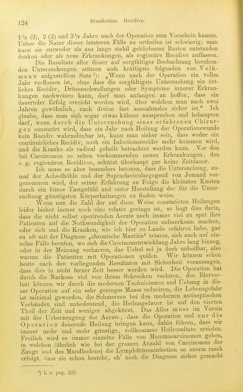 1^2 (2); 2 (2) und SVa Jahre nach der Operation zum Vorschein kamen, Ueber die Natur dieser letzteren Fälle zu urtheilen ist schwierig; man kann sie entweder als aus lange stabil gebliebenen Resten entstanden denken oder als neue Erkrankungen, als regionäre Recidive aui'fassen. Die Resultate aller dieser auf sorgfältiger Beobachtung beruhen- den Untersuchungen stützen aufs kräftigste folgenden von Volk- mann aufgestellten Satz i): „Wenn nach der Operation ein volles Jahr verflossen ist, ohne dass die sorgfältigste Untersuchung ein ört- liches Recidiv, Drüsenschwellungen oder Symptome innerer Erkran- kungen nachweisen kann, darf man anfangen zu hoffen, dass ein dauernder Erfolg erreicht werden wird, über welchen man nach zwei Jahren gewöhnlich, nach dreien fast ausnahmslos sicher ist. Ich glaube, dass man sich sogar etwas kühner aussprechen und behaupten darf, wenn durch die Untersuchung eines erfahrenen Chirur- gen constatirt wird, dass ein Jahr nach Heilung der Operationswunde kein Recidiv wahrnehmbar ist, kann man sicher sein, dass weder ein continuirliches Recidiv, noch ein Infectionsrecidiv mehr kommen wird, und die Kranke als radical geheilt betrachtet werden kann. Vor den bei Carcinomen so selten vorkommenden neuen Erkrankungen, den s. g. regionären Recidiven, schützt überhaupt gar keine Zeitdauer. Ich muss es aber besonders betonen, dass die Untersuchung, zu- mal der Achselhöhle und der Supraclaviculargegend von Jemand vor- genommen wird, der seiner Erfahrung zu Folge die kleinsten Knoten durch ein feines Tastgefühl und unter Herstellung der für die Unter- suchung günstigsten Körperhaltungen zu finden weiss. Wenn nun die Zahl der auf diese Weise constatirten Heilungen leider bisher immer noch eine relativ geringe ist, so liegt dies darm, dass die nicht selbst operirenden Aerzte noch immer viel zu spät ihre Patienten auf die Nothwendigkeit der Operation aufmerksam machen, oder sich und die Kranken, wie ich hier zu Lande erfakren habe, gar zu oft mit der Diagnose „chronische Mastitis trösten, sich auch auf ein- zelne Fälle berufen, wo sich die Carcinomentwicklung Jahre lang hinzog, oder in der Meinung verharren, das Uebel sei ja doch unheilbar, also warum die Patienten mit Operationen quälen. Wir können schon heute nach den vorliegenden Resultaten mit Sicherheit voraussagen, dass dies in nicht ferner Zeit besser werden wird. Die Operation hat durch die Narkose viel von ihrem Schrecken verloren, den Blutver- lust können wir durch die modernen Technicismen und Uebung in die- ser Operation auf ein sehr geringes Maass reduciren, die Lebensgefahr ist minimal geworden, die Schmerzen bei den modernen antiseptischen Verbänden sind unbedeutend, die Heilungsdauer ist auf den vierten Theil der Zeit und weniger abgekürzt. Das Alles muss im Verein mit der Ueberzeugung der Aerzte, dass die Operation und nur die Operation dauernde Heilung bringen kann, dahin führen, dass wir immer mehr und mehr günstige, vollkommue Heilresultate erzielen. Freilich wird es immer einzelne Fälle von Mammacarcmomeu geben, in welchen (ähnlich wie bei der grossen Anzahl von Carcinomen der Zunge und des Mundbodens) die Lymphdrüseninfection so enorm rasch erfolgt, dass sie schon besteht, eh' noch die Diagnose sicher gemacht ^) 1. c. pag. 325.