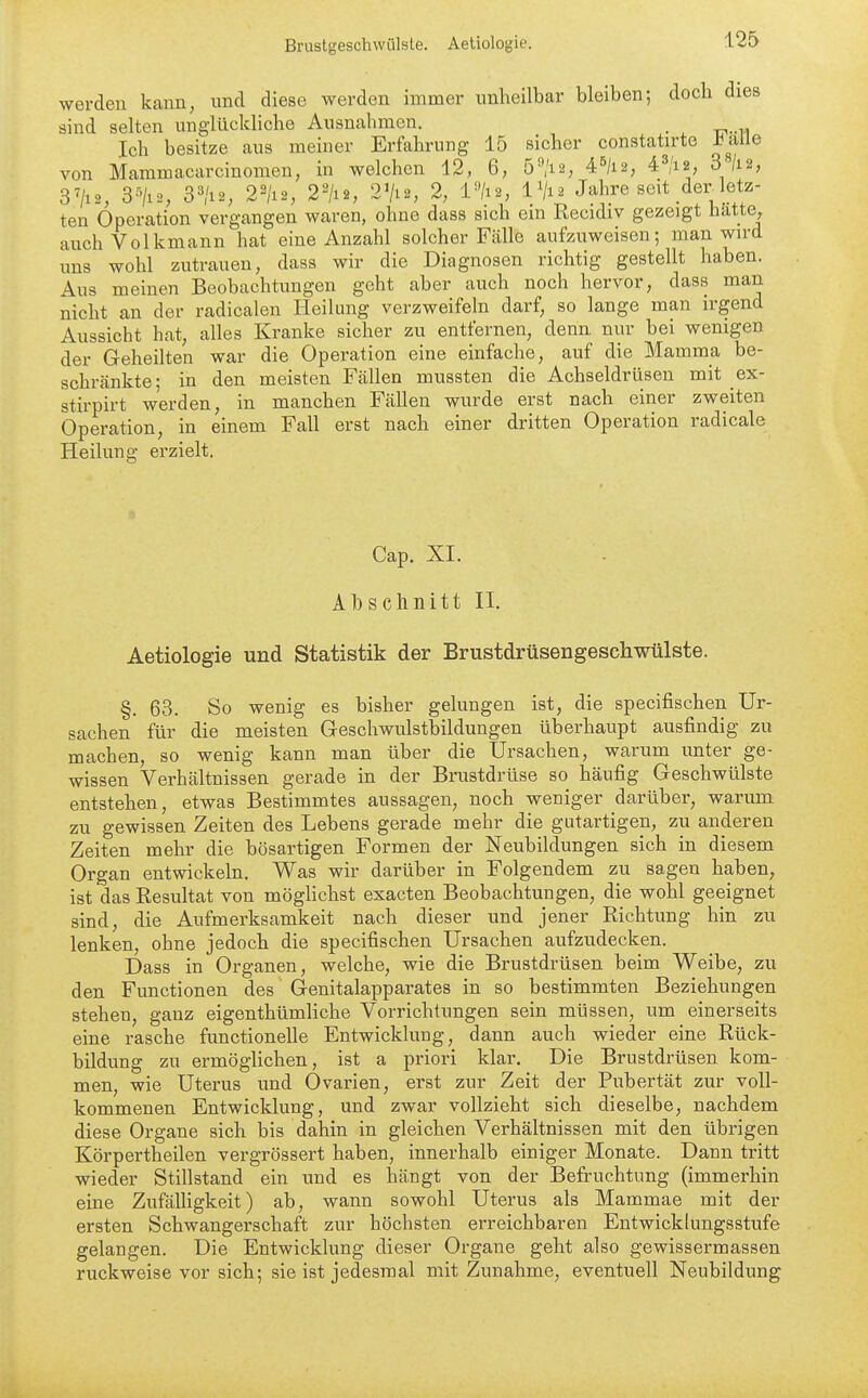 werden kann, und diese werden immer unheilbar bleiben; doch dies sind selten unglückliche Ausnahmen. . Ich besitze aus meiner Erfahrung 15 sicher constatirte l^alle von Mammacarcinomen, in welchen 12, 6, 5^/i2, 4^/12, 43/i2, 3 /12, 3^/12, 3-7i2, 3^'i2, 22/12, 2^/12, 2Vi2, 2, l»/i2, IV12 Jahre seit der^letz- ten Operation vergangen waren, ohne dass sich ein Recidiv gezeigt hatte, auch Volkmann hat eine Anzahl solcher Fälle aufzuweisen; man wird uns wohl zutrauen, dass wir die Diagnosen richtig gestellt haben. Aus meinen Beobachtungen geht aber auch noch hervor, dass man nicht an der radicalen Heilung verzweifeln darf, so lange man irgend Aussicht hat, alles Kranke sicher zu entfernen, denn nur bei wenigen der Geheilten war die Operation eine einfache, auf die Mamma be- schränkte; in den meisten Fällen mussten die Achseldrüsen mit _ex- stirpirt werden, in manchen Fällen wurde erst nach einer zweiten Operation, in einem Fall erst nach einer dritten Operation radicale Heilung erzielt. Gap. XI. Abschnitt II. Aetiologie und Statistik der Brustdrüsengeschwülste. §. 63. So wenig es bisher gelungen ist, die specifischen Ur- sachen für die meisten Geschwulstbildungen überhaupt ausfindig zu machen, so wenig kann man über die Ürsachen, warum unter ge- wissen Verhältnissen gerade in der Brustdrüse so häufig Geschwülste entstehen, etwas Bestimmtes aussagen, noch weniger darüber, warum zu gewissen Zeiten des Lebens gerade mehr die gutartigen, zu anderen Zeiten mehr die bösartigen Formen der Neubildungen sich in diesem Organ entwickeln. Was wir darüber in Folgendem zu sagen haben, ist das Resultat von möglichst exacten Beobachtungen, die wohl geeignet sind, die Aufmerksamkeit nach dieser und jener Richtung hin zu lenken, ohne jedoch die specifischen Ursachen aufzudecken. Dass in Organen, welche, wie die Brustdrüsen beim Weibe, zu den Functionen des Genitalapparates in so bestimmten Beziehungen stehen, ganz eigenthümliche Vorrichtungen sein müssen, um einerseits eine rasche functionelle Entwicklung, dann auch wieder eine Rück- bildung zu ermöglichen, ist a priori klar. Die Brustdrüsen kom- men, wie Uterus und Ovarien, erst zur Zeit der Pubertät zur voll- kommenen Entwicklung, und zwar vollzieht sich dieselbe, nachdem diese Organe sich bis dahin in gleichen Verhältnissen mit den übrigen Körpertheilen vergrössert haben, innerhalb einiger Monate. Dann tritt wieder Stillstand ein und es hängt von der Befruchtung (immerhin eine Zufälligkeit) ab, wann sowohl Uterus als Mammae mit der ersten Schwangerschaft zur höchsten erreichbaren Entwicklungsstufe gelangen. Die Entwicklung dieser Organe geht also gewissermassen ruckweise vor sich; sie ist jedesmal mit Zunahme, eventuell Neubildung