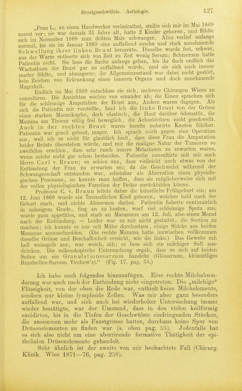 Frau L., can einen Handwerker verheirathet, stellte sich mir im Mai 1869 zuerst vor- sie war damals 31 Jahre alt, hatte 2 Kinder geboren, und fühlte sich im November 1868 zum dritten Male schwanger. Alles verlief aniangs normal bis sie im Januar 1869 eine auffallend rasche und stark zunehmende Schwellung ihrer linken Brust bemerkte. Dieselbe wurde fest, schwer, aus der Warze entleerte sich von Zeit zu Zeit wenig Serum; Schmerzen halte Patientin nicht. Sie Hess die Sache anfangs gehen, bis ihr doch endlich das Wachsthum der Brust gar zu auffallend wurde, und sie sich auch immer matter fühUe, und abmagerte; ihr Allgemeinzustand war dabei nicht gestört, kein Zeichen von Erkrankung eines inneren Organs und doch zunehmende Magerkeit. . . , , ^.i • tuT- Endlich im Mai 1869 entschloss sie sich, mehrere Chirurgen Wiens zu consultiren. Die Ansichten wichen von einander ab; die Einen sprachen sich für die schleunige Amputation der Brust aus, Andere waren dagegen. Als sich die Patientin mir vorstellte, fand ich die linke Brust von der Grösse eines starken Mannskopfes, derb elastisch, die Haut darüber ödematös, die Mamma am Thorax völlig frei beweglich, die Achseldrüsen nicht geschwellt. Auch in der rechten Brust waren bereits indurirte Knoten fühlbar. Patientin war gracil gebaut, mager. Ich sprach mich gegen eine Operation aus weil ich es nicht für glaubhch hielt, dass diese Frau die Amputation beider Brüste überstehen würde, und mir die maligne Natur der Tumoren so zweifeUos erschien, dass sehr rasch innere Metastasen zu erwarten waren, wenn solche nicht gar schon bestanden. Patientin consultirte mit mir auch Herrn Carl v. Braun; es schien uns, dass vielleicht noch etwas von der Entbindung der Frau zu erwarten sei; da die Geschwulst während _ der Schwangerschaft entstanden war, scheinbar als Aberration eines physiolo- gischen Processes, so konnte man hoffen, daös, sie möglicherweise sich mit der vollen physiologischen Function der Drüse zurückbilden könne. Professor C. v. Braun leitete daher die künstliche Frühgeburt ein; am 12. Juni 1869 wurde ein 7monatliches Kind geboren, welches bald nach der Geburt starb, und nichts Abnormes darbot. Patientin fieberte continuirlich in massigem Grade, fing an zu husten, warf viel schleimige Sputa aus, wurde ganz appetitlos, und starb an Marasmus am 12. Juli, also einen Monat nach der Entbindung. — Leider war es mir nicht gestattet, die Section zu machen; ich konnte es nur mit Mühe durchsetzen, einige Stücke aus beiden Mammae auszuschneiden. (Die rechte Mamma hatte inzwischen vollkommen dieselbe Grösse und Beschaffenheit erreicht, wie die linke.) Das Gewebe sah hell weissgelb aus, war weich, zäh; es liess sich ein milchiger Saft aus- drücken. Die mikroskopische Untersuchung ergab, dass es sich auf beiden Seiten um ein Granulationssarcom handelte (Ghosarcom, kleinzelhges Rundzellen-Sarcom Virchow's). (Fig. 17, pag. 55.) Ich habe noch folgendes hinzuzufügen. Eine rechte Milchabson- derung war auch nach der Entbindung nicht eingetreten. Die „milchige Flüssigkeit, von der oben die Rede war, enthielt keine Milchelemente, sondern nur kleine lymphoide Zellen. Was mir aber ganz besonders auffallend w^ar, und sich auch bei wiederholter Untersuchung immer wieder bestätigte, war der Umstand, dass in den vielen keilförmig excidirten, bis in die Tiefen der (jreschwülste eindringenden Stücken, die zusammen mehr als Faustgrösse hatten, durchaus keine Spur von Drüsenelementen zu finden war (s. oben pag. 55). Jedenfalls hat es sich also nicht um eine aberrirende formative Thätigkeit der epi- thelialen Drüsenelemente gehandelt. Sehr ähnlich ist der zweite von mir beobachtete Fall (Chirurg.