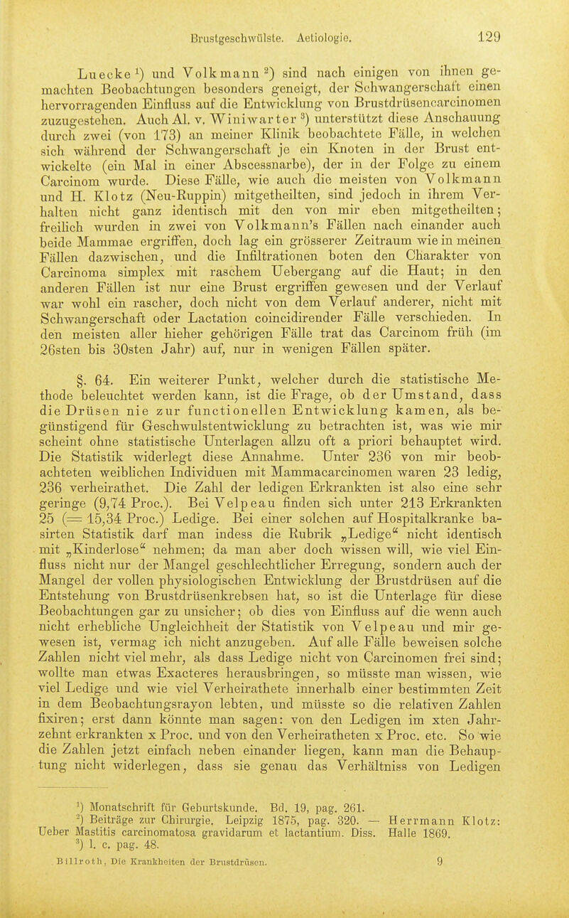 Luecke^) und Volkmann 2) sind nach einigen von ihnen ge- machten Beobachtungen besonders geneigt, der Schwangerschaft einen hervorragenden Einfluss auf die Entwickkmg von Brustdrüsoncarcinomen zuzugestehen. Auch AI. v. Wiuiwarter ^) unterstützt diese Anschauung durch zwei (von 173) an meiner Klinik beobachtete Fälle, in welchen sich während der Schwangerschaft je ein Knoten in der Brust ent- wickelte (ein Mal in einer Abscessnarbe), der in der Folge zu einem Carcinom wurde. Diese Fälle, wie auch die meisten von Volkmann und H. Klotz (Neu-Ruppin) mitgetheilten, sind jedoch in ihrem Ver- halten nicht ganz identisch mit den von mir eben mitgetheilten; freihch wurden in zwei von Volkmann's Fällen nach einander auch beide Mammae ergriffen, doch lag ein grösserer Zeitraum wie in meinen Fällen dazwischen, und die Infiltrationen boten den Charakter von Carcinoma simplex mit raschem Uebergang auf die Haut; in den anderen Fällen ist nur eine Brust ergriffen gewesen und der Verlauf war wohl ein rascher, doch nicht von dem Verlauf anderer, nicht mit Schwangerschaft oder Lactation coincidirender Fälle verschieden. In den meisten aller hieher gehörigen Fälle trat das Carcinom früh (im 26sten bis 30sten Jahr) auf, nur in wenigen Fällen später. §. 64. Ein weiterer Punkt, welcher durch die statistische Me- thode beleuchtet werden kann, ist die Frage, ob der Umstand, dass die Drüsen nie zur functionellen Entwicklung kamen, als be- günstigend für Geschwulstentwicklung zu betrachten ist, was wie mir scheint ohne statistische Unterlagen allzu oft a priori behauptet wird. Die Statistik widerlegt diese Annahme. Unter 236 von mir beob- achteten weiblichen Individuen mit Mammacarcinomen waren 23 ledig, 236 verheirathet. Die Zahl der ledigen Erkrankten ist also eine sehr geringe (9,74 Proc). BeiVelpeau finden sich unter 213 Erkrankten 25 (= 15,34 Proc.) Ledige. Bei einer solchen auf Hospitalkranke ba- sirten Statistik darf man indess die Rubrik „Ledige nicht identisch mit „Kinderlose nehmen; da man aber doch wissen will, wie viel Ein- fluss nicht nur der Mangel geschlechtlicher Erregung, sondern auch der Mangel der vollen physiologischen Entwicklung der Brustdrüsen auf die Entstehung von Brustdrüsenkrebsen hat, so ist die Unterlage für diese Beobachtungen gar zu unsicher; ob dies von Einfluss auf die wenn auch nicht erhebliche Ungleichheit der Statistik von Velpe au und mir ge- wesen ist, vermag ich nicht anzugeben. Auf alle Fälle beweisen solche Zahlen nicht viel mehr, als dass Ledige nicht von Carcinomen frei sind; wollte man etwas Exacteres herausbringen, so müsste man wissen, wie viel Ledige und wie viel Verheirathete innerhalb einer bestimmten Zeit in dem Beobachtungsrayon lebten, und müsste so die relativen Zahlen fixiren; erst dann könnte man sagen: von den Ledigen im xten Jahr- zehnt erkrankten x Proc. und von den Verheiratheten x Proc. etc. So wie die Zahlen jetzt einfach neben einander liegen, kann man die Behaup- tung nicht widerlegen, dass sie genau das Verhältniss von Ledigen ') Monatschrift für Geburtskunde. Bd. 19, pag. 261. -) Beiträge zur Chirurgie. Leipzig 1875, pag. 320. — Herr mann Klotz: Ueber Mastitis carcinomatosa gravidarum et lactantium. Diss. Halle 1869. 1. c. pag. 48. Billroth, Die KraulsheHen der Brustdrüsen. 9