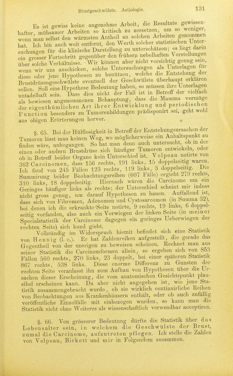 Es ist gewiss keine angenehme Arbeit, die Resultate gewissen- hafter mühsamer Arbeiten so kritisch zu zersetzen, um so wemgei^ wenn m^n selbst den wärmsten Antheil an solchen Arbeiten genommen Jxat iTbTn auch weit entfernt, den Werth solcher statistischen Unter- suchungen für die klinische Darstellung zu unterschätzen; es liegt dann ehf^ser Fortschritt gegenüber den frühern nebelhaften Vorstellungen über solche Verhältnisse. Wir können aber nicht vorsichtig genug sein, wenn wir uns anschicken, solche Untersuchungen als Unterlagen für dTese oder iene Hypothesen zu benützen, welche die Entstehung der Brustdrüsengeschwülste eventuell der Geschwülste überhaupt erklaren sollen Soll eine Hypothese Bedeutung haben, so müssen ihre Unterlagen untSelhaft sein. Dass dies nicht der Fall ist in Betreff der vielfach als bewiesen angenommenen Behauptung, dass die Mamma vermöge der eigenthümlichen Art ihrer Entwicklung und periodischen Function besonders zu Tumorenbildungen prädispomrt sei, geht wohl aus obigen Erörterungen hervor. 8 65 Bei der Hülflosigkeit in Betreff der Entstehungsursachen der Tumoren lässt man keinen Weg, wo mögUcherweise ein Anhaltspunkt zu finden wäre, unbegangen. So hat man denn auch untersucht ob m aer einen oder andern Brustdrüse sich häufiger Tumoren entwickeln oder ob in Betreff beider Organe kein Unterschied ist. Velpeau notirte von 362 Carcinomen, dass 156 rechts, 191 links, 15 doppelseitig waren. Ich fand von 245 Fällen 123 rechts, 119 links, 3 doppelseitig. Die Summirung beider Beobachtungsreihen (607 Fälle) ergiebt 279 rechts, 310 hnks, 18 doppelseitig. Hiernach wären die Carcinome um ein Geringes häufiger Hnks als rechts; der Unterschied scheint mir indess nicht gross genug, um darauf Hypothesen zu bauen. Auffallend ist, dass sich von Fibromen, Adenomen und Cystosarcomen (m bumma bei denen ich die erkrankte'Seite notirte, 9 rechts, 19 hnks 6 doppel- seitig vorfanden, also auch ein Vorwiegen der linken Seite (m meiner Specialstatistik der Carcinome dagegen ein geringes Ueberwiegen der rechten Seite) sich kund giebt. _ ox i.- ^-i Vollständig im Widerspruch hiemit befindet sich eine btatistilc von Hennig (1. c). Er hat Zahlenreihen aufgestellt, die gerade das Gegentheil von der unsrigen zu beweisen scheinen. Rechnet man aus seiner Statistik die Carcinomformen allein, so ergeben sich von 853 Fällen 560 rechts, 270 links, 23 doppelt, bei einer spätei-en Statistik 867 rechts, 538 links. Diese enorme Differenz zu Gunsten der rechten Seite veranlasst ihn zum Aufbau von Hypothesen über die Ur- sachen dieser Erscheinung, die vom anatomischen Gesichtspunkt plau- sibel erscheinen kann. Da aber nicht angegeben ist, wie jene Sta- tistik zusammengebracht wurde, ob sie wirklich continuirhche Reihen von Beobachtungen aus Krankenhäusern enthält, oder ob auch zufällig veröffenthche Einzelfälle mit einbezogen wurden, so kann man_ die Statistik nicht ohne Weiteres als wissenschaftlich verwendbar acceptiren. §. 66. Von grösserer Bedeutung dürfte die Statistik über das Lebensalter sein, in welchem die Geschwülste der Brust, zumal die Carcinome, aufzutreten pflegen. Ich stelle die Zahlen von Velpeau, Birkett und mir in Folgendem zusammen.