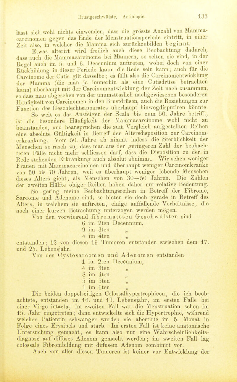 lässt sich wohl nichts einwenden, dcass die grösste Anzahl von Mamma- carcinomen gegen das Ende der Menstriiationsperiode eintritt, in einer Zeit also, in welcher die Mamma sich zurückzubilden beginnt. Etwas alterirt wird freilich auch diese Beobachtung dadurch, dass auch die Mammacarcinome bei Männern, so selten sie sind, in der Reo-el auch im 5. und G. Decennium auftreten, wobei doch von einer Rückbildung in dieser Periode kaum die Rede sein kann; auch für die Carcinome der Cutis gilt dasselbe; es fallt also die Carcinomentwicklung der Mamma (die man ja immerhin als eine Cutisdrüse betrachten kann) überhaupt mit der Carcinomentwicklung der Zeit nach zusammen, so dass mau abgesehen von der unumstösslich nachgewiesenen besonderen Häufigkeit von Carcinomeu in den Brustdrüsen, auch die Beziehungen zur Function des Geschlechtsapparates überhaupt hinwegdisputiren könnte. So weit es das Ansteigen der Scala bis zum 50. Jahre betrifft, ist die besondere Häufigkeit der Mammacarcinome wohl nicht zu beanstanden, und beanspruchen die zurn Vergleich aufgestellten Reihen eine absolute Gültigkeit in Betreff der Altersdisposition zur Carcinom- erkrankung. Vom 50. Jahre ab nimmt indess die Sterblichkeit der Menschen so rasch zu, dass man aus der geringeren Zahl der beobach- teten Fälle nicht mehr schliessen darf, dass die Disposition zu der in Rede stehenden Erkrankung auch absolut abnimmt. Wir sehen weniger Frauen mit Mammacarcinomen und überhaupt weniger Carcinomkranke von 50 bis 70 Jahren, weil es überhaupt weniger lebende Menschen dieses Alters giebt, als Menschen von 30—50 Jahren. Die Zahlen der zweiten Hälfte obiger Reihen haben daher nur relative Bedeutung. So gering meine Beobachtungsreihen in Betreff der Fibrome, Sarcome und Adenome sind, so bieten sie doch gerade in Betreff des Alters, in welchem sie auftreten, einige auffallende Verhältnisse, die noch einer kurzen Betrachtung unterzogen werden mögen. Von den vorwiegend fibromatösen Geschwülsten sind 6 im 2ten Decennium, 9 im 3ten ^ 4 im 4ten „ entstanden; 12 von diesen 19 Tumoren entstanden zwischen dem 17. und 25. Lebensjahr. Von den Cystosarcomen und Adenomen entstanden 1 im 2ten Decennium, 4 im 3ten „ 8 im 4ten „ 5 im 5ten „ 1 im 6ten ^ Die beiden doppelseitigen Colossalhypertrophieen, die ich beob- achtete, entstanden im 16. und 19. Lebensjahr, im ersten Falle bei einer Virgo intacta, im zweiten Fall war die Menstruation schon im 15. Jahr eingetreten; dann entwickelte sich die Hypertrophie, während welcher Patientin schwanger wurde; sie abortirte im 5. Monat in Folge eines Erysipels und starb. Im ersten Fall ist keine anatomische Untersuchung gemacht, es kann also nur eine Wahrscheinlichkeits- diagnose auf diffuses Adenom gemacht werden; -im zweiten Fall lag colossale Fibrombildung mit diffusem Adenom combinii't vor. Auch von allen diesen Tumoren ist keiner vor Entwicklung der