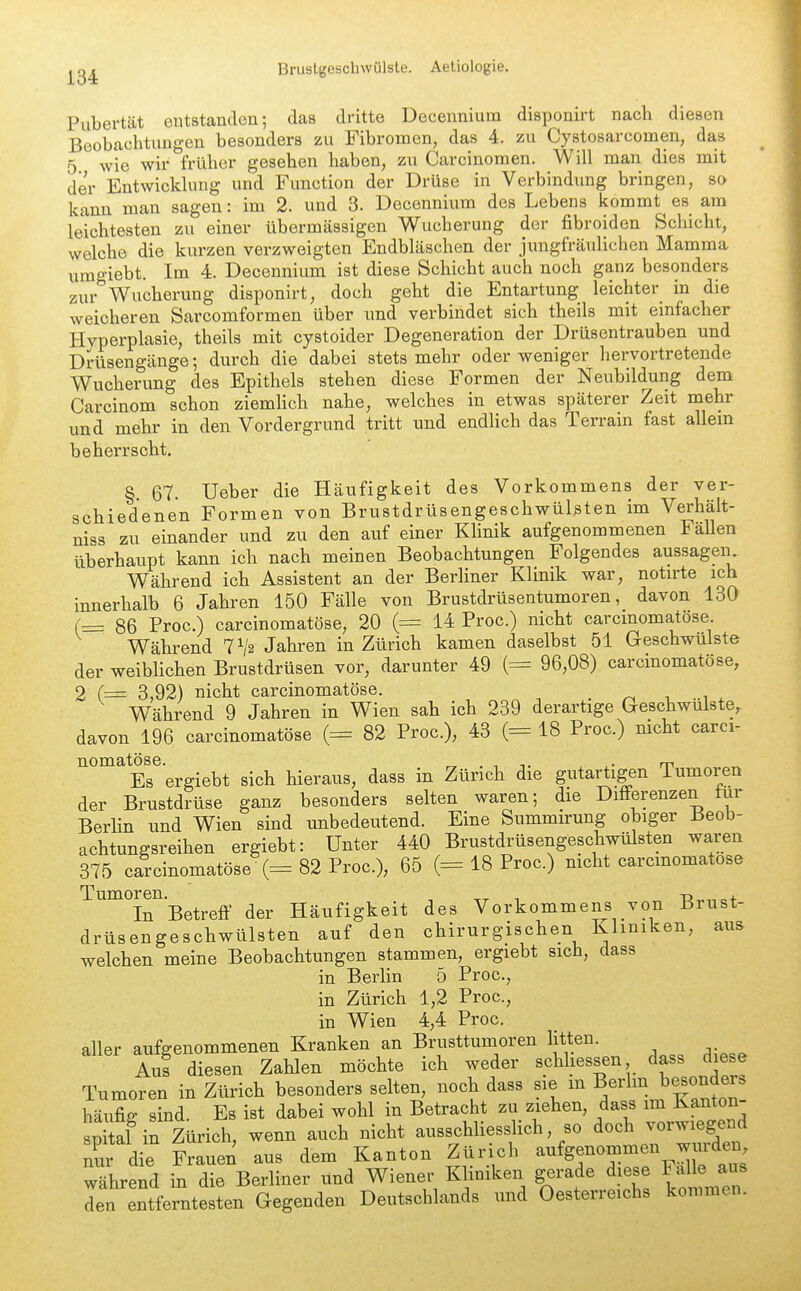 Pubertät entstanden; das dritte Deceiinium disponirt nach diesen Beobachtungen besonders zu Fibromen, das 4. zu Cystosarcomen, das 5 wie wir früher gesehen haben, zu Carcinomen. Will man dies mit der Entwicklung und Function der Drüse in Verbindung bringen, so kann man sagen: im 2. und 3. Decennium des Lebens kommt^ es am leichtesten zu einer übermässigen Wucherung der fibroiden Schicht, welche die kurzen verzweigten Endbläschen der jungfräulichen Mamma umgiebt. Im 4. Decennium ist diese Schicht auch noch ganz besonders zur Wucherung disponirt, doch geht die Entartung leichter in die weicheren Sarcomformen über und verbindet sich theils mit einfacher Hyperplasie, theils mit cystoider Degeneration der Drüsentrauben und Drüsengänge; durch die dabei stets mehr oder weniger hervortretende Wucherung des Epithels stehen diese Formen der Neubildung dem Carcinom schon ziemlich nahe, welches in etwas späterer Zeit mehr und mehr in den Vordergrund tritt und endlich das Terrain fast allem beherrscht. §. 67. Ueber die Häufigkeit des Vorkommens der ver- schiedenen Formen von Brustdrüsengeschwülsten im Verhält- niss zu einander und zu den auf einer Khnik aufgenommenen Fällen überhaupt kann ich nach meinen Beobachtungen Folgendes aussagen Während ich Assistent an der Berliner Klinik war, notu'te ich innerhalb 6 Jahren 150 Fälle von Brustdrüsentumoren, davon 130 (= 86 Free.) carcinomatöse, 20 (= 14 Proc.) nicht carcmomatöse Während TVa Jahren in Zürich kamen daselbst 51 Geschwülste der weiblichen Brustdrüsen vor, darunter 49 (= 96,08) carcinomatöse, 2 (= 3,92) nicht carcinomatöse. . ^ i -w Während 9 Jahren in Wien sah ich 239 derartige Geschwulste, davon 196 carcinomatöse (= 82 Proc), 43 (= 18 Proc.) mcht carci- nomatöse. , ,• m „ Es ergiebt sich hieraus, dass in Zürich die gutartigen lumoren der Brustdrüse ganz besonders selten waren; die Differenzen tur Berlin und Wien sind imbedeutend. Eine Summirung obiger Beob- achtungsreihen ergiebt: Unter 440 Brustdrüsengeschwülsten wajen 375 carcinomatöse (= 82 Proc), 65 (= 18 Proc.) nicht carcinomatöse In Betreff der Häufigkeit des Vorkommens von Brust- drüsengeschwülsten auf den chirurgischen Kliniken, aus welchen meine Beobachtungen stammen, ergiebt sich, dass in Berlin 5 Proc, in Zürich 1,2 Proc, in Wien 4,4 Proc. aller aufgenommenen Kranken an Brusttumoren litten. Aus diesen Zahlen möchte ich weder schhessen dass diese Tumoren in Zürich besonders selten, noch dass sie m B^^^^^J^!!«^^^^^^ häufig sind. Es ist dabei wohl in Betracht zu ziehen, dass im Kanton sSl in Zürich, wenn auch nicht ausschliesslich, so doch vorwiegend Xr die Frauen aus dem Kanton Zürich aufgenommen wurden wLeid in die Berliner und Wiener Kliniken gerade diese Falle aus den entferntesten Gegenden Deutschlands und Oesterreichs kommen.